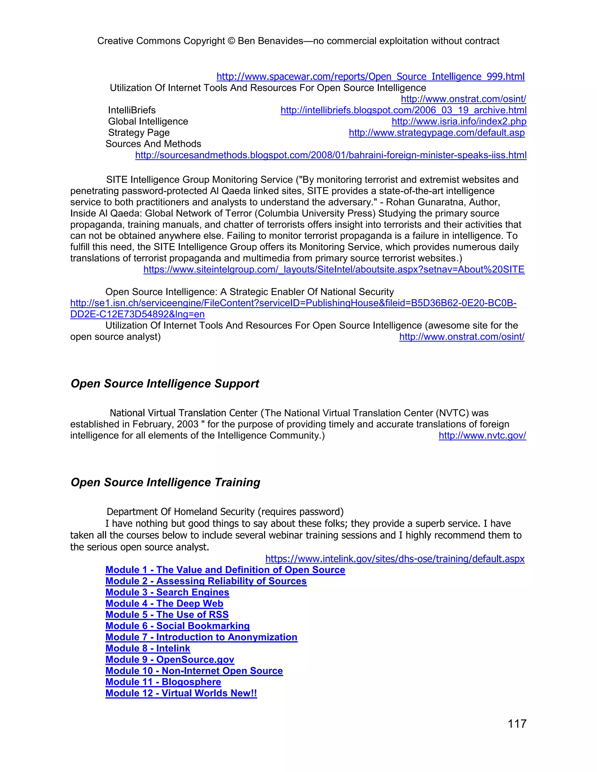 Creative Commons Copyright © Ben Benavides—no commercial exploitation without contract
117
http://www.spacewar.com/reports/Open_Source_Intelligence_999.html
Utilization Of Internet Tools And Resources For Open Source Intelligence
http://www.onstrat.com/osint/
IntelliBriefs http://intellibriefs.blogspot.com/2006_03_19_archive.html
Global Intelligence http://www.isria.info/index2.php
Strategy Page http://www.strategypage.com/default.asp
Sources And Methods
http://sourcesandmethods.blogspot.com/2008/01/bahraini-foreign-minister-speaks-iiss.html
SITE Intelligence Group Monitoring Service ("By monitoring terrorist and extremist websites and
penetrating password-protected Al Qaeda linked sites, SITE provides a state-of-the-art intelligence
service to both practitioners and analysts to understand the adversary." - Rohan Gunaratna, Author,
Inside Al Qaeda: Global Network of Terror (Columbia University Press) Studying the primary source
propaganda, training manuals, and chatter of terrorists offers insight into terrorists and their activities that
can not be obtained anywhere else. Failing to monitor terrorist propaganda is a failure in intelligence. To
fulfill this need, the SITE Intelligence Group offers its Monitoring Service, which provides numerous daily
translations of terrorist propaganda and multimedia from primary source terrorist websites.)
https://www.siteintelgroup.com/_layouts/SiteIntel/aboutsite.aspx?setnav=About%20SITE
Open Source Intelligence: A Strategic Enabler Of National Security
http://se1.isn.ch/serviceengine/FileContent?serviceID=PublishingHouse&fileid=B5D36B62-0E20-BC0B-
DD2E-C12E73D54892&lng=en
Utilization Of Internet Tools And Resources For Open Source Intelligence (awesome site for the
open source analyst) http://www.onstrat.com/osint/
Open Source Intelligence Support
National Virtual Translation Center (The National Virtual Translation Center (NVTC) was
established in February, 2003 " for the purpose of providing timely and accurate translations of foreign
intelligence for all elements of the Intelligence Community.) http://www.nvtc.gov/
Open Source Intelligence Training
Department Of Homeland Security (requires password)
I have nothing but good things to say about these folks; they provide a superb service. I have
taken all the courses below to include several webinar training sessions and I highly recommend them to
the serious open source analyst.
https://www.intelink.gov/sites/dhs-ose/training/default.aspx
Module 1 - The Value and Definition of Open Source
Module 2 - Assessing Reliability of Sources
Module 3 - Search Engines
Module 4 - The Deep Web
Module 5 - The Use of RSS
Module 6 - Social Bookmarking
Module 7 - Introduction to Anonymization
Module 8 - Intelink
Module 9 - OpenSource.gov
Module 10 - Non-Internet Open Source
Module 11 - Blogosphere
Module 12 - Virtual Worlds New!!
 