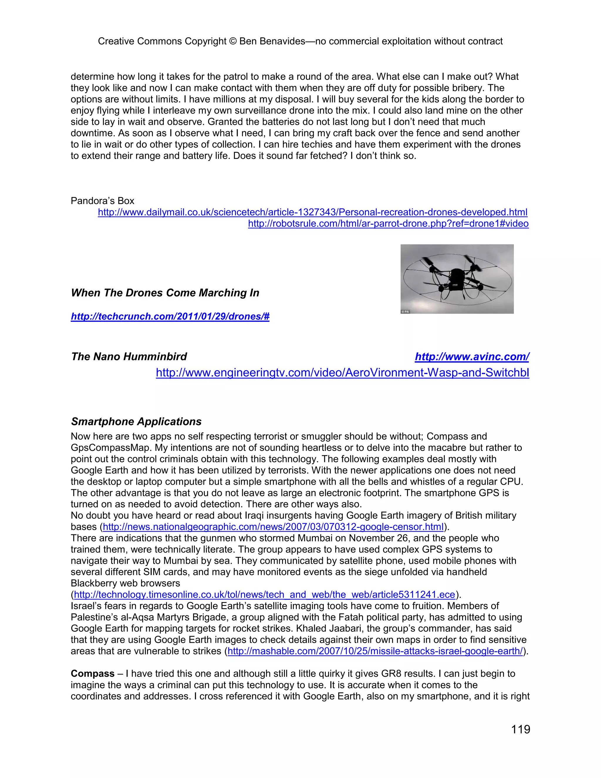 Creative Commons Copyright © Ben Benavides—no commercial exploitation without contract
119
determine how long it takes for the patrol to make a round of the area. What else can I make out? What
they look like and now I can make contact with them when they are off duty for possible bribery. The
options are without limits. I have millions at my disposal. I will buy several for the kids along the border to
enjoy flying while I interleave my own surveillance drone into the mix. I could also land mine on the other
side to lay in wait and observe. Granted the batteries do not last long but I don’t need that much
downtime. As soon as I observe what I need, I can bring my craft back over the fence and send another
to lie in wait or do other types of collection. I can hire techies and have them experiment with the drones
to extend their range and battery life. Does it sound far fetched? I don’t think so.
Pandora’s Box
http://www.dailymail.co.uk/sciencetech/article-1327343/Personal-recreation-drones-developed.html
http://robotsrule.com/html/ar-parrot-drone.php?ref=drone1#video
When The Drones Come Marching In
http://techcrunch.com/2011/01/29/drones/#
The Nano Humminbird http://www.avinc.com/
http://www.engineeringtv.com/video/AeroVironment-Wasp-and-Switchbl
Smartphone Applications
Now here are two apps no self respecting terrorist or smuggler should be without; Compass and
GpsCompassMap. My intentions are not of sounding heartless or to delve into the macabre but rather to
point out the control criminals obtain with this technology. The following examples deal mostly with
Google Earth and how it has been utilized by terrorists. With the newer applications one does not need
the desktop or laptop computer but a simple smartphone with all the bells and whistles of a regular CPU.
The other advantage is that you do not leave as large an electronic footprint. The smartphone GPS is
turned on as needed to avoid detection. There are other ways also.
No doubt you have heard or read about Iraqi insurgents having Google Earth imagery of British military
bases (http://news.nationalgeographic.com/news/2007/03/070312-google-censor.html).
There are indications that the gunmen who stormed Mumbai on November 26, and the people who
trained them, were technically literate. The group appears to have used complex GPS systems to
navigate their way to Mumbai by sea. They communicated by satellite phone, used mobile phones with
several different SIM cards, and may have monitored events as the siege unfolded via handheld
Blackberry web browsers
(http://technology.timesonline.co.uk/tol/news/tech_and_web/the_web/article5311241.ece).
Israel’s fears in regards to Google Earth’s satellite imaging tools have come to fruition. Members of
Palestine’s al-Aqsa Martyrs Brigade, a group aligned with the Fatah political party, has admitted to using
Google Earth for mapping targets for rocket strikes. Khaled Jaabari, the group’s commander, has said
that they are using Google Earth images to check details against their own maps in order to find sensitive
areas that are vulnerable to strikes (http://mashable.com/2007/10/25/missile-attacks-israel-google-earth/).
Compass – I have tried this one and although still a little quirky it gives GR8 results. I can just begin to
imagine the ways a criminal can put this technology to use. It is accurate when it comes to the
coordinates and addresses. I cross referenced it with Google Earth, also on my smartphone, and it is right
 