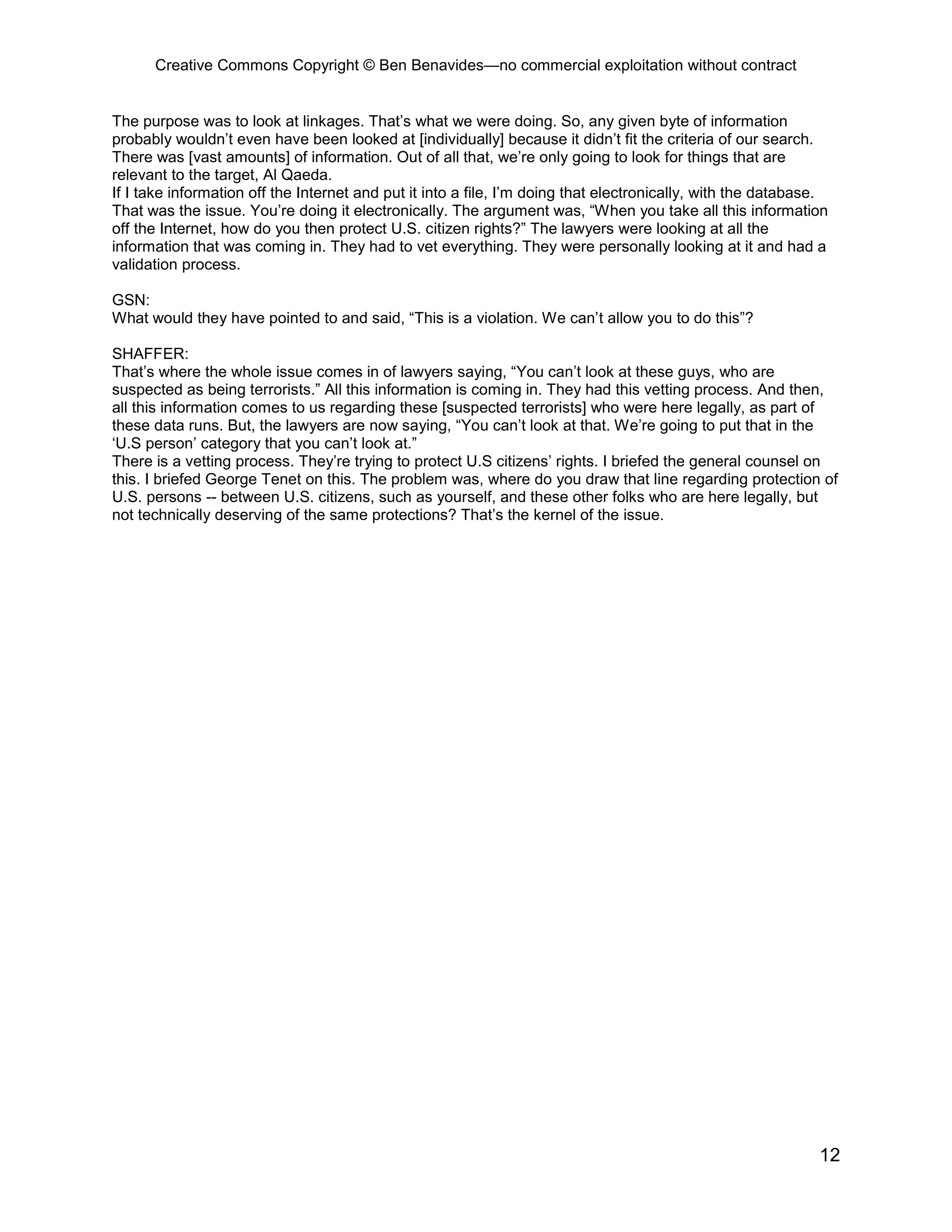 Creative Commons Copyright © Ben Benavides—no commercial exploitation without contract
12
The purpose was to look at linkages. That’s what we were doing. So, any given byte of information
probably wouldn’t even have been looked at [individually] because it didn’t fit the criteria of our search.
There was [vast amounts] of information. Out of all that, we’re only going to look for things that are
relevant to the target, Al Qaeda.
If I take information off the Internet and put it into a file, I’m doing that electronically, with the database.
That was the issue. You’re doing it electronically. The argument was, “When you take all this information
off the Internet, how do you then protect U.S. citizen rights?” The lawyers were looking at all the
information that was coming in. They had to vet everything. They were personally looking at it and had a
validation process.
GSN:
What would they have pointed to and said, “This is a violation. We can’t allow you to do this”?
SHAFFER:
That’s where the whole issue comes in of lawyers saying, “You can’t look at these guys, who are
suspected as being terrorists.” All this information is coming in. They had this vetting process. And then,
all this information comes to us regarding these [suspected terrorists] who were here legally, as part of
these data runs. But, the lawyers are now saying, “You can’t look at that. We’re going to put that in the
‘U.S person’ category that you can’t look at.”
There is a vetting process. They’re trying to protect U.S citizens’ rights. I briefed the general counsel on
this. I briefed George Tenet on this. The problem was, where do you draw that line regarding protection of
U.S. persons -- between U.S. citizens, such as yourself, and these other folks who are here legally, but
not technically deserving of the same protections? That’s the kernel of the issue.
 
