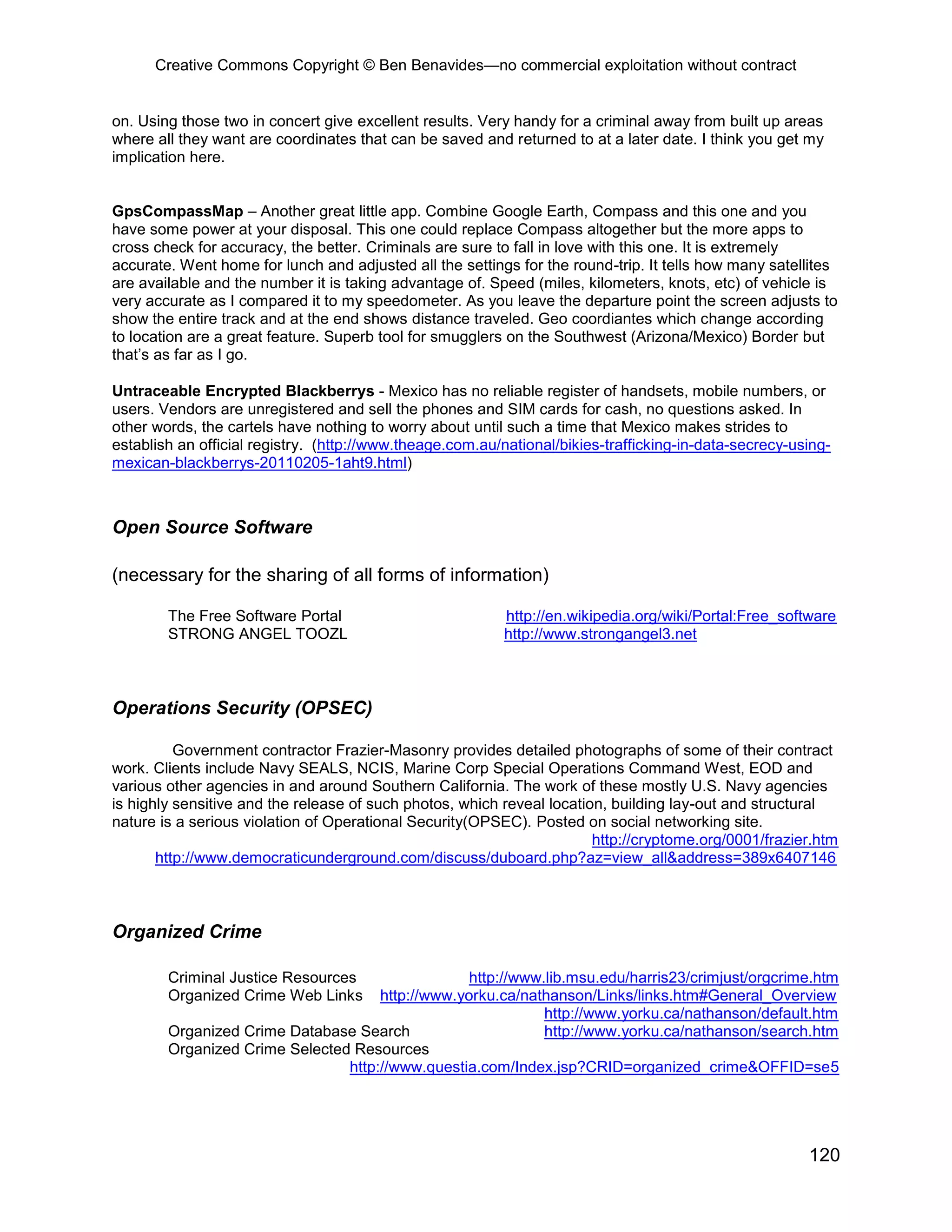 Creative Commons Copyright © Ben Benavides—no commercial exploitation without contract
120
on. Using those two in concert give excellent results. Very handy for a criminal away from built up areas
where all they want are coordinates that can be saved and returned to at a later date. I think you get my
implication here.
GpsCompassMap – Another great little app. Combine Google Earth, Compass and this one and you
have some power at your disposal. This one could replace Compass altogether but the more apps to
cross check for accuracy, the better. Criminals are sure to fall in love with this one. It is extremely
accurate. Went home for lunch and adjusted all the settings for the round-trip. It tells how many satellites
are available and the number it is taking advantage of. Speed (miles, kilometers, knots, etc) of vehicle is
very accurate as I compared it to my speedometer. As you leave the departure point the screen adjusts to
show the entire track and at the end shows distance traveled. Geo coordiantes which change according
to location are a great feature. Superb tool for smugglers on the Southwest (Arizona/Mexico) Border but
that’s as far as I go.
Untraceable Encrypted Blackberrys - Mexico has no reliable register of handsets, mobile numbers, or
users. Vendors are unregistered and sell the phones and SIM cards for cash, no questions asked. In
other words, the cartels have nothing to worry about until such a time that Mexico makes strides to
establish an official registry. (http://www.theage.com.au/national/bikies-trafficking-in-data-secrecy-using-
mexican-blackberrys-20110205-1aht9.html)
Open Source Software
(necessary for the sharing of all forms of information)
The Free Software Portal http://en.wikipedia.org/wiki/Portal:Free_software
STRONG ANGEL TOOZL http://www.strongangel3.net
Operations Security (OPSEC)
Government contractor Frazier-Masonry provides detailed photographs of some of their contract
work. Clients include Navy SEALS, NCIS, Marine Corp Special Operations Command West, EOD and
various other agencies in and around Southern California. The work of these mostly U.S. Navy agencies
is highly sensitive and the release of such photos, which reveal location, building lay-out and structural
nature is a serious violation of Operational Security(OPSEC). Posted on social networking site.
http://cryptome.org/0001/frazier.htm
http://www.democraticunderground.com/discuss/duboard.php?az=view_all&address=389x6407146
Organized Crime
Criminal Justice Resources http://www.lib.msu.edu/harris23/crimjust/orgcrime.htm
Organized Crime Web Links http://www.yorku.ca/nathanson/Links/links.htm#General_Overview
http://www.yorku.ca/nathanson/default.htm
Organized Crime Database Search http://www.yorku.ca/nathanson/search.htm
Organized Crime Selected Resources
http://www.questia.com/Index.jsp?CRID=organized_crime&OFFID=se5
 