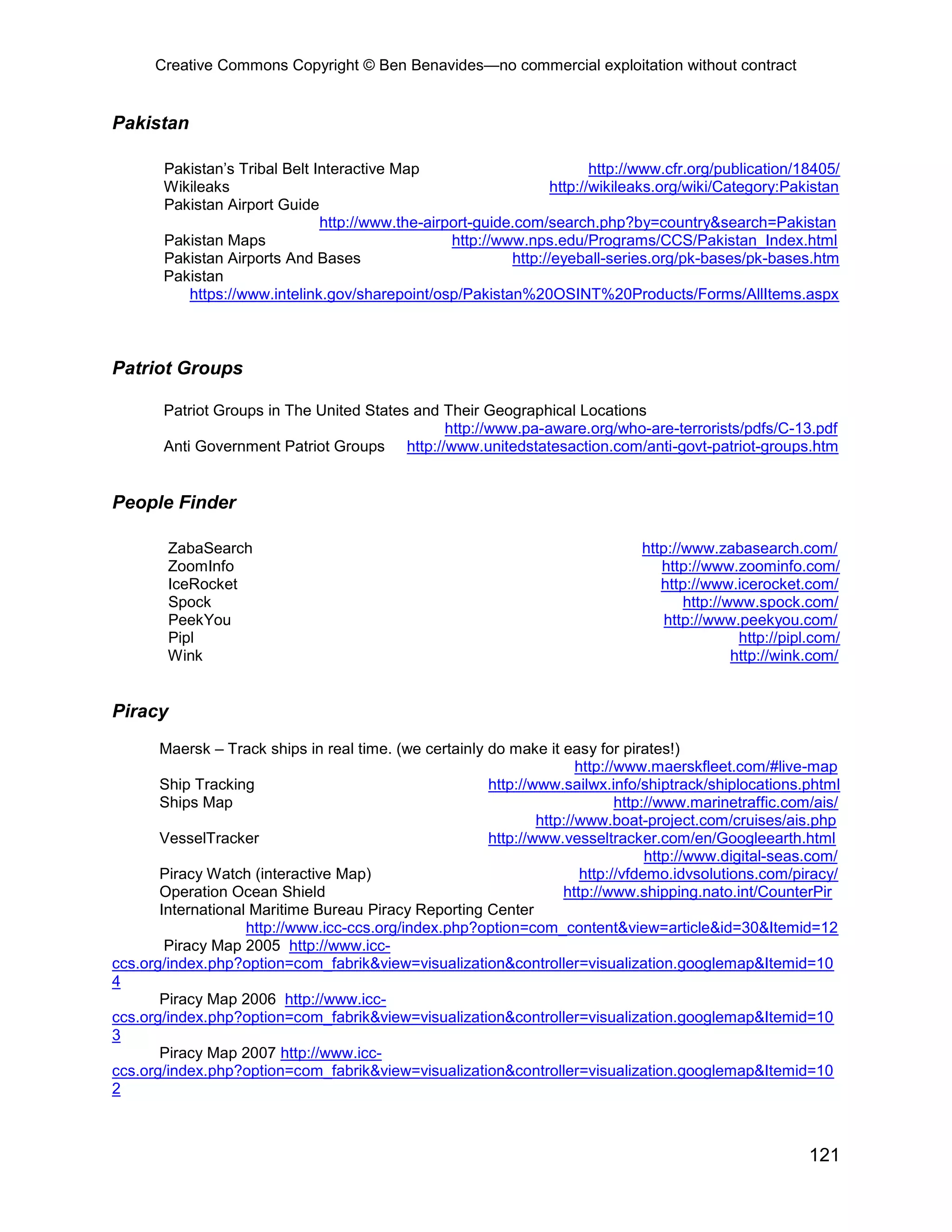 Creative Commons Copyright © Ben Benavides—no commercial exploitation without contract
121
Pakistan
Pakistan’s Tribal Belt Interactive Map http://www.cfr.org/publication/18405/
Wikileaks http://wikileaks.org/wiki/Category:Pakistan
Pakistan Airport Guide
http://www.the-airport-guide.com/search.php?by=country&search=Pakistan
Pakistan Maps http://www.nps.edu/Programs/CCS/Pakistan_Index.html
Pakistan Airports And Bases http://eyeball-series.org/pk-bases/pk-bases.htm
Pakistan
https://www.intelink.gov/sharepoint/osp/Pakistan%20OSINT%20Products/Forms/AllItems.aspx
Patriot Groups
Patriot Groups in The United States and Their Geographical Locations
http://www.pa-aware.org/who-are-terrorists/pdfs/C-13.pdf
Anti Government Patriot Groups http://www.unitedstatesaction.com/anti-govt-patriot-groups.htm
People Finder
ZabaSearch http://www.zabasearch.com/
ZoomInfo http://www.zoominfo.com/
IceRocket http://www.icerocket.com/
Spock http://www.spock.com/
PeekYou http://www.peekyou.com/
Pipl http://pipl.com/
Wink http://wink.com/
Piracy
Maersk – Track ships in real time. (we certainly do make it easy for pirates!)
http://www.maerskfleet.com/#live-map
Ship Tracking http://www.sailwx.info/shiptrack/shiplocations.phtml
Ships Map http://www.marinetraffic.com/ais/
http://www.boat-project.com/cruises/ais.php
VesselTracker http://www.vesseltracker.com/en/Googleearth.html
http://www.digital-seas.com/
Piracy Watch (interactive Map) http://vfdemo.idvsolutions.com/piracy/
Operation Ocean Shield http://www.shipping.nato.int/CounterPir
International Maritime Bureau Piracy Reporting Center
http://www.icc-ccs.org/index.php?option=com_content&view=article&id=30&Itemid=12
Piracy Map 2005 http://www.icc-
ccs.org/index.php?option=com_fabrik&view=visualization&controller=visualization.googlemap&Itemid=10
4
Piracy Map 2006 http://www.icc-
ccs.org/index.php?option=com_fabrik&view=visualization&controller=visualization.googlemap&Itemid=10
3
Piracy Map 2007 http://www.icc-
ccs.org/index.php?option=com_fabrik&view=visualization&controller=visualization.googlemap&Itemid=10
2
 
