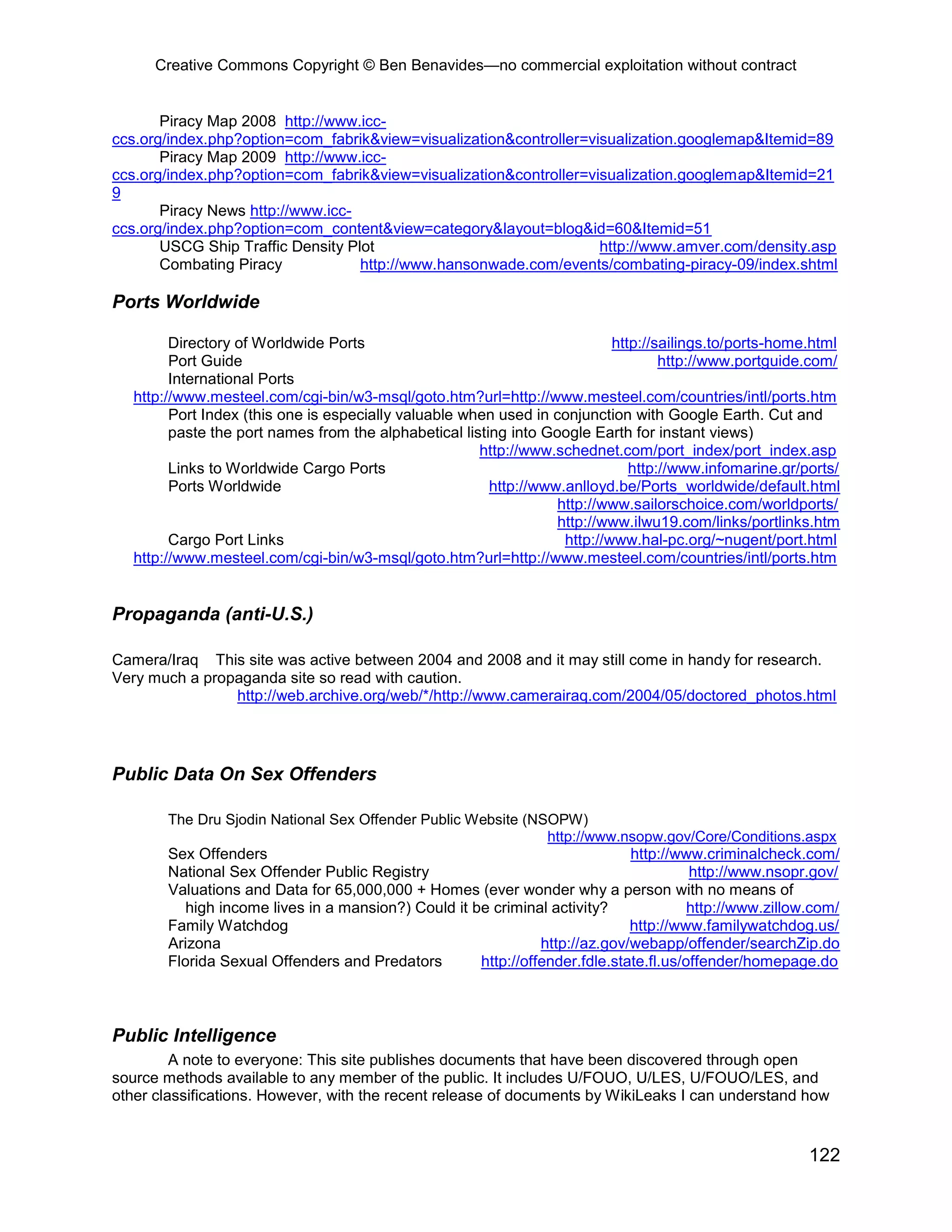 Creative Commons Copyright © Ben Benavides—no commercial exploitation without contract
122
Piracy Map 2008 http://www.icc-
ccs.org/index.php?option=com_fabrik&view=visualization&controller=visualization.googlemap&Itemid=89
Piracy Map 2009 http://www.icc-
ccs.org/index.php?option=com_fabrik&view=visualization&controller=visualization.googlemap&Itemid=21
9
Piracy News http://www.icc-
ccs.org/index.php?option=com_content&view=category&layout=blog&id=60&Itemid=51
USCG Ship Traffic Density Plot http://www.amver.com/density.asp
Combating Piracy http://www.hansonwade.com/events/combating-piracy-09/index.shtml
Ports Worldwide
Directory of Worldwide Ports http://sailings.to/ports-home.html
Port Guide http://www.portguide.com/
International Ports
http://www.mesteel.com/cgi-bin/w3-msql/goto.htm?url=http://www.mesteel.com/countries/intl/ports.htm
Port Index (this one is especially valuable when used in conjunction with Google Earth. Cut and
paste the port names from the alphabetical listing into Google Earth for instant views)
http://www.schednet.com/port_index/port_index.asp
Links to Worldwide Cargo Ports http://www.infomarine.gr/ports/
Ports Worldwide http://www.anlloyd.be/Ports_worldwide/default.html
http://www.sailorschoice.com/worldports/
http://www.ilwu19.com/links/portlinks.htm
Cargo Port Links http://www.hal-pc.org/~nugent/port.html
http://www.mesteel.com/cgi-bin/w3-msql/goto.htm?url=http://www.mesteel.com/countries/intl/ports.htm
Propaganda (anti-U.S.)
Camera/Iraq This site was active between 2004 and 2008 and it may still come in handy for research.
Very much a propaganda site so read with caution.
http://web.archive.org/web/*/http://www.camerairaq.com/2004/05/doctored_photos.html
Public Data On Sex Offenders
The Dru Sjodin National Sex Offender Public Website (NSOPW)
http://www.nsopw.gov/Core/Conditions.aspx
Sex Offenders http://www.criminalcheck.com/
National Sex Offender Public Registry http://www.nsopr.gov/
Valuations and Data for 65,000,000 + Homes (ever wonder why a person with no means of
high income lives in a mansion?) Could it be criminal activity? http://www.zillow.com/
Family Watchdog http://www.familywatchdog.us/
Arizona http://az.gov/webapp/offender/searchZip.do
Florida Sexual Offenders and Predators http://offender.fdle.state.fl.us/offender/homepage.do
Public Intelligence
A note to everyone: This site publishes documents that have been discovered through open
source methods available to any member of the public. It includes U/FOUO, U/LES, U/FOUO/LES, and
other classifications. However, with the recent release of documents by WikiLeaks I can understand how
 
