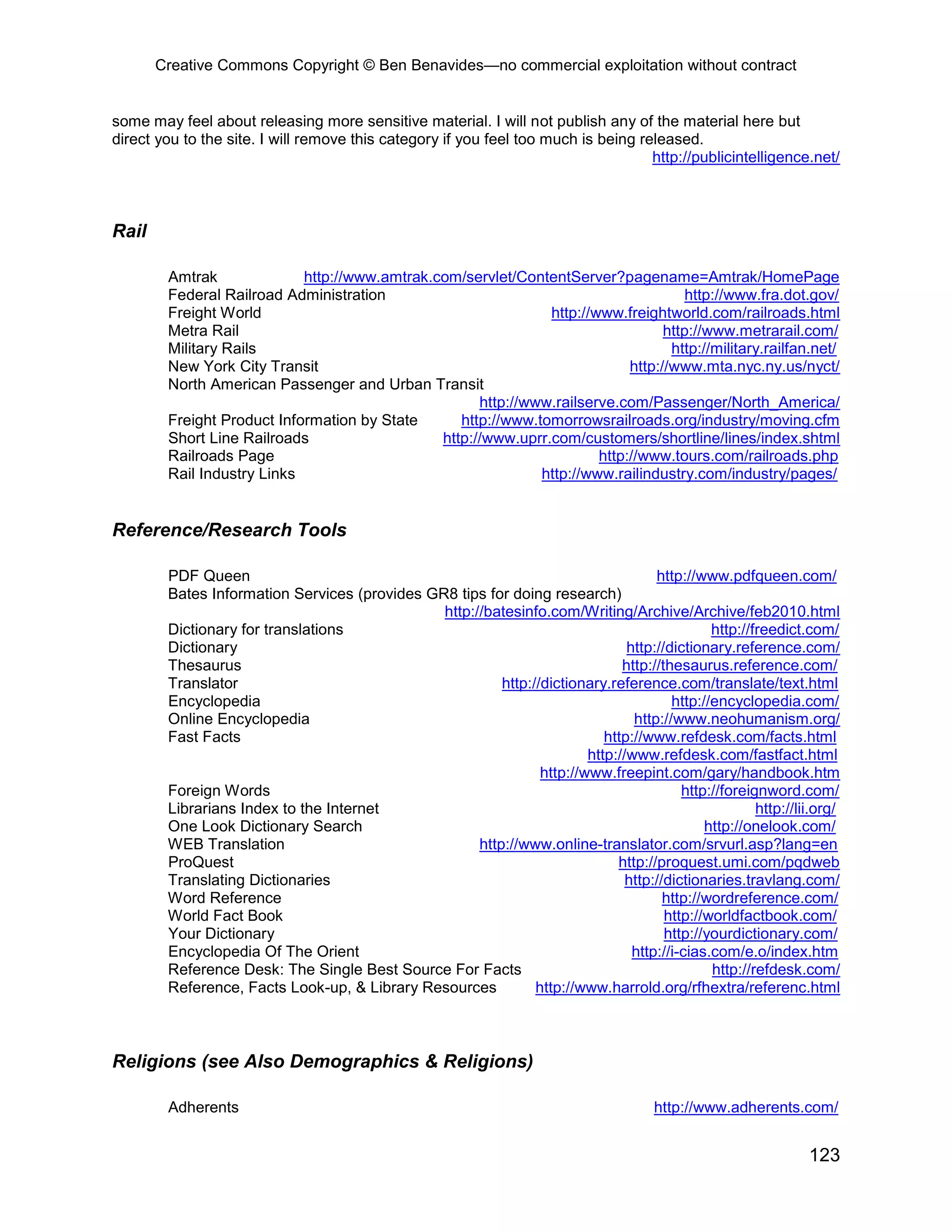 Creative Commons Copyright © Ben Benavides—no commercial exploitation without contract
123
some may feel about releasing more sensitive material. I will not publish any of the material here but
direct you to the site. I will remove this category if you feel too much is being released.
http://publicintelligence.net/
Rail
Amtrak http://www.amtrak.com/servlet/ContentServer?pagename=Amtrak/HomePage
Federal Railroad Administration http://www.fra.dot.gov/
Freight World http://www.freightworld.com/railroads.html
Metra Rail http://www.metrarail.com/
Military Rails http://military.railfan.net/
New York City Transit http://www.mta.nyc.ny.us/nyct/
North American Passenger and Urban Transit
http://www.railserve.com/Passenger/North_America/
Freight Product Information by State http://www.tomorrowsrailroads.org/industry/moving.cfm
Short Line Railroads http://www.uprr.com/customers/shortline/lines/index.shtml
Railroads Page http://www.tours.com/railroads.php
Rail Industry Links http://www.railindustry.com/industry/pages/
Reference/Research Tools
PDF Queen http://www.pdfqueen.com/
Bates Information Services (provides GR8 tips for doing research)
http://batesinfo.com/Writing/Archive/Archive/feb2010.html
Dictionary for translations http://freedict.com/
Dictionary http://dictionary.reference.com/
Thesaurus http://thesaurus.reference.com/
Translator http://dictionary.reference.com/translate/text.html
Encyclopedia http://encyclopedia.com/
Online Encyclopedia http://www.neohumanism.org/
Fast Facts http://www.refdesk.com/facts.html
http://www.refdesk.com/fastfact.html
http://www.freepint.com/gary/handbook.htm
Foreign Words http://foreignword.com/
Librarians Index to the Internet http://lii.org/
One Look Dictionary Search http://onelook.com/
WEB Translation http://www.online-translator.com/srvurl.asp?lang=en
ProQuest http://proquest.umi.com/pqdweb
Translating Dictionaries http://dictionaries.travlang.com/
Word Reference http://wordreference.com/
World Fact Book http://worldfactbook.com/
Your Dictionary http://yourdictionary.com/
Encyclopedia Of The Orient http://i-cias.com/e.o/index.htm
Reference Desk: The Single Best Source For Facts http://refdesk.com/
Reference, Facts Look-up, & Library Resources http://www.harrold.org/rfhextra/referenc.html
Religions (see Also Demographics & Religions)
Adherents http://www.adherents.com/
 