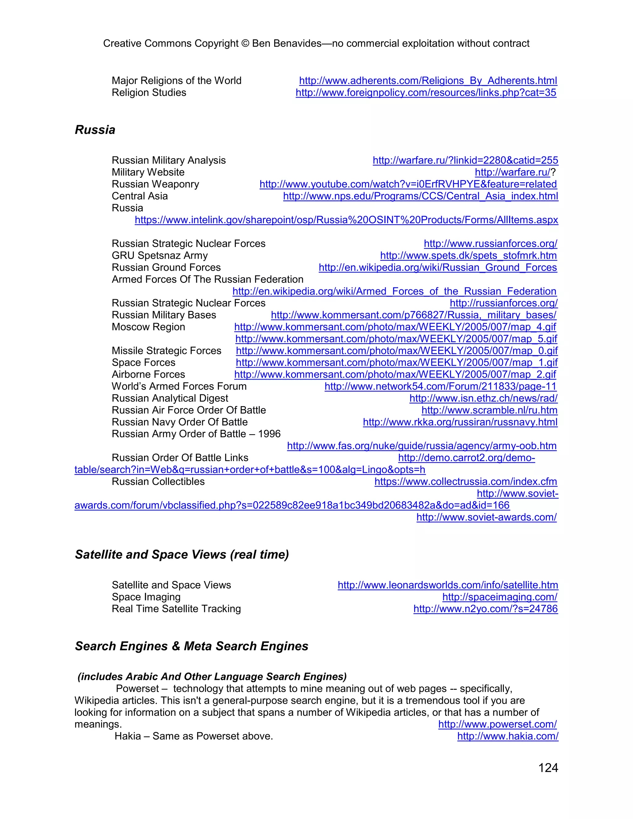 Creative Commons Copyright © Ben Benavides—no commercial exploitation without contract
124
Major Religions of the World http://www.adherents.com/Religions_By_Adherents.html
Religion Studies http://www.foreignpolicy.com/resources/links.php?cat=35
Russia
Russian Military Analysis http://warfare.ru/?linkid=2280&catid=255
Military Website http://warfare.ru/?
Russian Weaponry http://www.youtube.com/watch?v=i0ErfRVHPYE&feature=related
Central Asia http://www.nps.edu/Programs/CCS/Central_Asia_index.html
Russia
https://www.intelink.gov/sharepoint/osp/Russia%20OSINT%20Products/Forms/AllItems.aspx
Russian Strategic Nuclear Forces http://www.russianforces.org/
GRU Spetsnaz Army http://www.spets.dk/spets_stofmrk.htm
Russian Ground Forces http://en.wikipedia.org/wiki/Russian_Ground_Forces
Armed Forces Of The Russian Federation
http://en.wikipedia.org/wiki/Armed_Forces_of_the_Russian_Federation
Russian Strategic Nuclear Forces http://russianforces.org/
Russian Military Bases http://www.kommersant.com/p766827/Russia,_military_bases/
Moscow Region http://www.kommersant.com/photo/max/WEEKLY/2005/007/map_4.gif
http://www.kommersant.com/photo/max/WEEKLY/2005/007/map_5.gif
Missile Strategic Forces http://www.kommersant.com/photo/max/WEEKLY/2005/007/map_0.gif
Space Forces http://www.kommersant.com/photo/max/WEEKLY/2005/007/map_1.gif
Airborne Forces http://www.kommersant.com/photo/max/WEEKLY/2005/007/map_2.gif
World’s Armed Forces Forum http://www.network54.com/Forum/211833/page-11
Russian Analytical Digest http://www.isn.ethz.ch/news/rad/
Russian Air Force Order Of Battle http://www.scramble.nl/ru.htm
Russian Navy Order Of Battle http://www.rkka.org/russiran/russnavy.html
Russian Army Order of Battle – 1996
http://www.fas.org/nuke/guide/russia/agency/army-oob.htm
Russian Order Of Battle Links http://demo.carrot2.org/demo-
table/search?in=Web&q=russian+order+of+battle&s=100&alg=Lingo&opts=h
Russian Collectibles https://www.collectrussia.com/index.cfm
http://www.soviet-
awards.com/forum/vbclassified.php?s=022589c82ee918a1bc349bd20683482a&do=ad&id=166
http://www.soviet-awards.com/
Satellite and Space Views (real time)
Satellite and Space Views http://www.leonardsworlds.com/info/satellite.htm
Space Imaging http://spaceimaging.com/
Real Time Satellite Tracking http://www.n2yo.com/?s=24786
Search Engines & Meta Search Engines
(includes Arabic And Other Language Search Engines)
Powerset – technology that attempts to mine meaning out of web pages -- specifically,
Wikipedia articles. This isn't a general-purpose search engine, but it is a tremendous tool if you are
looking for information on a subject that spans a number of Wikipedia articles, or that has a number of
meanings. http://www.powerset.com/
Hakia – Same as Powerset above. http://www.hakia.com/
 