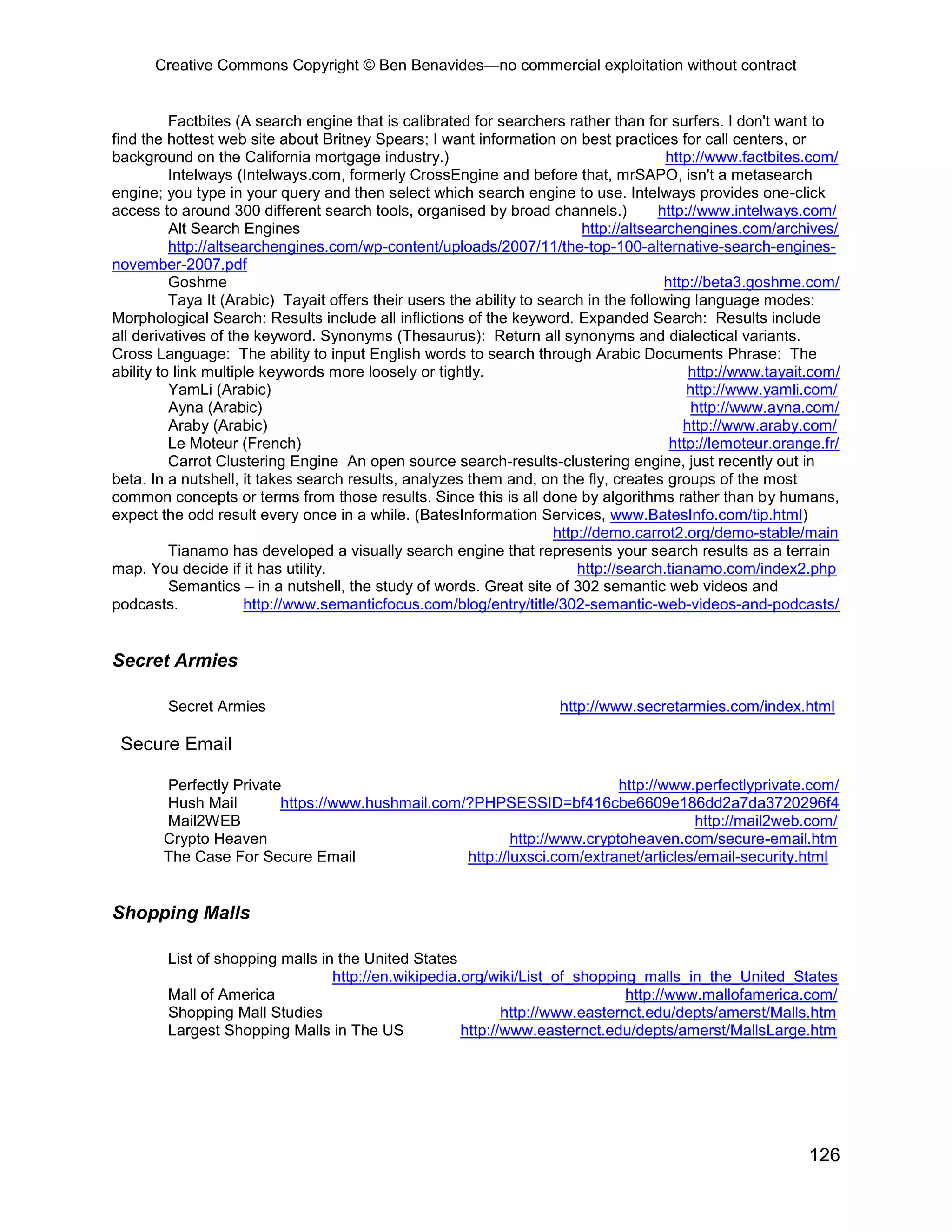 Creative Commons Copyright © Ben Benavides—no commercial exploitation without contract
126
Factbites (A search engine that is calibrated for searchers rather than for surfers. I don't want to
find the hottest web site about Britney Spears; I want information on best practices for call centers, or
background on the California mortgage industry.) http://www.factbites.com/
Intelways (Intelways.com, formerly CrossEngine and before that, mrSAPO, isn't a metasearch
engine; you type in your query and then select which search engine to use. Intelways provides one-click
access to around 300 different search tools, organised by broad channels.) http://www.intelways.com/
Alt Search Engines http://altsearchengines.com/archives/
http://altsearchengines.com/wp-content/uploads/2007/11/the-top-100-alternative-search-engines-
november-2007.pdf
Goshme http://beta3.goshme.com/
Taya It (Arabic) Tayait offers their users the ability to search in the following language modes:
Morphological Search: Results include all inflictions of the keyword. Expanded Search: Results include
all derivatives of the keyword. Synonyms (Thesaurus): Return all synonyms and dialectical variants.
Cross Language: The ability to input English words to search through Arabic Documents Phrase: The
ability to link multiple keywords more loosely or tightly. http://www.tayait.com/
YamLi (Arabic) http://www.yamli.com/
Ayna (Arabic) http://www.ayna.com/
Araby (Arabic) http://www.araby.com/
Le Moteur (French) http://lemoteur.orange.fr/
Carrot Clustering Engine An open source search-results-clustering engine, just recently out in
beta. In a nutshell, it takes search results, analyzes them and, on the fly, creates groups of the most
common concepts or terms from those results. Since this is all done by algorithms rather than by humans,
expect the odd result every once in a while. (BatesInformation Services, www.BatesInfo.com/tip.html)
http://demo.carrot2.org/demo-stable/main
Tianamo has developed a visually search engine that represents your search results as a terrain
map. You decide if it has utility. http://search.tianamo.com/index2.php
Semantics – in a nutshell, the study of words. Great site of 302 semantic web videos and
podcasts. http://www.semanticfocus.com/blog/entry/title/302-semantic-web-videos-and-podcasts/
Secret Armies
Secret Armies http://www.secretarmies.com/index.html
Secure Email
Perfectly Private http://www.perfectlyprivate.com/
Hush Mail https://www.hushmail.com/?PHPSESSID=bf416cbe6609e186dd2a7da3720296f4
Mail2WEB http://mail2web.com/
Crypto Heaven http://www.cryptoheaven.com/secure-email.htm
The Case For Secure Email http://luxsci.com/extranet/articles/email-security.html
Shopping Malls
List of shopping malls in the United States
http://en.wikipedia.org/wiki/List_of_shopping_malls_in_the_United_States
Mall of America http://www.mallofamerica.com/
Shopping Mall Studies http://www.easternct.edu/depts/amerst/Malls.htm
Largest Shopping Malls in The US http://www.easternct.edu/depts/amerst/MallsLarge.htm
 