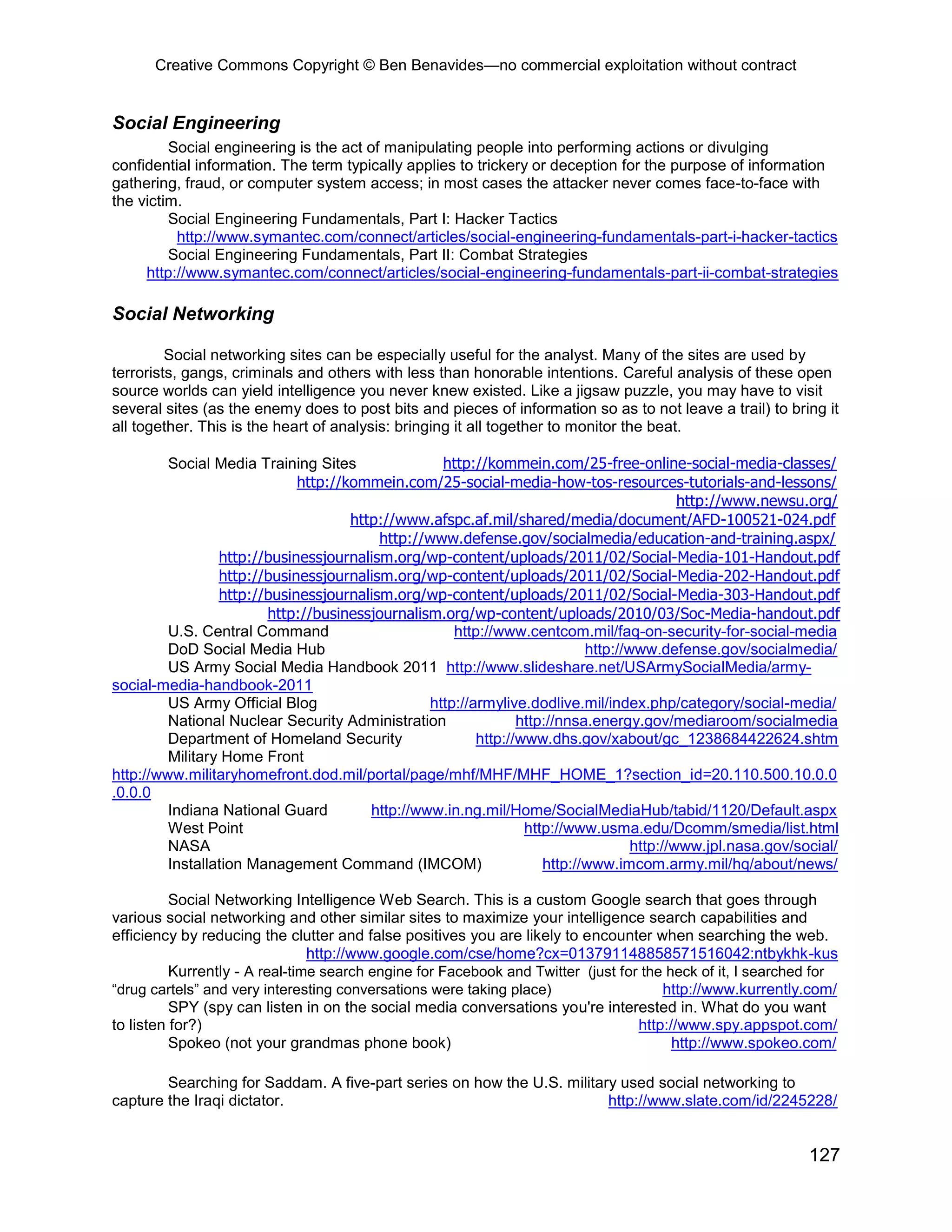 Creative Commons Copyright © Ben Benavides—no commercial exploitation without contract
127
Social Engineering
Social engineering is the act of manipulating people into performing actions or divulging
confidential information. The term typically applies to trickery or deception for the purpose of information
gathering, fraud, or computer system access; in most cases the attacker never comes face-to-face with
the victim.
Social Engineering Fundamentals, Part I: Hacker Tactics
http://www.symantec.com/connect/articles/social-engineering-fundamentals-part-i-hacker-tactics
Social Engineering Fundamentals, Part II: Combat Strategies
http://www.symantec.com/connect/articles/social-engineering-fundamentals-part-ii-combat-strategies
Social Networking
Social networking sites can be especially useful for the analyst. Many of the sites are used by
terrorists, gangs, criminals and others with less than honorable intentions. Careful analysis of these open
source worlds can yield intelligence you never knew existed. Like a jigsaw puzzle, you may have to visit
several sites (as the enemy does to post bits and pieces of information so as to not leave a trail) to bring it
all together. This is the heart of analysis: bringing it all together to monitor the beat.
Social Media Training Sites http://kommein.com/25-free-online-social-media-classes/
http://kommein.com/25-social-media-how-tos-resources-tutorials-and-lessons/
http://www.newsu.org/
http://www.afspc.af.mil/shared/media/document/AFD-100521-024.pdf
http://www.defense.gov/socialmedia/education-and-training.aspx/
http://businessjournalism.org/wp-content/uploads/2011/02/Social-Media-101-Handout.pdf
http://businessjournalism.org/wp-content/uploads/2011/02/Social-Media-202-Handout.pdf
http://businessjournalism.org/wp-content/uploads/2011/02/Social-Media-303-Handout.pdf
http://businessjournalism.org/wp-content/uploads/2010/03/Soc-Media-handout.pdf
U.S. Central Command http://www.centcom.mil/faq-on-security-for-social-media
DoD Social Media Hub http://www.defense.gov/socialmedia/
US Army Social Media Handbook 2011 http://www.slideshare.net/USArmySocialMedia/army-
social-media-handbook-2011
US Army Official Blog http://armylive.dodlive.mil/index.php/category/social-media/
National Nuclear Security Administration http://nnsa.energy.gov/mediaroom/socialmedia
Department of Homeland Security http://www.dhs.gov/xabout/gc_1238684422624.shtm
Military Home Front
http://www.militaryhomefront.dod.mil/portal/page/mhf/MHF/MHF_HOME_1?section_id=20.110.500.10.0.0
.0.0.0
Indiana National Guard http://www.in.ng.mil/Home/SocialMediaHub/tabid/1120/Default.aspx
West Point http://www.usma.edu/Dcomm/smedia/list.html
NASA http://www.jpl.nasa.gov/social/
Installation Management Command (IMCOM) http://www.imcom.army.mil/hq/about/news/
Social Networking Intelligence Web Search. This is a custom Google search that goes through
various social networking and other similar sites to maximize your intelligence search capabilities and
efficiency by reducing the clutter and false positives you are likely to encounter when searching the web.
http://www.google.com/cse/home?cx=013791148858571516042:ntbykhk-kus
Kurrently - A real-time search engine for Facebook and Twitter (just for the heck of it, I searched for
“drug cartels” and very interesting conversations were taking place) http://www.kurrently.com/
SPY (spy can listen in on the social media conversations you're interested in. What do you want
to listen for?) http://www.spy.appspot.com/
Spokeo (not your grandmas phone book) http://www.spokeo.com/
Searching for Saddam. A five-part series on how the U.S. military used social networking to
capture the Iraqi dictator. http://www.slate.com/id/2245228/
 