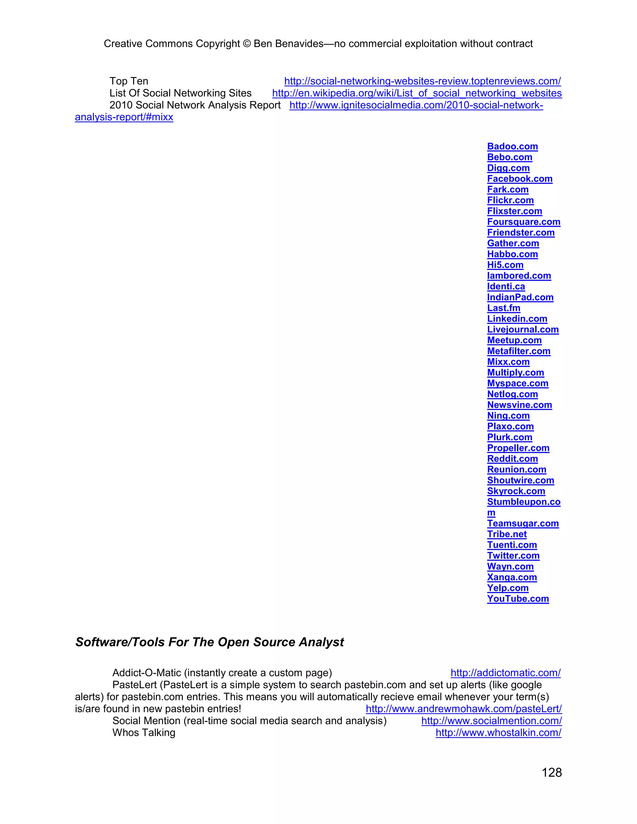 Creative Commons Copyright © Ben Benavides—no commercial exploitation without contract
128
Top Ten http://social-networking-websites-review.toptenreviews.com/
List Of Social Networking Sites http://en.wikipedia.org/wiki/List_of_social_networking_websites
2010 Social Network Analysis Report http://www.ignitesocialmedia.com/2010-social-network-
analysis-report/#mixx
Badoo.com
Bebo.com
Digg.com
Facebook.com
Fark.com
Flickr.com
Flixster.com
Foursquare.com
Friendster.com
Gather.com
Habbo.com
Hi5.com
Iambored.com
Identi.ca
IndianPad.com
Last.fm
Linkedin.com
Livejournal.com
Meetup.com
Metafilter.com
Mixx.com
Multiply.com
Myspace.com
Netlog.com
Newsvine.com
Ning.com
Plaxo.com
Plurk.com
Propeller.com
Reddit.com
Reunion.com
Shoutwire.com
Skyrock.com
Stumbleupon.co
m
Teamsugar.com
Tribe.net
Tuenti.com
Twitter.com
Wayn.com
Xanga.com
Yelp.com
YouTube.com
Software/Tools For The Open Source Analyst
Addict-O-Matic (instantly create a custom page) http://addictomatic.com/
PasteLert (PasteLert is a simple system to search pastebin.com and set up alerts (like google
alerts) for pastebin.com entries. This means you will automatically recieve email whenever your term(s)
is/are found in new pastebin entries! http://www.andrewmohawk.com/pasteLert/
Social Mention (real-time social media search and analysis) http://www.socialmention.com/
Whos Talking http://www.whostalkin.com/
 