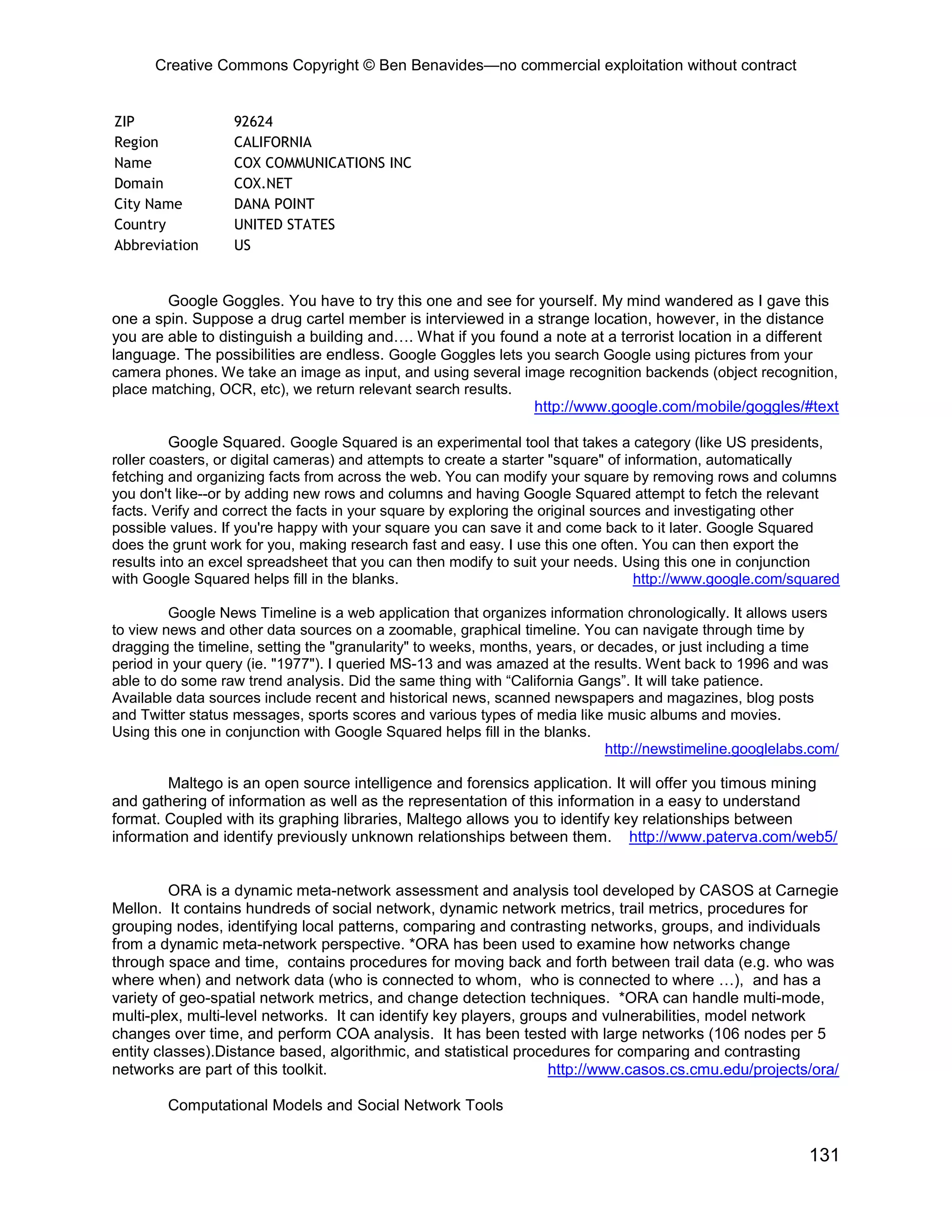 Creative Commons Copyright © Ben Benavides—no commercial exploitation without contract
131
ZIP 92624
Region CALIFORNIA
Name COX COMMUNICATIONS INC
Domain COX.NET
City Name DANA POINT
Country UNITED STATES
Abbreviation US
Google Goggles. You have to try this one and see for yourself. My mind wandered as I gave this
one a spin. Suppose a drug cartel member is interviewed in a strange location, however, in the distance
you are able to distinguish a building and…. What if you found a note at a terrorist location in a different
language. The possibilities are endless. Google Goggles lets you search Google using pictures from your
camera phones. We take an image as input, and using several image recognition backends (object recognition,
place matching, OCR, etc), we return relevant search results.
http://www.google.com/mobile/goggles/#text
Google Squared. Google Squared is an experimental tool that takes a category (like US presidents,
roller coasters, or digital cameras) and attempts to create a starter "square" of information, automatically
fetching and organizing facts from across the web. You can modify your square by removing rows and columns
you don't like--or by adding new rows and columns and having Google Squared attempt to fetch the relevant
facts. Verify and correct the facts in your square by exploring the original sources and investigating other
possible values. If you're happy with your square you can save it and come back to it later. Google Squared
does the grunt work for you, making research fast and easy. I use this one often. You can then export the
results into an excel spreadsheet that you can then modify to suit your needs. Using this one in conjunction
with Google Squared helps fill in the blanks. http://www.google.com/squared
Google News Timeline is a web application that organizes information chronologically. It allows users
to view news and other data sources on a zoomable, graphical timeline. You can navigate through time by
dragging the timeline, setting the "granularity" to weeks, months, years, or decades, or just including a time
period in your query (ie. "1977"). I queried MS-13 and was amazed at the results. Went back to 1996 and was
able to do some raw trend analysis. Did the same thing with “California Gangs”. It will take patience.
Available data sources include recent and historical news, scanned newspapers and magazines, blog posts
and Twitter status messages, sports scores and various types of media like music albums and movies.
Using this one in conjunction with Google Squared helps fill in the blanks.
http://newstimeline.googlelabs.com/
Maltego is an open source intelligence and forensics application. It will offer you timous mining
and gathering of information as well as the representation of this information in a easy to understand
format. Coupled with its graphing libraries, Maltego allows you to identify key relationships between
information and identify previously unknown relationships between them. http://www.paterva.com/web5/
ORA is a dynamic meta-network assessment and analysis tool developed by CASOS at Carnegie
Mellon. It contains hundreds of social network, dynamic network metrics, trail metrics, procedures for
grouping nodes, identifying local patterns, comparing and contrasting networks, groups, and individuals
from a dynamic meta-network perspective. *ORA has been used to examine how networks change
through space and time, contains procedures for moving back and forth between trail data (e.g. who was
where when) and network data (who is connected to whom, who is connected to where …), and has a
variety of geo-spatial network metrics, and change detection techniques. *ORA can handle multi-mode,
multi-plex, multi-level networks. It can identify key players, groups and vulnerabilities, model network
changes over time, and perform COA analysis. It has been tested with large networks (106 nodes per 5
entity classes).Distance based, algorithmic, and statistical procedures for comparing and contrasting
networks are part of this toolkit. http://www.casos.cs.cmu.edu/projects/ora/
Computational Models and Social Network Tools
 