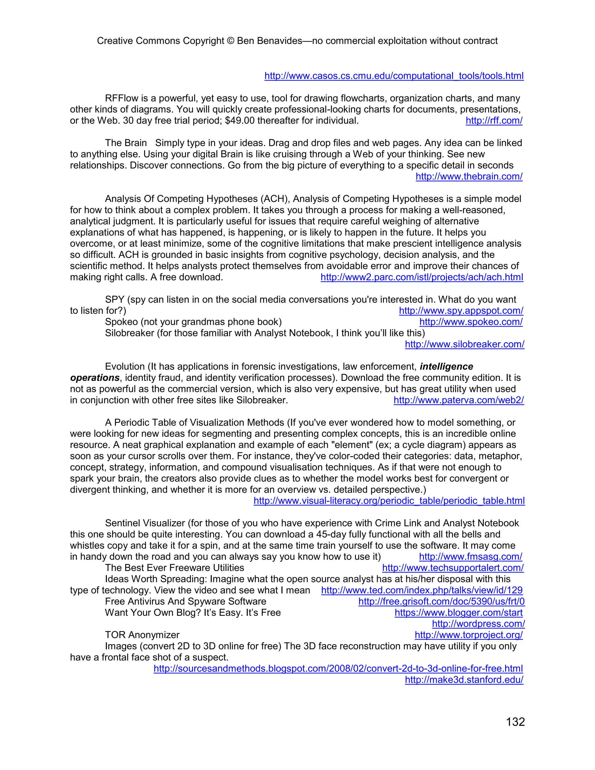 Creative Commons Copyright © Ben Benavides—no commercial exploitation without contract
132
http://www.casos.cs.cmu.edu/computational_tools/tools.html
RFFlow is a powerful, yet easy to use, tool for drawing flowcharts, organization charts, and many
other kinds of diagrams. You will quickly create professional-looking charts for documents, presentations,
or the Web. 30 day free trial period; $49.00 thereafter for individual. http://rff.com/
The Brain Simply type in your ideas. Drag and drop files and web pages. Any idea can be linked
to anything else. Using your digital Brain is like cruising through a Web of your thinking. See new
relationships. Discover connections. Go from the big picture of everything to a specific detail in seconds
http://www.thebrain.com/
Analysis Of Competing Hypotheses (ACH), Analysis of Competing Hypotheses is a simple model
for how to think about a complex problem. It takes you through a process for making a well-reasoned,
analytical judgment. It is particularly useful for issues that require careful weighing of alternative
explanations of what has happened, is happening, or is likely to happen in the future. It helps you
overcome, or at least minimize, some of the cognitive limitations that make prescient intelligence analysis
so difficult. ACH is grounded in basic insights from cognitive psychology, decision analysis, and the
scientific method. It helps analysts protect themselves from avoidable error and improve their chances of
making right calls. A free download. http://www2.parc.com/istl/projects/ach/ach.html
SPY (spy can listen in on the social media conversations you're interested in. What do you want
to listen for?) http://www.spy.appspot.com/
Spokeo (not your grandmas phone book) http://www.spokeo.com/
Silobreaker (for those familiar with Analyst Notebook, I think you’ll like this)
http://www.silobreaker.com/
Evolution (It has applications in forensic investigations, law enforcement, intelligence
operations, identity fraud, and identity verification processes). Download the free community edition. It is
not as powerful as the commercial version, which is also very expensive, but has great utility when used
in conjunction with other free sites like Silobreaker. http://www.paterva.com/web2/
A Periodic Table of Visualization Methods (If you've ever wondered how to model something, or
were looking for new ideas for segmenting and presenting complex concepts, this is an incredible online
resource. A neat graphical explanation and example of each "element" (ex; a cycle diagram) appears as
soon as your cursor scrolls over them. For instance, they've color-coded their categories: data, metaphor,
concept, strategy, information, and compound visualisation techniques. As if that were not enough to
spark your brain, the creators also provide clues as to whether the model works best for convergent or
divergent thinking, and whether it is more for an overview vs. detailed perspective.)
http://www.visual-literacy.org/periodic_table/periodic_table.html
Sentinel Visualizer (for those of you who have experience with Crime Link and Analyst Notebook
this one should be quite interesting. You can download a 45-day fully functional with all the bells and
whistles copy and take it for a spin, and at the same time train yourself to use the software. It may come
in handy down the road and you can always say you know how to use it) http://www.fmsasg.com/
The Best Ever Freeware Utilities http://www.techsupportalert.com/
Ideas Worth Spreading: Imagine what the open source analyst has at his/her disposal with this
type of technology. View the video and see what I mean http://www.ted.com/index.php/talks/view/id/129
Free Antivirus And Spyware Software http://free.grisoft.com/doc/5390/us/frt/0
Want Your Own Blog? It’s Easy. It’s Free https://www.blogger.com/start
http://wordpress.com/
TOR Anonymizer http://www.torproject.org/
Images (convert 2D to 3D online for free) The 3D face reconstruction may have utility if you only
have a frontal face shot of a suspect.
http://sourcesandmethods.blogspot.com/2008/02/convert-2d-to-3d-online-for-free.html
http://make3d.stanford.edu/
 