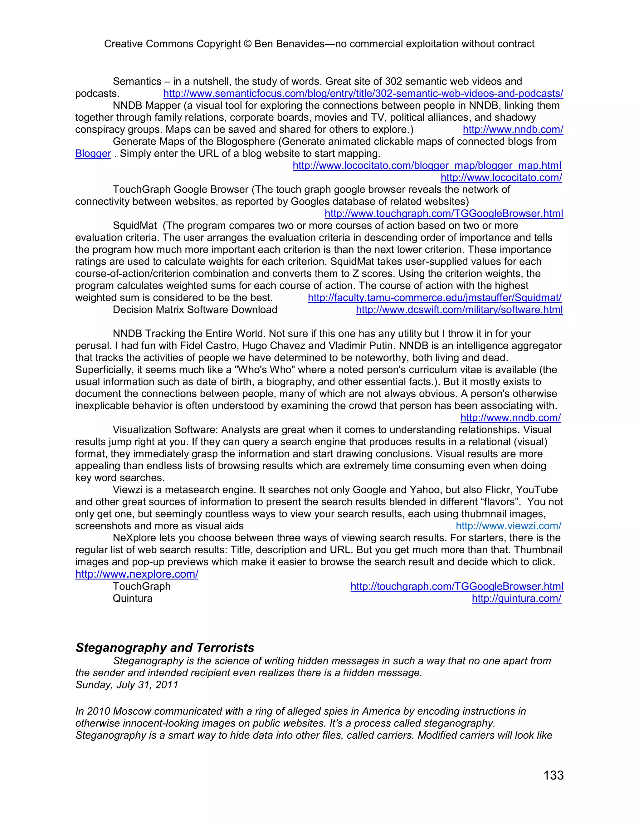 Creative Commons Copyright © Ben Benavides—no commercial exploitation without contract
133
Semantics – in a nutshell, the study of words. Great site of 302 semantic web videos and
podcasts. http://www.semanticfocus.com/blog/entry/title/302-semantic-web-videos-and-podcasts/
NNDB Mapper (a visual tool for exploring the connections between people in NNDB, linking them
together through family relations, corporate boards, movies and TV, political alliances, and shadowy
conspiracy groups. Maps can be saved and shared for others to explore.) http://www.nndb.com/
Generate Maps of the Blogosphere (Generate animated clickable maps of connected blogs from
Blogger . Simply enter the URL of a blog website to start mapping.
http://www.lococitato.com/blogger_map/blogger_map.html
http://www.lococitato.com/
TouchGraph Google Browser (The touch graph google browser reveals the network of
connectivity between websites, as reported by Googles database of related websites)
http://www.touchgraph.com/TGGoogleBrowser.html
SquidMat (The program compares two or more courses of action based on two or more
evaluation criteria. The user arranges the evaluation criteria in descending order of importance and tells
the program how much more important each criterion is than the next lower criterion. These importance
ratings are used to calculate weights for each criterion. SquidMat takes user-supplied values for each
course-of-action/criterion combination and converts them to Z scores. Using the criterion weights, the
program calculates weighted sums for each course of action. The course of action with the highest
weighted sum is considered to be the best. http://faculty.tamu-commerce.edu/jmstauffer/Squidmat/
Decision Matrix Software Download http://www.dcswift.com/military/software.html
NNDB Tracking the Entire World. Not sure if this one has any utility but I throw it in for your
perusal. I had fun with Fidel Castro, Hugo Chavez and Vladimir Putin. NNDB is an intelligence aggregator
that tracks the activities of people we have determined to be noteworthy, both living and dead.
Superficially, it seems much like a "Who's Who" where a noted person's curriculum vitae is available (the
usual information such as date of birth, a biography, and other essential facts.). But it mostly exists to
document the connections between people, many of which are not always obvious. A person's otherwise
inexplicable behavior is often understood by examining the crowd that person has been associating with.
http://www.nndb.com/
Visualization Software: Analysts are great when it comes to understanding relationships. Visual
results jump right at you. If they can query a search engine that produces results in a relational (visual)
format, they immediately grasp the information and start drawing conclusions. Visual results are more
appealing than endless lists of browsing results which are extremely time consuming even when doing
key word searches.
Viewzi is a metasearch engine. It searches not only Google and Yahoo, but also Flickr, YouTube
and other great sources of information to present the search results blended in different “flavors”. You not
only get one, but seemingly countless ways to view your search results, each using thubmnail images,
screenshots and more as visual aids http://www.viewzi.com/
NeXplore lets you choose between three ways of viewing search results. For starters, there is the
regular list of web search results: Title, description and URL. But you get much more than that. Thumbnail
images and pop-up previews which make it easier to browse the search result and decide which to click.
http://www.nexplore.com/
TouchGraph http://touchgraph.com/TGGoogleBrowser.html
Quintura http://quintura.com/
Steganography and Terrorists
Steganography is the science of writing hidden messages in such a way that no one apart from
the sender and intended recipient even realizes there is a hidden message.
Sunday, July 31, 2011
In 2010 Moscow communicated with a ring of alleged spies in America by encoding instructions in
otherwise innocent-looking images on public websites. It’s a process called steganography.
Steganography is a smart way to hide data into other files, called carriers. Modified carriers will look like
 