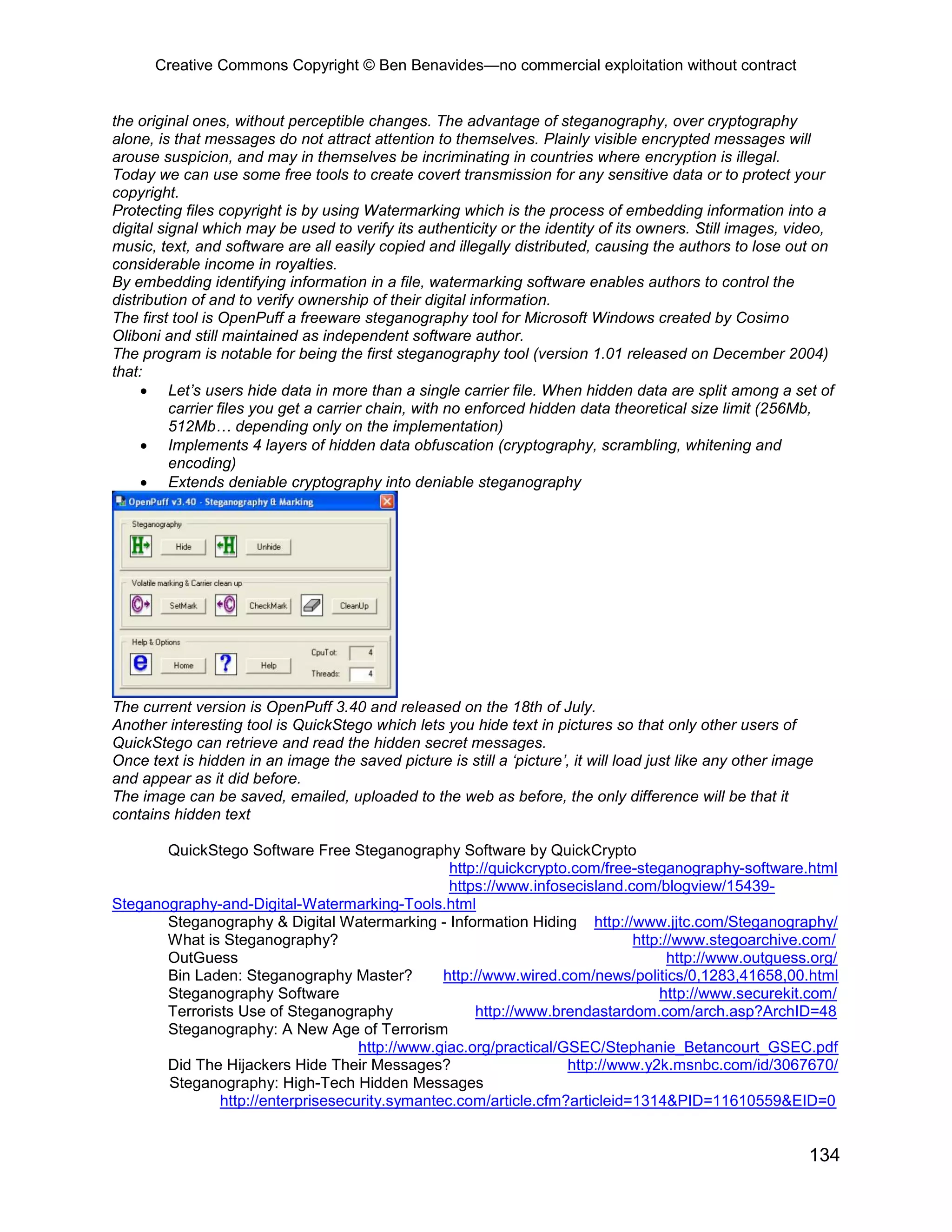 Creative Commons Copyright © Ben Benavides—no commercial exploitation without contract
134
the original ones, without perceptible changes. The advantage of steganography, over cryptography
alone, is that messages do not attract attention to themselves. Plainly visible encrypted messages will
arouse suspicion, and may in themselves be incriminating in countries where encryption is illegal.
Today we can use some free tools to create covert transmission for any sensitive data or to protect your
copyright.
Protecting files copyright is by using Watermarking which is the process of embedding information into a
digital signal which may be used to verify its authenticity or the identity of its owners. Still images, video,
music, text, and software are all easily copied and illegally distributed, causing the authors to lose out on
considerable income in royalties.
By embedding identifying information in a file, watermarking software enables authors to control the
distribution of and to verify ownership of their digital information.
The first tool is OpenPuff a freeware steganography tool for Microsoft Windows created by Cosimo
Oliboni and still maintained as independent software author.
The program is notable for being the first steganography tool (version 1.01 released on December 2004)
that:
 Let’s users hide data in more than a single carrier file. When hidden data are split among a set of
carrier files you get a carrier chain, with no enforced hidden data theoretical size limit (256Mb,
512Mb… depending only on the implementation)
 Implements 4 layers of hidden data obfuscation (cryptography, scrambling, whitening and
encoding)
 Extends deniable cryptography into deniable steganography
The current version is OpenPuff 3.40 and released on the 18th of July.
Another interesting tool is QuickStego which lets you hide text in pictures so that only other users of
QuickStego can retrieve and read the hidden secret messages.
Once text is hidden in an image the saved picture is still a ‘picture’, it will load just like any other image
and appear as it did before.
The image can be saved, emailed, uploaded to the web as before, the only difference will be that it
contains hidden text
QuickStego Software Free Steganography Software by QuickCrypto
http://quickcrypto.com/free-steganography-software.html
https://www.infosecisland.com/blogview/15439-
Steganography-and-Digital-Watermarking-Tools.html
Steganography & Digital Watermarking - Information Hiding http://www.jjtc.com/Steganography/
What is Steganography? http://www.stegoarchive.com/
OutGuess http://www.outguess.org/
Bin Laden: Steganography Master? http://www.wired.com/news/politics/0,1283,41658,00.html
Steganography Software http://www.securekit.com/
Terrorists Use of Steganography http://www.brendastardom.com/arch.asp?ArchID=48
Steganography: A New Age of Terrorism
http://www.giac.org/practical/GSEC/Stephanie_Betancourt_GSEC.pdf
Did The Hijackers Hide Their Messages? http://www.y2k.msnbc.com/id/3067670/
Steganography: High-Tech Hidden Messages
http://enterprisesecurity.symantec.com/article.cfm?articleid=1314&PID=11610559&EID=0
 