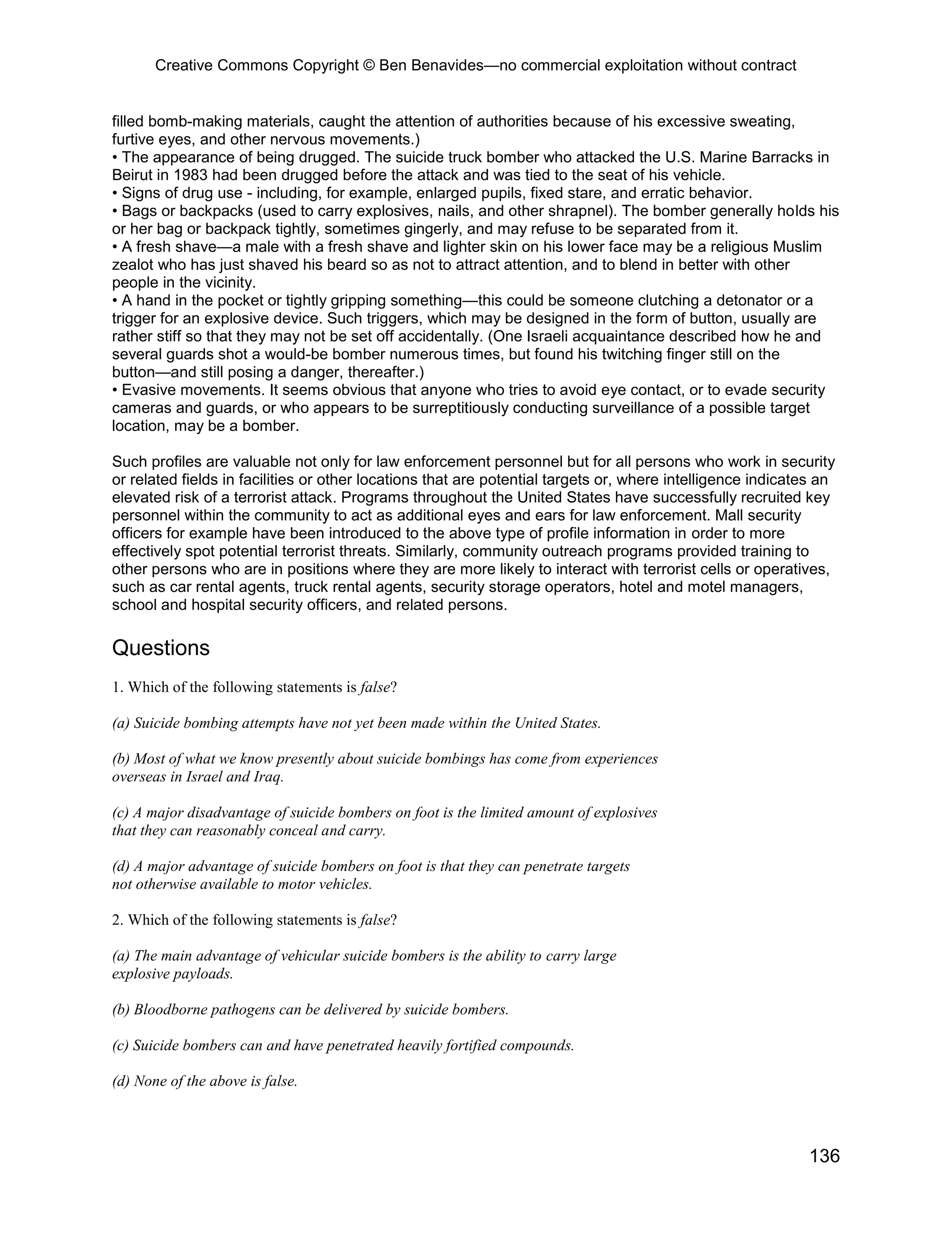 Creative Commons Copyright © Ben Benavides—no commercial exploitation without contract
136
filled bomb-making materials, caught the attention of authorities because of his excessive sweating,
furtive eyes, and other nervous movements.)
• The appearance of being drugged. The suicide truck bomber who attacked the U.S. Marine Barracks in
Beirut in 1983 had been drugged before the attack and was tied to the seat of his vehicle.
• Signs of drug use - including, for example, enlarged pupils, fixed stare, and erratic behavior.
• Bags or backpacks (used to carry explosives, nails, and other shrapnel). The bomber generally holds his
or her bag or backpack tightly, sometimes gingerly, and may refuse to be separated from it.
• A fresh shave—a male with a fresh shave and lighter skin on his lower face may be a religious Muslim
zealot who has just shaved his beard so as not to attract attention, and to blend in better with other
people in the vicinity.
• A hand in the pocket or tightly gripping something—this could be someone clutching a detonator or a
trigger for an explosive device. Such triggers, which may be designed in the form of button, usually are
rather stiff so that they may not be set off accidentally. (One Israeli acquaintance described how he and
several guards shot a would-be bomber numerous times, but found his twitching finger still on the
button—and still posing a danger, thereafter.)
• Evasive movements. It seems obvious that anyone who tries to avoid eye contact, or to evade security
cameras and guards, or who appears to be surreptitiously conducting surveillance of a possible target
location, may be a bomber.
Such profiles are valuable not only for law enforcement personnel but for all persons who work in security
or related fields in facilities or other locations that are potential targets or, where intelligence indicates an
elevated risk of a terrorist attack. Programs throughout the United States have successfully recruited key
personnel within the community to act as additional eyes and ears for law enforcement. Mall security
officers for example have been introduced to the above type of profile information in order to more
effectively spot potential terrorist threats. Similarly, community outreach programs provided training to
other persons who are in positions where they are more likely to interact with terrorist cells or operatives,
such as car rental agents, truck rental agents, security storage operators, hotel and motel managers,
school and hospital security officers, and related persons.
Questions
1. Which of the following statements is false?
(a) Suicide bombing attempts have not yet been made within the United States.
(b) Most of what we know presently about suicide bombings has come from experiences
overseas in Israel and Iraq.
(c) A major disadvantage of suicide bombers on foot is the limited amount of explosives
that they can reasonably conceal and carry.
(d) A major advantage of suicide bombers on foot is that they can penetrate targets
not otherwise available to motor vehicles.
2. Which of the following statements is false?
(a) The main advantage of vehicular suicide bombers is the ability to carry large
explosive payloads.
(b) Bloodborne pathogens can be delivered by suicide bombers.
(c) Suicide bombers can and have penetrated heavily fortified compounds.
(d) None of the above is false.
 