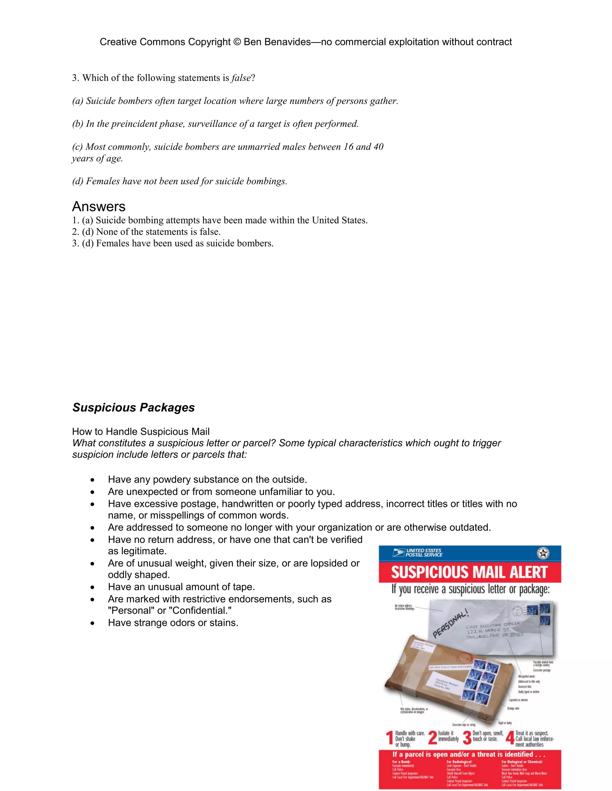 Creative Commons Copyright © Ben Benavides—no commercial exploitation without contract
137
3. Which of the following statements is false?
(a) Suicide bombers often target location where large numbers of persons gather.
(b) In the preincident phase, surveillance of a target is often performed.
(c) Most commonly, suicide bombers are unmarried males between 16 and 40
years of age.
(d) Females have not been used for suicide bombings.
Answers
1. (a) Suicide bombing attempts have been made within the United States.
2. (d) None of the statements is false.
3. (d) Females have been used as suicide bombers.
Suspicious Packages
How to Handle Suspicious Mail
What constitutes a suspicious letter or parcel? Some typical characteristics which ought to trigger
suspicion include letters or parcels that:
 Have any powdery substance on the outside.
 Are unexpected or from someone unfamiliar to you.
 Have excessive postage, handwritten or poorly typed address, incorrect titles or titles with no
name, or misspellings of common words.
 Are addressed to someone no longer with your organization or are otherwise outdated.
 Have no return address, or have one that can't be verified
as legitimate.
 Are of unusual weight, given their size, or are lopsided or
oddly shaped.
 Have an unusual amount of tape.
 Are marked with restrictive endorsements, such as
"Personal" or "Confidential."
 Have strange odors or stains.
 