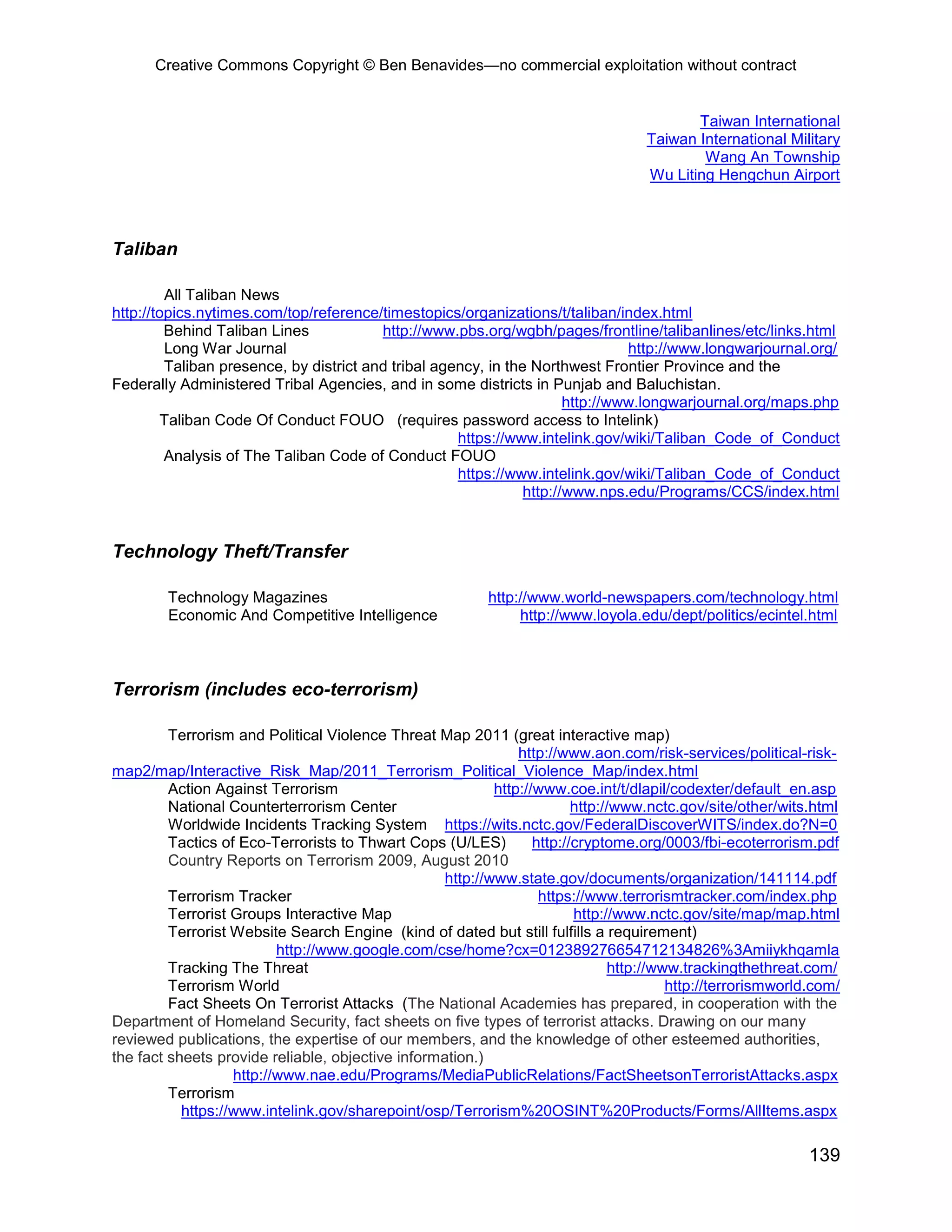 Creative Commons Copyright © Ben Benavides—no commercial exploitation without contract
139
Taiwan International
Taiwan International Military
Wang An Township
Wu Liting Hengchun Airport
Taliban
All Taliban News
http://topics.nytimes.com/top/reference/timestopics/organizations/t/taliban/index.html
Behind Taliban Lines http://www.pbs.org/wgbh/pages/frontline/talibanlines/etc/links.html
Long War Journal http://www.longwarjournal.org/
Taliban presence, by district and tribal agency, in the Northwest Frontier Province and the
Federally Administered Tribal Agencies, and in some districts in Punjab and Baluchistan.
http://www.longwarjournal.org/maps.php
Taliban Code Of Conduct FOUO (requires password access to Intelink)
https://www.intelink.gov/wiki/Taliban_Code_of_Conduct
Analysis of The Taliban Code of Conduct FOUO
https://www.intelink.gov/wiki/Taliban_Code_of_Conduct
http://www.nps.edu/Programs/CCS/index.html
Technology Theft/Transfer
Technology Magazines http://www.world-newspapers.com/technology.html
Economic And Competitive Intelligence http://www.loyola.edu/dept/politics/ecintel.html
Terrorism (includes eco-terrorism)
Terrorism and Political Violence Threat Map 2011 (great interactive map)
http://www.aon.com/risk-services/political-risk-
map2/map/Interactive_Risk_Map/2011_Terrorism_Political_Violence_Map/index.html
Action Against Terrorism http://www.coe.int/t/dlapil/codexter/default_en.asp
National Counterterrorism Center http://www.nctc.gov/site/other/wits.html
Worldwide Incidents Tracking System https://wits.nctc.gov/FederalDiscoverWITS/index.do?N=0
Tactics of Eco-Terrorists to Thwart Cops (U/LES) http://cryptome.org/0003/fbi-ecoterrorism.pdf
Country Reports on Terrorism 2009, August 2010
http://www.state.gov/documents/organization/141114.pdf
Terrorism Tracker https://www.terrorismtracker.com/index.php
Terrorist Groups Interactive Map http://www.nctc.gov/site/map/map.html
Terrorist Website Search Engine (kind of dated but still fulfills a requirement)
http://www.google.com/cse/home?cx=012389276654712134826%3Amiiykhqamla
Tracking The Threat http://www.trackingthethreat.com/
Terrorism World http://terrorismworld.com/
Fact Sheets On Terrorist Attacks (The National Academies has prepared, in cooperation with the
Department of Homeland Security, fact sheets on five types of terrorist attacks. Drawing on our many
reviewed publications, the expertise of our members, and the knowledge of other esteemed authorities,
the fact sheets provide reliable, objective information.)
http://www.nae.edu/Programs/MediaPublicRelations/FactSheetsonTerroristAttacks.aspx
Terrorism
https://www.intelink.gov/sharepoint/osp/Terrorism%20OSINT%20Products/Forms/AllItems.aspx
 
