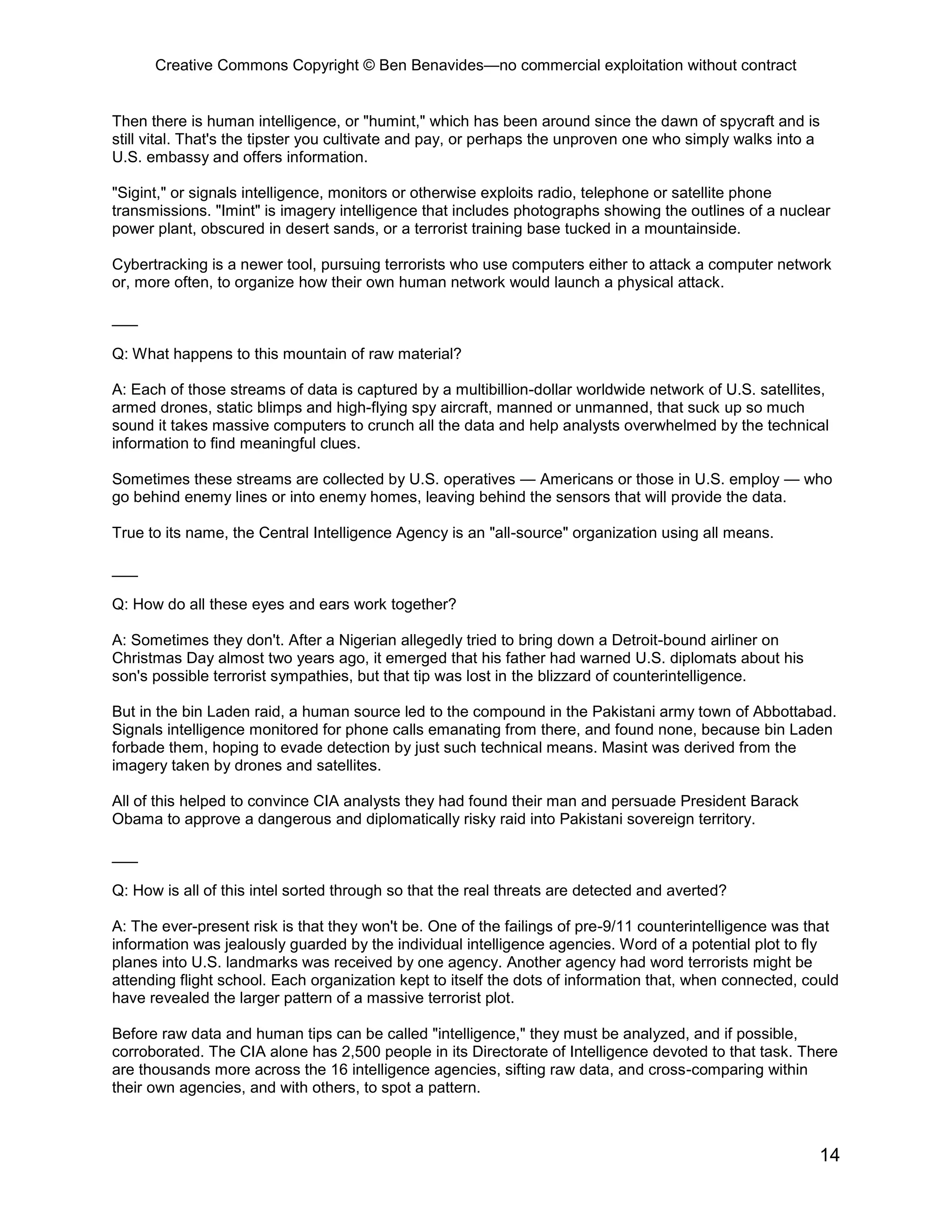 Creative Commons Copyright © Ben Benavides—no commercial exploitation without contract
14
Then there is human intelligence, or "humint," which has been around since the dawn of spycraft and is
still vital. That's the tipster you cultivate and pay, or perhaps the unproven one who simply walks into a
U.S. embassy and offers information.
"Sigint," or signals intelligence, monitors or otherwise exploits radio, telephone or satellite phone
transmissions. "Imint" is imagery intelligence that includes photographs showing the outlines of a nuclear
power plant, obscured in desert sands, or a terrorist training base tucked in a mountainside.
Cybertracking is a newer tool, pursuing terrorists who use computers either to attack a computer network
or, more often, to organize how their own human network would launch a physical attack.
___
Q: What happens to this mountain of raw material?
A: Each of those streams of data is captured by a multibillion-dollar worldwide network of U.S. satellites,
armed drones, static blimps and high-flying spy aircraft, manned or unmanned, that suck up so much
sound it takes massive computers to crunch all the data and help analysts overwhelmed by the technical
information to find meaningful clues.
Sometimes these streams are collected by U.S. operatives — Americans or those in U.S. employ — who
go behind enemy lines or into enemy homes, leaving behind the sensors that will provide the data.
True to its name, the Central Intelligence Agency is an "all-source" organization using all means.
___
Q: How do all these eyes and ears work together?
A: Sometimes they don't. After a Nigerian allegedly tried to bring down a Detroit-bound airliner on
Christmas Day almost two years ago, it emerged that his father had warned U.S. diplomats about his
son's possible terrorist sympathies, but that tip was lost in the blizzard of counterintelligence.
But in the bin Laden raid, a human source led to the compound in the Pakistani army town of Abbottabad.
Signals intelligence monitored for phone calls emanating from there, and found none, because bin Laden
forbade them, hoping to evade detection by just such technical means. Masint was derived from the
imagery taken by drones and satellites.
All of this helped to convince CIA analysts they had found their man and persuade President Barack
Obama to approve a dangerous and diplomatically risky raid into Pakistani sovereign territory.
___
Q: How is all of this intel sorted through so that the real threats are detected and averted?
A: The ever-present risk is that they won't be. One of the failings of pre-9/11 counterintelligence was that
information was jealously guarded by the individual intelligence agencies. Word of a potential plot to fly
planes into U.S. landmarks was received by one agency. Another agency had word terrorists might be
attending flight school. Each organization kept to itself the dots of information that, when connected, could
have revealed the larger pattern of a massive terrorist plot.
Before raw data and human tips can be called "intelligence," they must be analyzed, and if possible,
corroborated. The CIA alone has 2,500 people in its Directorate of Intelligence devoted to that task. There
are thousands more across the 16 intelligence agencies, sifting raw data, and cross-comparing within
their own agencies, and with others, to spot a pattern.
 