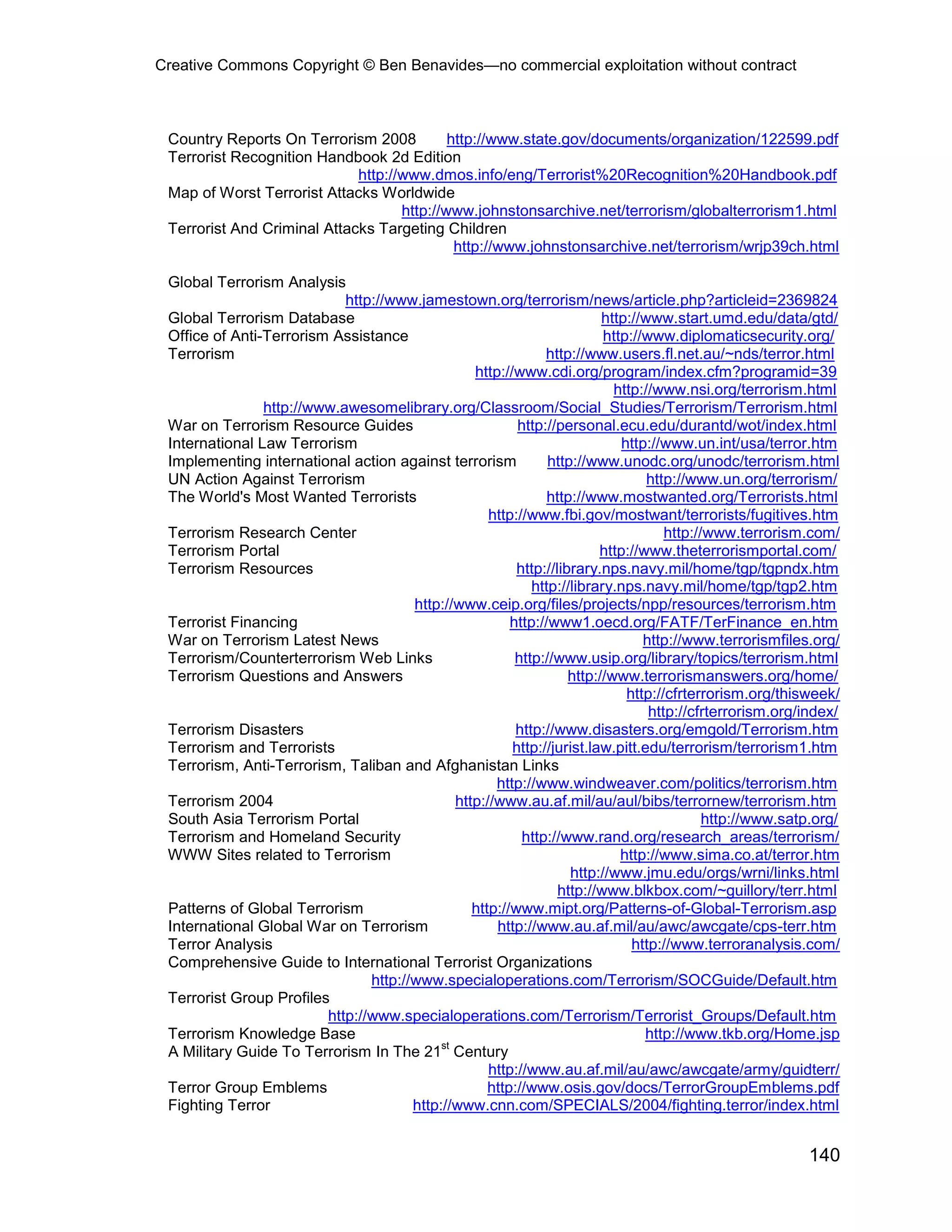 Creative Commons Copyright © Ben Benavides—no commercial exploitation without contract
140
Country Reports On Terrorism 2008 http://www.state.gov/documents/organization/122599.pdf
Terrorist Recognition Handbook 2d Edition
http://www.dmos.info/eng/Terrorist%20Recognition%20Handbook.pdf
Map of Worst Terrorist Attacks Worldwide
http://www.johnstonsarchive.net/terrorism/globalterrorism1.html
Terrorist And Criminal Attacks Targeting Children
http://www.johnstonsarchive.net/terrorism/wrjp39ch.html
Global Terrorism Analysis
http://www.jamestown.org/terrorism/news/article.php?articleid=2369824
Global Terrorism Database http://www.start.umd.edu/data/gtd/
Office of Anti-Terrorism Assistance http://www.diplomaticsecurity.org/
Terrorism http://www.users.fl.net.au/~nds/terror.html
http://www.cdi.org/program/index.cfm?programid=39
http://www.nsi.org/terrorism.html
http://www.awesomelibrary.org/Classroom/Social_Studies/Terrorism/Terrorism.html
War on Terrorism Resource Guides http://personal.ecu.edu/durantd/wot/index.html
International Law Terrorism http://www.un.int/usa/terror.htm
Implementing international action against terrorism http://www.unodc.org/unodc/terrorism.html
UN Action Against Terrorism http://www.un.org/terrorism/
The World's Most Wanted Terrorists http://www.mostwanted.org/Terrorists.html
http://www.fbi.gov/mostwant/terrorists/fugitives.htm
Terrorism Research Center http://www.terrorism.com/
Terrorism Portal http://www.theterrorismportal.com/
Terrorism Resources http://library.nps.navy.mil/home/tgp/tgpndx.htm
http://library.nps.navy.mil/home/tgp/tgp2.htm
http://www.ceip.org/files/projects/npp/resources/terrorism.htm
Terrorist Financing http://www1.oecd.org/FATF/TerFinance_en.htm
War on Terrorism Latest News http://www.terrorismfiles.org/
Terrorism/Counterterrorism Web Links http://www.usip.org/library/topics/terrorism.html
Terrorism Questions and Answers http://www.terrorismanswers.org/home/
http://cfrterrorism.org/thisweek/
http://cfrterrorism.org/index/
Terrorism Disasters http://www.disasters.org/emgold/Terrorism.htm
Terrorism and Terrorists http://jurist.law.pitt.edu/terrorism/terrorism1.htm
Terrorism, Anti-Terrorism, Taliban and Afghanistan Links
http://www.windweaver.com/politics/terrorism.htm
Terrorism 2004 http://www.au.af.mil/au/aul/bibs/terrornew/terrorism.htm
South Asia Terrorism Portal http://www.satp.org/
Terrorism and Homeland Security http://www.rand.org/research_areas/terrorism/
WWW Sites related to Terrorism http://www.sima.co.at/terror.htm
http://www.jmu.edu/orgs/wrni/links.html
http://www.blkbox.com/~guillory/terr.html
Patterns of Global Terrorism http://www.mipt.org/Patterns-of-Global-Terrorism.asp
International Global War on Terrorism http://www.au.af.mil/au/awc/awcgate/cps-terr.htm
Terror Analysis http://www.terroranalysis.com/
Comprehensive Guide to International Terrorist Organizations
http://www.specialoperations.com/Terrorism/SOCGuide/Default.htm
Terrorist Group Profiles
http://www.specialoperations.com/Terrorism/Terrorist_Groups/Default.htm
Terrorism Knowledge Base http://www.tkb.org/Home.jsp
A Military Guide To Terrorism In The 21
st
Century
http://www.au.af.mil/au/awc/awcgate/army/guidterr/
Terror Group Emblems http://www.osis.gov/docs/TerrorGroupEmblems.pdf
Fighting Terror http://www.cnn.com/SPECIALS/2004/fighting.terror/index.html
 