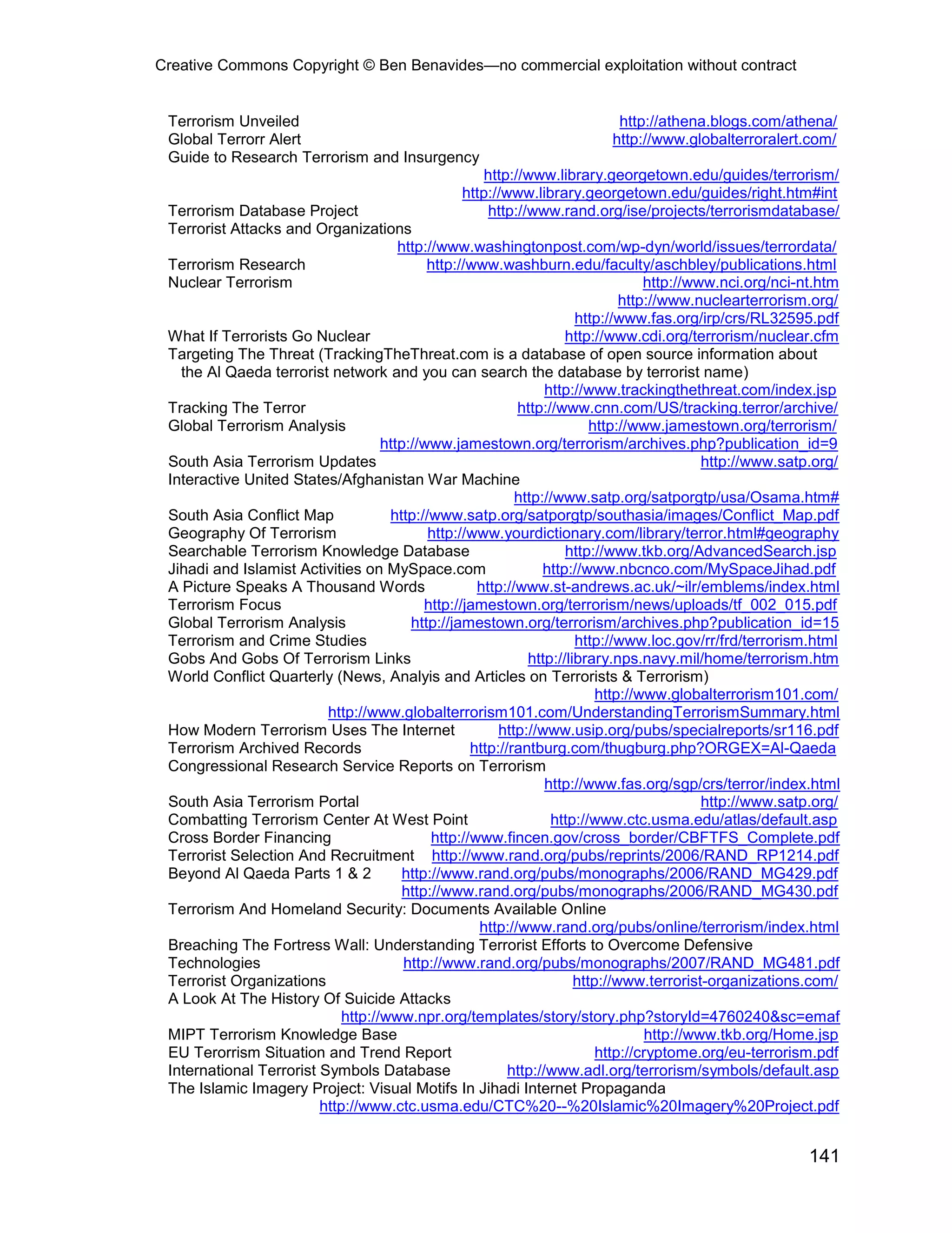 Creative Commons Copyright © Ben Benavides—no commercial exploitation without contract
141
Terrorism Unveiled http://athena.blogs.com/athena/
Global Terrorr Alert http://www.globalterroralert.com/
Guide to Research Terrorism and Insurgency
http://www.library.georgetown.edu/guides/terrorism/
http://www.library.georgetown.edu/guides/right.htm#int
Terrorism Database Project http://www.rand.org/ise/projects/terrorismdatabase/
Terrorist Attacks and Organizations
http://www.washingtonpost.com/wp-dyn/world/issues/terrordata/
Terrorism Research http://www.washburn.edu/faculty/aschbley/publications.html
Nuclear Terrorism http://www.nci.org/nci-nt.htm
http://www.nuclearterrorism.org/
http://www.fas.org/irp/crs/RL32595.pdf
What If Terrorists Go Nuclear http://www.cdi.org/terrorism/nuclear.cfm
Targeting The Threat (TrackingTheThreat.com is a database of open source information about
the Al Qaeda terrorist network and you can search the database by terrorist name)
http://www.trackingthethreat.com/index.jsp
Tracking The Terror http://www.cnn.com/US/tracking.terror/archive/
Global Terrorism Analysis http://www.jamestown.org/terrorism/
http://www.jamestown.org/terrorism/archives.php?publication_id=9
South Asia Terrorism Updates http://www.satp.org/
Interactive United States/Afghanistan War Machine
http://www.satp.org/satporgtp/usa/Osama.htm#
South Asia Conflict Map http://www.satp.org/satporgtp/southasia/images/Conflict_Map.pdf
Geography Of Terrorism http://www.yourdictionary.com/library/terror.html#geography
Searchable Terrorism Knowledge Database http://www.tkb.org/AdvancedSearch.jsp
Jihadi and Islamist Activities on MySpace.com http://www.nbcnco.com/MySpaceJihad.pdf
A Picture Speaks A Thousand Words http://www.st-andrews.ac.uk/~ilr/emblems/index.html
Terrorism Focus http://jamestown.org/terrorism/news/uploads/tf_002_015.pdf
Global Terrorism Analysis http://jamestown.org/terrorism/archives.php?publication_id=15
Terrorism and Crime Studies http://www.loc.gov/rr/frd/terrorism.html
Gobs And Gobs Of Terrorism Links http://library.nps.navy.mil/home/terrorism.htm
World Conflict Quarterly (News, Analyis and Articles on Terrorists & Terrorism)
http://www.globalterrorism101.com/
http://www.globalterrorism101.com/UnderstandingTerrorismSummary.html
How Modern Terrorism Uses The Internet http://www.usip.org/pubs/specialreports/sr116.pdf
Terrorism Archived Records http://rantburg.com/thugburg.php?ORGEX=Al-Qaeda
Congressional Research Service Reports on Terrorism
http://www.fas.org/sgp/crs/terror/index.html
South Asia Terrorism Portal http://www.satp.org/
Combatting Terrorism Center At West Point http://www.ctc.usma.edu/atlas/default.asp
Cross Border Financing http://www.fincen.gov/cross_border/CBFTFS_Complete.pdf
Terrorist Selection And Recruitment http://www.rand.org/pubs/reprints/2006/RAND_RP1214.pdf
Beyond Al Qaeda Parts 1 & 2 http://www.rand.org/pubs/monographs/2006/RAND_MG429.pdf
http://www.rand.org/pubs/monographs/2006/RAND_MG430.pdf
Terrorism And Homeland Security: Documents Available Online
http://www.rand.org/pubs/online/terrorism/index.html
Breaching The Fortress Wall: Understanding Terrorist Efforts to Overcome Defensive
Technologies http://www.rand.org/pubs/monographs/2007/RAND_MG481.pdf
Terrorist Organizations http://www.terrorist-organizations.com/
A Look At The History Of Suicide Attacks
http://www.npr.org/templates/story/story.php?storyId=4760240&sc=emaf
MIPT Terrorism Knowledge Base http://www.tkb.org/Home.jsp
EU Terorrism Situation and Trend Report http://cryptome.org/eu-terrorism.pdf
International Terrorist Symbols Database http://www.adl.org/terrorism/symbols/default.asp
The Islamic Imagery Project: Visual Motifs In Jihadi Internet Propaganda
http://www.ctc.usma.edu/CTC%20--%20Islamic%20Imagery%20Project.pdf
 
