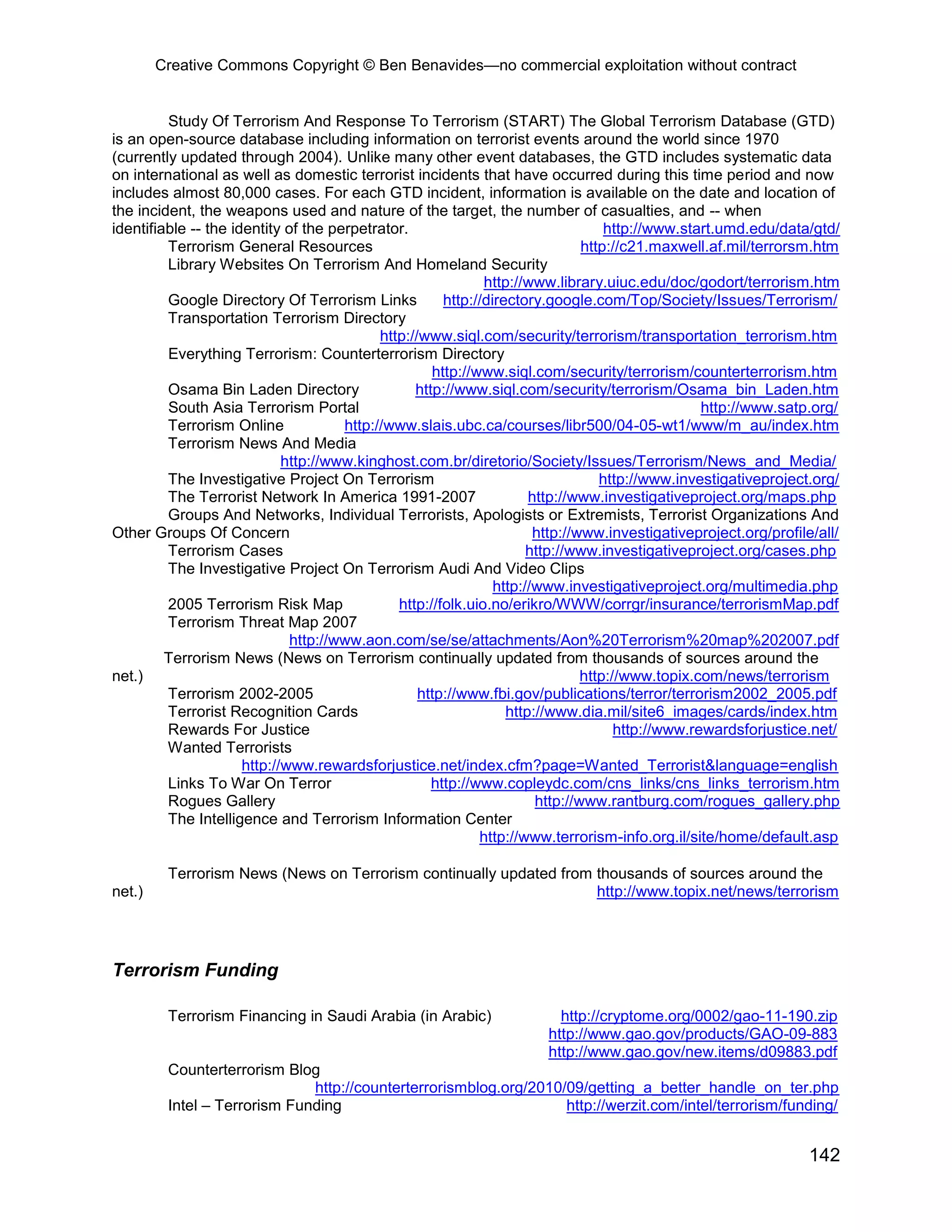 Creative Commons Copyright © Ben Benavides—no commercial exploitation without contract
142
Study Of Terrorism And Response To Terrorism (START) The Global Terrorism Database (GTD)
is an open-source database including information on terrorist events around the world since 1970
(currently updated through 2004). Unlike many other event databases, the GTD includes systematic data
on international as well as domestic terrorist incidents that have occurred during this time period and now
includes almost 80,000 cases. For each GTD incident, information is available on the date and location of
the incident, the weapons used and nature of the target, the number of casualties, and -- when
identifiable -- the identity of the perpetrator. http://www.start.umd.edu/data/gtd/
Terrorism General Resources http://c21.maxwell.af.mil/terrorsm.htm
Library Websites On Terrorism And Homeland Security
http://www.library.uiuc.edu/doc/godort/terrorism.htm
Google Directory Of Terrorism Links http://directory.google.com/Top/Society/Issues/Terrorism/
Transportation Terrorism Directory
http://www.siql.com/security/terrorism/transportation_terrorism.htm
Everything Terrorism: Counterterrorism Directory
http://www.siql.com/security/terrorism/counterterrorism.htm
Osama Bin Laden Directory http://www.siql.com/security/terrorism/Osama_bin_Laden.htm
South Asia Terrorism Portal http://www.satp.org/
Terrorism Online http://www.slais.ubc.ca/courses/libr500/04-05-wt1/www/m_au/index.htm
Terrorism News And Media
http://www.kinghost.com.br/diretorio/Society/Issues/Terrorism/News_and_Media/
The Investigative Project On Terrorism http://www.investigativeproject.org/
The Terrorist Network In America 1991-2007 http://www.investigativeproject.org/maps.php
Groups And Networks, Individual Terrorists, Apologists or Extremists, Terrorist Organizations And
Other Groups Of Concern http://www.investigativeproject.org/profile/all/
Terrorism Cases http://www.investigativeproject.org/cases.php
The Investigative Project On Terrorism Audi And Video Clips
http://www.investigativeproject.org/multimedia.php
2005 Terrorism Risk Map http://folk.uio.no/erikro/WWW/corrgr/insurance/terrorismMap.pdf
Terrorism Threat Map 2007
http://www.aon.com/se/se/attachments/Aon%20Terrorism%20map%202007.pdf
Terrorism News (News on Terrorism continually updated from thousands of sources around the
net.) http://www.topix.com/news/terrorism
Terrorism 2002-2005 http://www.fbi.gov/publications/terror/terrorism2002_2005.pdf
Terrorist Recognition Cards http://www.dia.mil/site6_images/cards/index.htm
Rewards For Justice http://www.rewardsforjustice.net/
Wanted Terrorists
http://www.rewardsforjustice.net/index.cfm?page=Wanted_Terrorist&language=english
Links To War On Terror http://www.copleydc.com/cns_links/cns_links_terrorism.htm
Rogues Gallery http://www.rantburg.com/rogues_gallery.php
The Intelligence and Terrorism Information Center
http://www.terrorism-info.org.il/site/home/default.asp
Terrorism News (News on Terrorism continually updated from thousands of sources around the
net.) http://www.topix.net/news/terrorism
Terrorism Funding
Terrorism Financing in Saudi Arabia (in Arabic) http://cryptome.org/0002/gao-11-190.zip
http://www.gao.gov/products/GAO-09-883
http://www.gao.gov/new.items/d09883.pdf
Counterterrorism Blog
http://counterterrorismblog.org/2010/09/getting_a_better_handle_on_ter.php
Intel – Terrorism Funding http://werzit.com/intel/terrorism/funding/
 
