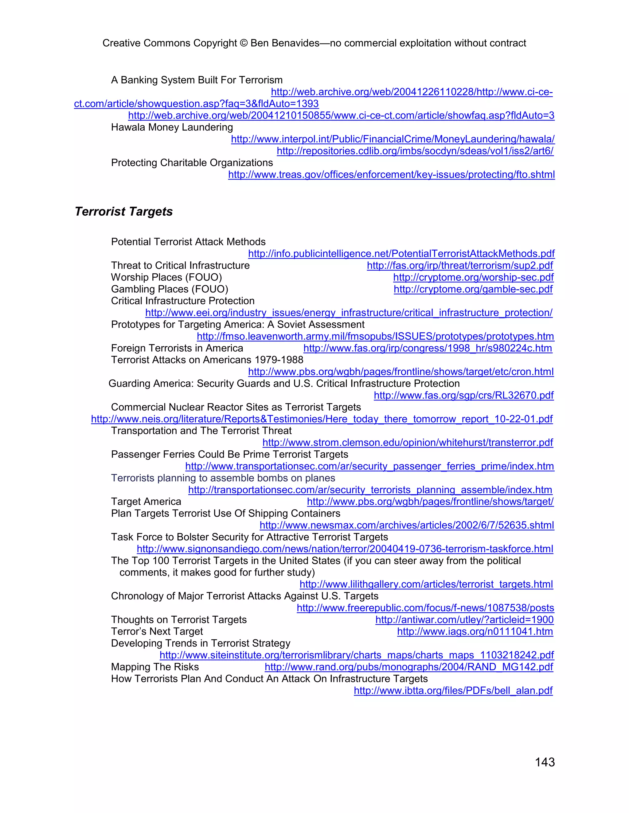 Creative Commons Copyright © Ben Benavides—no commercial exploitation without contract
143
A Banking System Built For Terrorism
http://web.archive.org/web/20041226110228/http://www.ci-ce-
ct.com/article/showquestion.asp?faq=3&fldAuto=1393
http://web.archive.org/web/20041210150855/www.ci-ce-ct.com/article/showfaq.asp?fldAuto=3
Hawala Money Laundering
http://www.interpol.int/Public/FinancialCrime/MoneyLaundering/hawala/
http://repositories.cdlib.org/imbs/socdyn/sdeas/vol1/iss2/art6/
Protecting Charitable Organizations
http://www.treas.gov/offices/enforcement/key-issues/protecting/fto.shtml
Terrorist Targets
Potential Terrorist Attack Methods
http://info.publicintelligence.net/PotentialTerroristAttackMethods.pdf
Threat to Critical Infrastructure http://fas.org/irp/threat/terrorism/sup2.pdf
Worship Places (FOUO) http://cryptome.org/worship-sec.pdf
Gambling Places (FOUO) http://cryptome.org/gamble-sec.pdf
Critical Infrastructure Protection
http://www.eei.org/industry_issues/energy_infrastructure/critical_infrastructure_protection/
Prototypes for Targeting America: A Soviet Assessment
http://fmso.leavenworth.army.mil/fmsopubs/ISSUES/prototypes/prototypes.htm
Foreign Terrorists in America http://www.fas.org/irp/congress/1998_hr/s980224c.htm
Terrorist Attacks on Americans 1979-1988
http://www.pbs.org/wgbh/pages/frontline/shows/target/etc/cron.html
Guarding America: Security Guards and U.S. Critical Infrastructure Protection
http://www.fas.org/sgp/crs/RL32670.pdf
Commercial Nuclear Reactor Sites as Terrorist Targets
http://www.neis.org/literature/Reports&Testimonies/Here_today_there_tomorrow_report_10-22-01.pdf
Transportation and The Terrorist Threat
http://www.strom.clemson.edu/opinion/whitehurst/transterror.pdf
Passenger Ferries Could Be Prime Terrorist Targets
http://www.transportationsec.com/ar/security_passenger_ferries_prime/index.htm
Terrorists planning to assemble bombs on planes
http://transportationsec.com/ar/security_terrorists_planning_assemble/index.htm
Target America http://www.pbs.org/wgbh/pages/frontline/shows/target/
Plan Targets Terrorist Use Of Shipping Containers
http://www.newsmax.com/archives/articles/2002/6/7/52635.shtml
Task Force to Bolster Security for Attractive Terrorist Targets
http://www.signonsandiego.com/news/nation/terror/20040419-0736-terrorism-taskforce.html
The Top 100 Terrorist Targets in the United States (if you can steer away from the political
comments, it makes good for further study)
http://www.lilithgallery.com/articles/terrorist_targets.html
Chronology of Major Terrorist Attacks Against U.S. Targets
http://www.freerepublic.com/focus/f-news/1087538/posts
Thoughts on Terrorist Targets http://antiwar.com/utley/?articleid=1900
Terror’s Next Target http://www.iags.org/n0111041.htm
Developing Trends in Terrorist Strategy
http://www.siteinstitute.org/terrorismlibrary/charts_maps/charts_maps_1103218242.pdf
Mapping The Risks http://www.rand.org/pubs/monographs/2004/RAND_MG142.pdf
How Terrorists Plan And Conduct An Attack On Infrastructure Targets
http://www.ibtta.org/files/PDFs/bell_alan.pdf
 