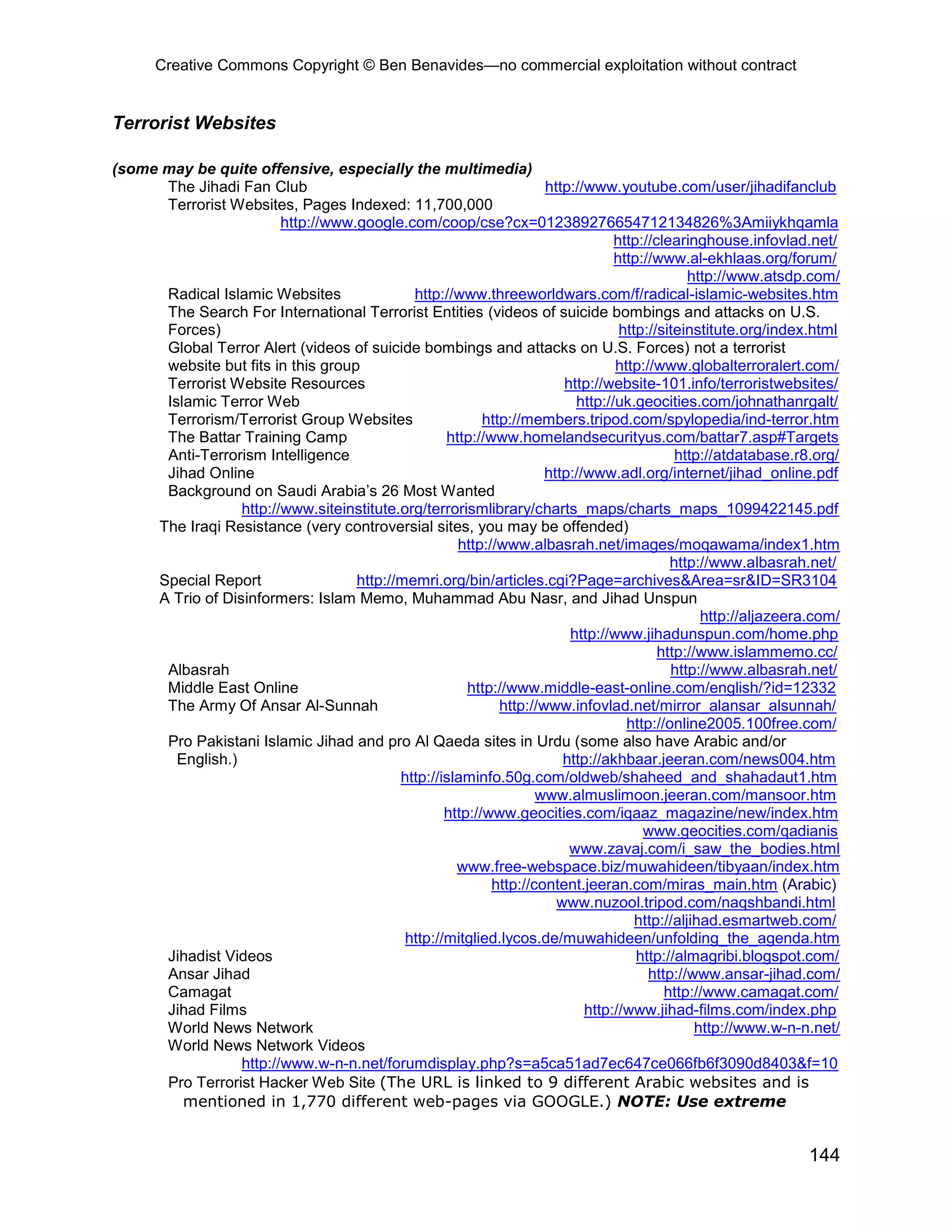 Creative Commons Copyright © Ben Benavides—no commercial exploitation without contract
144
Terrorist Websites
(some may be quite offensive, especially the multimedia)
The Jihadi Fan Club http://www.youtube.com/user/jihadifanclub
Terrorist Websites, Pages Indexed: 11,700,000
http://www.google.com/coop/cse?cx=012389276654712134826%3Amiiykhqamla
http://clearinghouse.infovlad.net/
http://www.al-ekhlaas.org/forum/
http://www.atsdp.com/
Radical Islamic Websites http://www.threeworldwars.com/f/radical-islamic-websites.htm
The Search For International Terrorist Entities (videos of suicide bombings and attacks on U.S.
Forces) http://siteinstitute.org/index.html
Global Terror Alert (videos of suicide bombings and attacks on U.S. Forces) not a terrorist
website but fits in this group http://www.globalterroralert.com/
Terrorist Website Resources http://website-101.info/terroristwebsites/
Islamic Terror Web http://uk.geocities.com/johnathanrgalt/
Terrorism/Terrorist Group Websites http://members.tripod.com/spylopedia/ind-terror.htm
The Battar Training Camp http://www.homelandsecurityus.com/battar7.asp#Targets
Anti-Terrorism Intelligence http://atdatabase.r8.org/
Jihad Online http://www.adl.org/internet/jihad_online.pdf
Background on Saudi Arabia’s 26 Most Wanted
http://www.siteinstitute.org/terrorismlibrary/charts_maps/charts_maps_1099422145.pdf
The Iraqi Resistance (very controversial sites, you may be offended)
http://www.albasrah.net/images/moqawama/index1.htm
http://www.albasrah.net/
Special Report http://memri.org/bin/articles.cgi?Page=archives&Area=sr&ID=SR3104
A Trio of Disinformers: Islam Memo, Muhammad Abu Nasr, and Jihad Unspun
http://aljazeera.com/
http://www.jihadunspun.com/home.php
http://www.islammemo.cc/
Albasrah http://www.albasrah.net/
Middle East Online http://www.middle-east-online.com/english/?id=12332
The Army Of Ansar Al-Sunnah http://www.infovlad.net/mirror_alansar_alsunnah/
http://online2005.100free.com/
Pro Pakistani Islamic Jihad and pro Al Qaeda sites in Urdu (some also have Arabic and/or
English.) http://akhbaar.jeeran.com/news004.htm
http://islaminfo.50g.com/oldweb/shaheed_and_shahadaut1.htm
www.almuslimoon.jeeran.com/mansoor.htm
http://www.geocities.com/iqaaz_magazine/new/index.htm
www.geocities.com/qadianis
www.zavaj.com/i_saw_the_bodies.html
www.free-webspace.biz/muwahideen/tibyaan/index.htm
http://content.jeeran.com/miras_main.htm (Arabic)
www.nuzool.tripod.com/naqshbandi.html
http://aljihad.esmartweb.com/
http://mitglied.lycos.de/muwahideen/unfolding_the_agenda.htm
Jihadist Videos http://almagribi.blogspot.com/
Ansar Jihad http://www.ansar-jihad.com/
Camagat http://www.camagat.com/
Jihad Films http://www.jihad-films.com/index.php
World News Network http://www.w-n-n.net/
World News Network Videos
http://www.w-n-n.net/forumdisplay.php?s=a5ca51ad7ec647ce066fb6f3090d8403&f=10
Pro Terrorist Hacker Web Site (The URL is linked to 9 different Arabic websites and is
mentioned in 1,770 different web-pages via GOOGLE.) NOTE: Use extreme
 