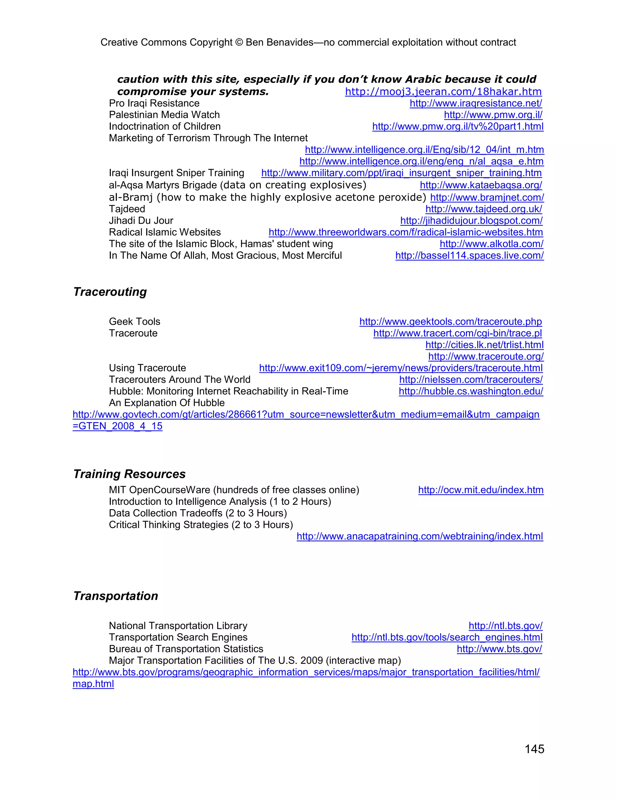 Creative Commons Copyright © Ben Benavides—no commercial exploitation without contract
145
caution with this site, especially if you don’t know Arabic because it could
compromise your systems. http://mooj3.jeeran.com/18hakar.htm
Pro Iraqi Resistance http://www.iraqresistance.net/
Palestinian Media Watch http://www.pmw.org.il/
Indoctrination of Children http://www.pmw.org.il/tv%20part1.html
Marketing of Terrorism Through The Internet
http://www.intelligence.org.il/Eng/sib/12_04/int_m.htm
http://www.intelligence.org.il/eng/eng_n/al_aqsa_e.htm
Iraqi Insurgent Sniper Training http://www.military.com/ppt/iraqi_insurgent_sniper_training.htm
al-Aqsa Martyrs Brigade (data on creating explosives) http://www.kataebaqsa.org/
al-Bramj (how to make the highly explosive acetone peroxide) http://www.bramjnet.com/
Tajdeed http://www.tajdeed.org.uk/
Jihadi Du Jour http://jihadidujour.blogspot.com/
Radical Islamic Websites http://www.threeworldwars.com/f/radical-islamic-websites.htm
The site of the Islamic Block, Hamas' student wing http://www.alkotla.com/
In The Name Of Allah, Most Gracious, Most Merciful http://bassel114.spaces.live.com/
Tracerouting
Geek Tools http://www.geektools.com/traceroute.php
Traceroute http://www.tracert.com/cgi-bin/trace.pl
http://cities.lk.net/trlist.html
http://www.traceroute.org/
Using Traceroute http://www.exit109.com/~jeremy/news/providers/traceroute.html
Tracerouters Around The World http://nielssen.com/tracerouters/
Hubble: Monitoring Internet Reachability in Real-Time http://hubble.cs.washington.edu/
An Explanation Of Hubble
http://www.govtech.com/gt/articles/286661?utm_source=newsletter&utm_medium=email&utm_campaign
=GTEN_2008_4_15
Training Resources
MIT OpenCourseWare (hundreds of free classes online) http://ocw.mit.edu/index.htm
Introduction to Intelligence Analysis (1 to 2 Hours)
Data Collection Tradeoffs (2 to 3 Hours)
Critical Thinking Strategies (2 to 3 Hours)
http://www.anacapatraining.com/webtraining/index.html
Transportation
National Transportation Library http://ntl.bts.gov/
Transportation Search Engines http://ntl.bts.gov/tools/search_engines.html
Bureau of Transportation Statistics http://www.bts.gov/
Major Transportation Facilities of The U.S. 2009 (interactive map)
http://www.bts.gov/programs/geographic_information_services/maps/major_transportation_facilities/html/
map.html
 