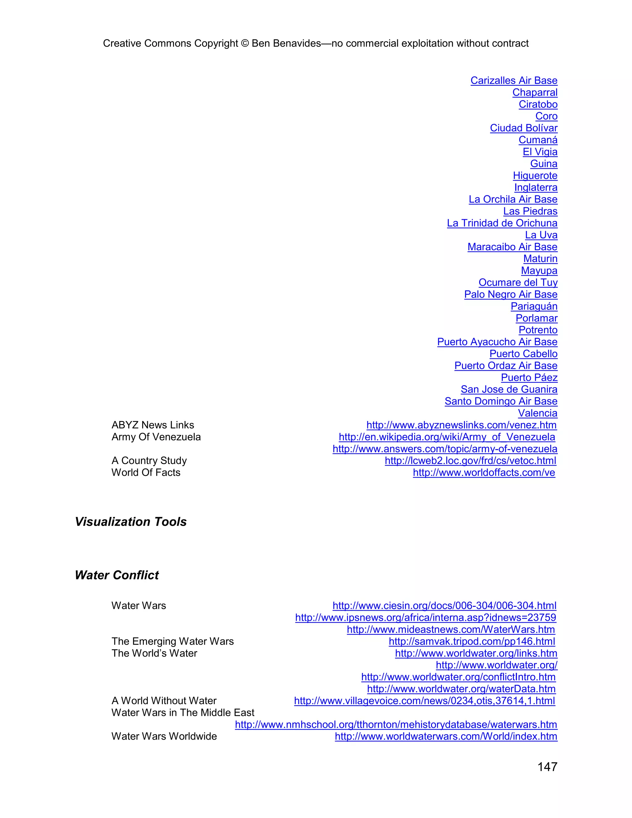 Creative Commons Copyright © Ben Benavides—no commercial exploitation without contract
147
Carizalles Air Base
Chaparral
Ciratobo
Coro
Ciudad Bolívar
Cumaná
El Vigia
Guina
Higuerote
Inglaterra
La Orchila Air Base
Las Piedras
La Trinidad de Orichuna
La Uva
Maracaibo Air Base
Maturin
Mayupa
Ocumare del Tuy
Palo Negro Air Base
Pariaguán
Porlamar
Potrento
Puerto Ayacucho Air Base
Puerto Cabello
Puerto Ordaz Air Base
Puerto Páez
San Jose de Guanira
Santo Domingo Air Base
Valencia
ABYZ News Links http://www.abyznewslinks.com/venez.htm
Army Of Venezuela http://en.wikipedia.org/wiki/Army_of_Venezuela
http://www.answers.com/topic/army-of-venezuela
A Country Study http://lcweb2.loc.gov/frd/cs/vetoc.html
World Of Facts http://www.worldoffacts.com/ve
Visualization Tools
Water Conflict
Water Wars http://www.ciesin.org/docs/006-304/006-304.html
http://www.ipsnews.org/africa/interna.asp?idnews=23759
http://www.mideastnews.com/WaterWars.htm
The Emerging Water Wars http://samvak.tripod.com/pp146.html
The World’s Water http://www.worldwater.org/links.htm
http://www.worldwater.org/
http://www.worldwater.org/conflictIntro.htm
http://www.worldwater.org/waterData.htm
A World Without Water http://www.villagevoice.com/news/0234,otis,37614,1.html
Water Wars in The Middle East
http://www.nmhschool.org/tthornton/mehistorydatabase/waterwars.htm
Water Wars Worldwide http://www.worldwaterwars.com/World/index.htm
 