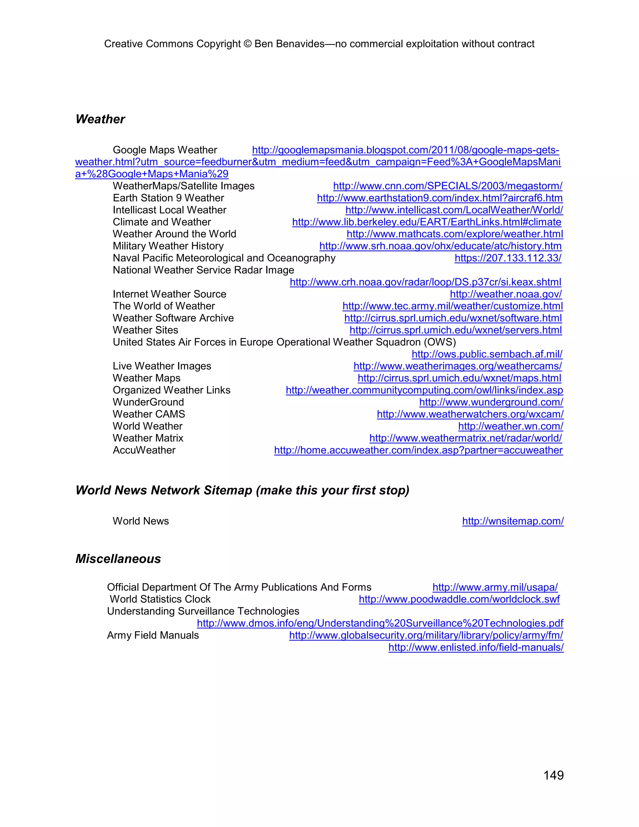 Creative Commons Copyright © Ben Benavides—no commercial exploitation without contract
149
Weather
Google Maps Weather http://googlemapsmania.blogspot.com/2011/08/google-maps-gets-
weather.html?utm_source=feedburner&utm_medium=feed&utm_campaign=Feed%3A+GoogleMapsMani
a+%28Google+Maps+Mania%29
WeatherMaps/Satellite Images http://www.cnn.com/SPECIALS/2003/megastorm/
Earth Station 9 Weather http://www.earthstation9.com/index.html?aircraf6.htm
Intellicast Local Weather http://www.intellicast.com/LocalWeather/World/
Climate and Weather http://www.lib.berkeley.edu/EART/EarthLinks.html#climate
Weather Around the World http://www.mathcats.com/explore/weather.html
Military Weather History http://www.srh.noaa.gov/ohx/educate/atc/history.htm
Naval Pacific Meteorological and Oceanography https://207.133.112.33/
National Weather Service Radar Image
http://www.crh.noaa.gov/radar/loop/DS.p37cr/si.keax.shtml
Internet Weather Source http://weather.noaa.gov/
The World of Weather http://www.tec.army.mil/weather/customize.html
Weather Software Archive http://cirrus.sprl.umich.edu/wxnet/software.html
Weather Sites http://cirrus.sprl.umich.edu/wxnet/servers.html
United States Air Forces in Europe Operational Weather Squadron (OWS)
http://ows.public.sembach.af.mil/
Live Weather Images http://www.weatherimages.org/weathercams/
Weather Maps http://cirrus.sprl.umich.edu/wxnet/maps.html
Organized Weather Links http://weather.communitycomputing.com/owl/links/index.asp
WunderGround http://www.wunderground.com/
Weather CAMS http://www.weatherwatchers.org/wxcam/
World Weather http://weather.wn.com/
Weather Matrix http://www.weathermatrix.net/radar/world/
AccuWeather http://home.accuweather.com/index.asp?partner=accuweather
World News Network Sitemap (make this your first stop)
World News http://wnsitemap.com/
Miscellaneous
Official Department Of The Army Publications And Forms http://www.army.mil/usapa/
World Statistics Clock http://www.poodwaddle.com/worldclock.swf
Understanding Surveillance Technologies
http://www.dmos.info/eng/Understanding%20Surveillance%20Technologies.pdf
Army Field Manuals http://www.globalsecurity.org/military/library/policy/army/fm/
http://www.enlisted.info/field-manuals/
 