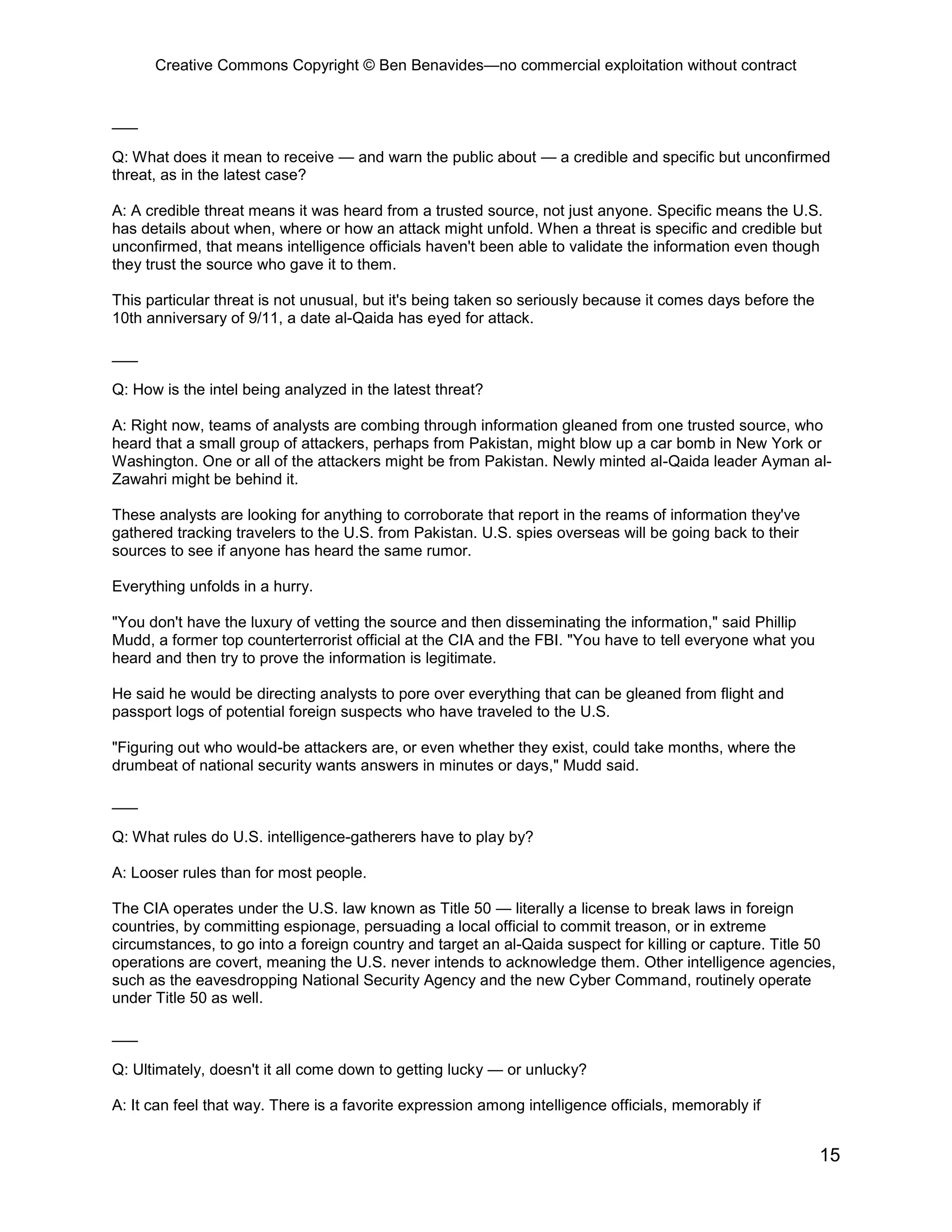 Creative Commons Copyright © Ben Benavides—no commercial exploitation without contract
15
___
Q: What does it mean to receive — and warn the public about — a credible and specific but unconfirmed
threat, as in the latest case?
A: A credible threat means it was heard from a trusted source, not just anyone. Specific means the U.S.
has details about when, where or how an attack might unfold. When a threat is specific and credible but
unconfirmed, that means intelligence officials haven't been able to validate the information even though
they trust the source who gave it to them.
This particular threat is not unusual, but it's being taken so seriously because it comes days before the
10th anniversary of 9/11, a date al-Qaida has eyed for attack.
___
Q: How is the intel being analyzed in the latest threat?
A: Right now, teams of analysts are combing through information gleaned from one trusted source, who
heard that a small group of attackers, perhaps from Pakistan, might blow up a car bomb in New York or
Washington. One or all of the attackers might be from Pakistan. Newly minted al-Qaida leader Ayman al-
Zawahri might be behind it.
These analysts are looking for anything to corroborate that report in the reams of information they've
gathered tracking travelers to the U.S. from Pakistan. U.S. spies overseas will be going back to their
sources to see if anyone has heard the same rumor.
Everything unfolds in a hurry.
"You don't have the luxury of vetting the source and then disseminating the information," said Phillip
Mudd, a former top counterterrorist official at the CIA and the FBI. "You have to tell everyone what you
heard and then try to prove the information is legitimate.
He said he would be directing analysts to pore over everything that can be gleaned from flight and
passport logs of potential foreign suspects who have traveled to the U.S.
"Figuring out who would-be attackers are, or even whether they exist, could take months, where the
drumbeat of national security wants answers in minutes or days," Mudd said.
___
Q: What rules do U.S. intelligence-gatherers have to play by?
A: Looser rules than for most people.
The CIA operates under the U.S. law known as Title 50 — literally a license to break laws in foreign
countries, by committing espionage, persuading a local official to commit treason, or in extreme
circumstances, to go into a foreign country and target an al-Qaida suspect for killing or capture. Title 50
operations are covert, meaning the U.S. never intends to acknowledge them. Other intelligence agencies,
such as the eavesdropping National Security Agency and the new Cyber Command, routinely operate
under Title 50 as well.
___
Q: Ultimately, doesn't it all come down to getting lucky — or unlucky?
A: It can feel that way. There is a favorite expression among intelligence officials, memorably if
 