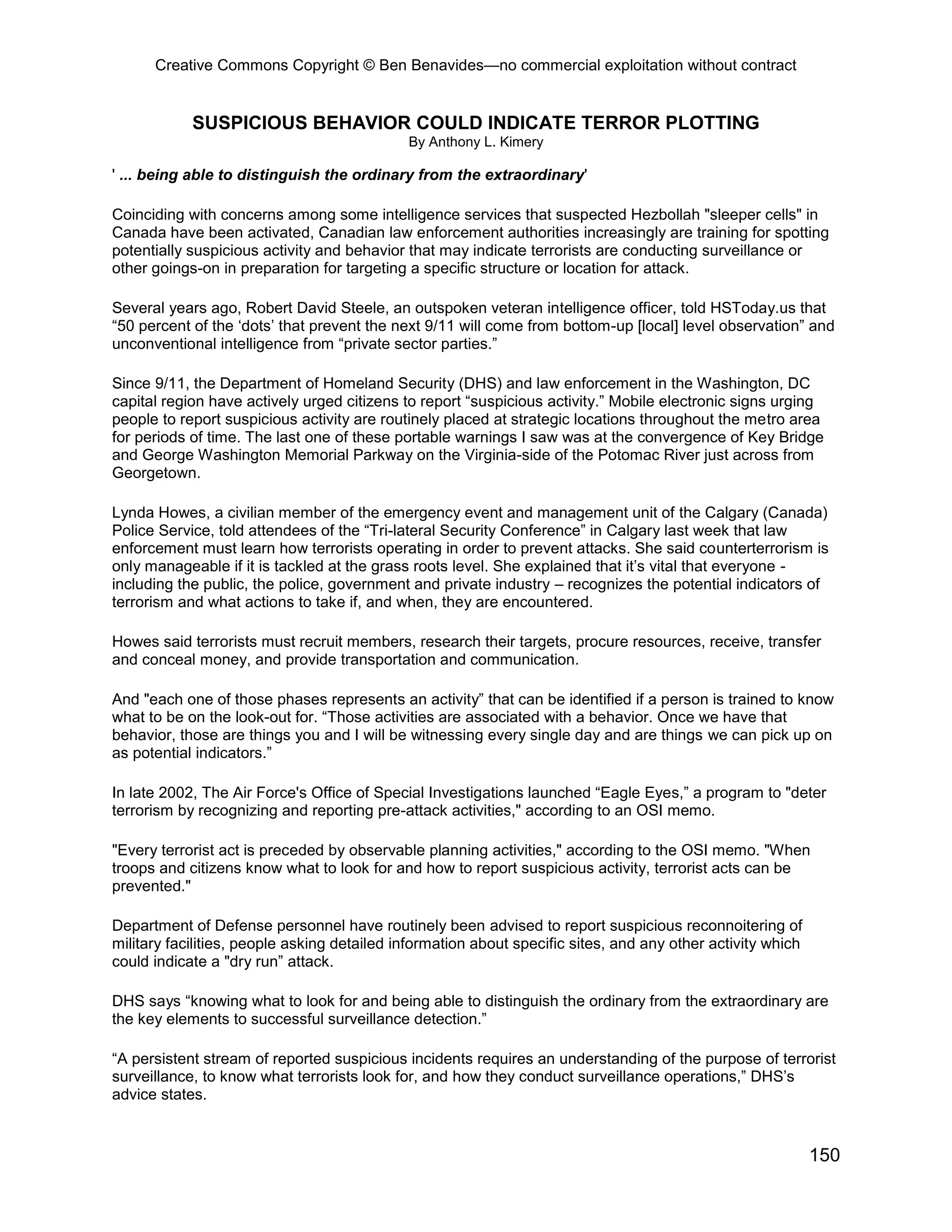 Creative Commons Copyright © Ben Benavides—no commercial exploitation without contract
150
SUSPICIOUS BEHAVIOR COULD INDICATE TERROR PLOTTING
By Anthony L. Kimery
' ... being able to distinguish the ordinary from the extraordinary'
Coinciding with concerns among some intelligence services that suspected Hezbollah "sleeper cells" in
Canada have been activated, Canadian law enforcement authorities increasingly are training for spotting
potentially suspicious activity and behavior that may indicate terrorists are conducting surveillance or
other goings-on in preparation for targeting a specific structure or location for attack.
Several years ago, Robert David Steele, an outspoken veteran intelligence officer, told HSToday.us that
“50 percent of the ‘dots’ that prevent the next 9/11 will come from bottom-up [local] level observation” and
unconventional intelligence from “private sector parties.”
Since 9/11, the Department of Homeland Security (DHS) and law enforcement in the Washington, DC
capital region have actively urged citizens to report “suspicious activity.” Mobile electronic signs urging
people to report suspicious activity are routinely placed at strategic locations throughout the metro area
for periods of time. The last one of these portable warnings I saw was at the convergence of Key Bridge
and George Washington Memorial Parkway on the Virginia-side of the Potomac River just across from
Georgetown.
Lynda Howes, a civilian member of the emergency event and management unit of the Calgary (Canada)
Police Service, told attendees of the “Tri-lateral Security Conference” in Calgary last week that law
enforcement must learn how terrorists operating in order to prevent attacks. She said counterterrorism is
only manageable if it is tackled at the grass roots level. She explained that it’s vital that everyone -
including the public, the police, government and private industry – recognizes the potential indicators of
terrorism and what actions to take if, and when, they are encountered.
Howes said terrorists must recruit members, research their targets, procure resources, receive, transfer
and conceal money, and provide transportation and communication.
And "each one of those phases represents an activity” that can be identified if a person is trained to know
what to be on the look-out for. “Those activities are associated with a behavior. Once we have that
behavior, those are things you and I will be witnessing every single day and are things we can pick up on
as potential indicators.”
In late 2002, The Air Force's Office of Special Investigations launched “Eagle Eyes,” a program to "deter
terrorism by recognizing and reporting pre-attack activities," according to an OSI memo.
"Every terrorist act is preceded by observable planning activities," according to the OSI memo. "When
troops and citizens know what to look for and how to report suspicious activity, terrorist acts can be
prevented."
Department of Defense personnel have routinely been advised to report suspicious reconnoitering of
military facilities, people asking detailed information about specific sites, and any other activity which
could indicate a "dry run” attack.
DHS says “knowing what to look for and being able to distinguish the ordinary from the extraordinary are
the key elements to successful surveillance detection.”
“A persistent stream of reported suspicious incidents requires an understanding of the purpose of terrorist
surveillance, to know what terrorists look for, and how they conduct surveillance operations,” DHS’s
advice states.
 