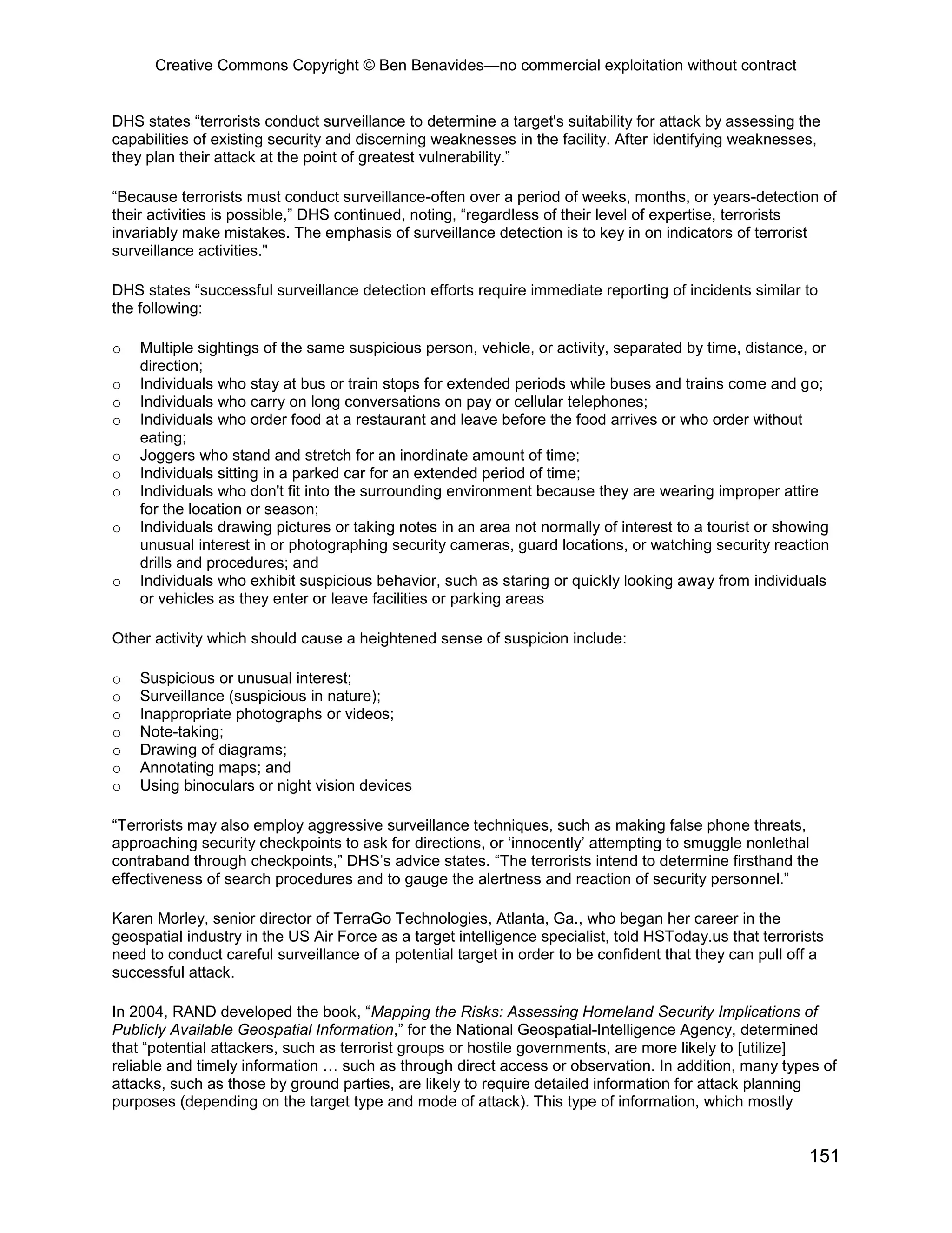 Creative Commons Copyright © Ben Benavides—no commercial exploitation without contract
151
DHS states “terrorists conduct surveillance to determine a target's suitability for attack by assessing the
capabilities of existing security and discerning weaknesses in the facility. After identifying weaknesses,
they plan their attack at the point of greatest vulnerability.”
“Because terrorists must conduct surveillance-often over a period of weeks, months, or years-detection of
their activities is possible,” DHS continued, noting, “regardless of their level of expertise, terrorists
invariably make mistakes. The emphasis of surveillance detection is to key in on indicators of terrorist
surveillance activities."
DHS states “successful surveillance detection efforts require immediate reporting of incidents similar to
the following:
o Multiple sightings of the same suspicious person, vehicle, or activity, separated by time, distance, or
direction;
o Individuals who stay at bus or train stops for extended periods while buses and trains come and go;
o Individuals who carry on long conversations on pay or cellular telephones;
o Individuals who order food at a restaurant and leave before the food arrives or who order without
eating;
o Joggers who stand and stretch for an inordinate amount of time;
o Individuals sitting in a parked car for an extended period of time;
o Individuals who don't fit into the surrounding environment because they are wearing improper attire
for the location or season;
o Individuals drawing pictures or taking notes in an area not normally of interest to a tourist or showing
unusual interest in or photographing security cameras, guard locations, or watching security reaction
drills and procedures; and
o Individuals who exhibit suspicious behavior, such as staring or quickly looking away from individuals
or vehicles as they enter or leave facilities or parking areas
Other activity which should cause a heightened sense of suspicion include:
o Suspicious or unusual interest;
o Surveillance (suspicious in nature);
o Inappropriate photographs or videos;
o Note-taking;
o Drawing of diagrams;
o Annotating maps; and
o Using binoculars or night vision devices
“Terrorists may also employ aggressive surveillance techniques, such as making false phone threats,
approaching security checkpoints to ask for directions, or ‘innocently’ attempting to smuggle nonlethal
contraband through checkpoints,” DHS’s advice states. “The terrorists intend to determine firsthand the
effectiveness of search procedures and to gauge the alertness and reaction of security personnel.”
Karen Morley, senior director of TerraGo Technologies, Atlanta, Ga., who began her career in the
geospatial industry in the US Air Force as a target intelligence specialist, told HSToday.us that terrorists
need to conduct careful surveillance of a potential target in order to be confident that they can pull off a
successful attack.
In 2004, RAND developed the book, “Mapping the Risks: Assessing Homeland Security Implications of
Publicly Available Geospatial Information,” for the National Geospatial-Intelligence Agency, determined
that “potential attackers, such as terrorist groups or hostile governments, are more likely to [utilize]
reliable and timely information … such as through direct access or observation. In addition, many types of
attacks, such as those by ground parties, are likely to require detailed information for attack planning
purposes (depending on the target type and mode of attack). This type of information, which mostly
 