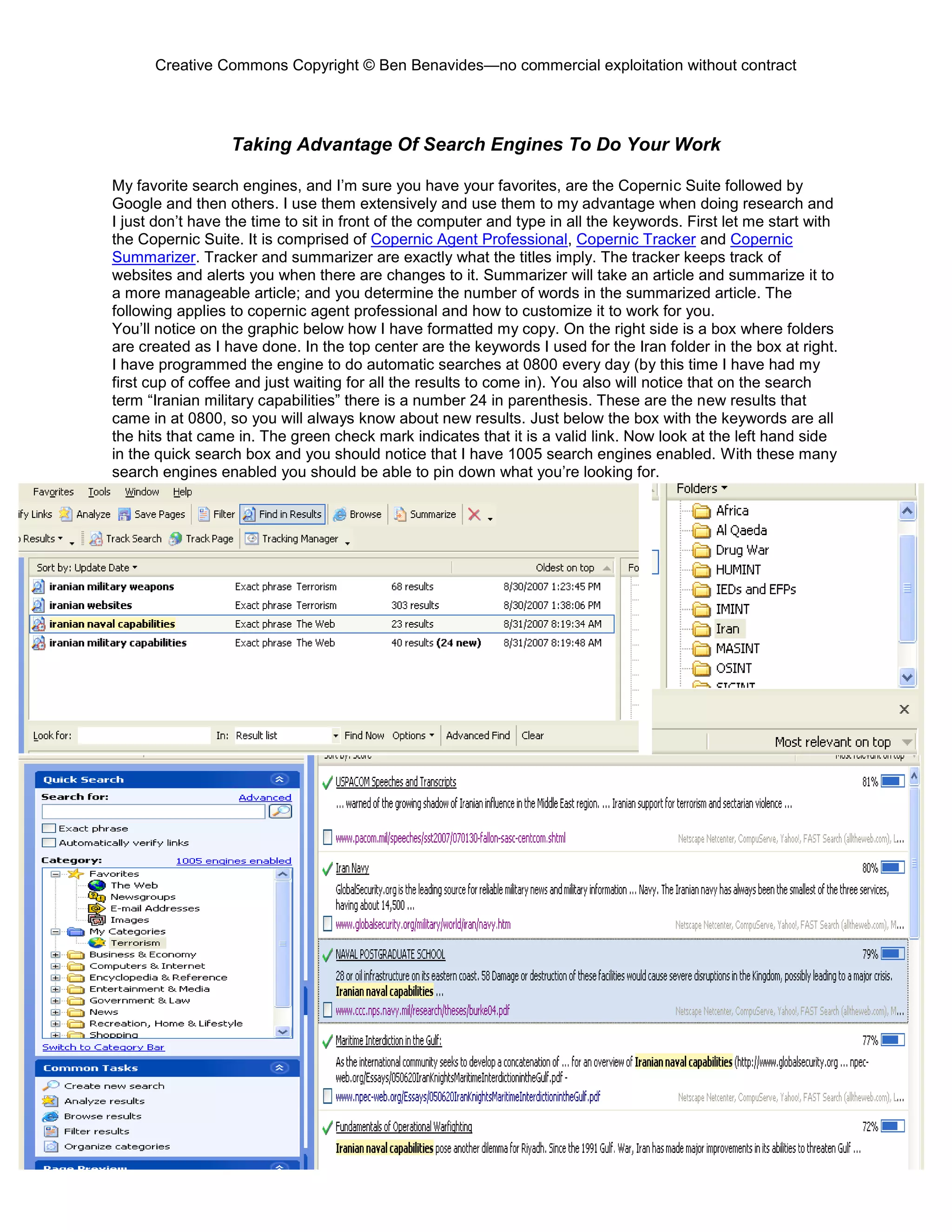 Creative Commons Copyright © Ben Benavides—no commercial exploitation without contract
153
Taking Advantage Of Search Engines To Do Your Work
My favorite search engines, and I’m sure you have your favorites, are the Copernic Suite followed by
Google and then others. I use them extensively and use them to my advantage when doing research and
I just don’t have the time to sit in front of the computer and type in all the keywords. First let me start with
the Copernic Suite. It is comprised of Copernic Agent Professional, Copernic Tracker and Copernic
Summarizer. Tracker and summarizer are exactly what the titles imply. The tracker keeps track of
websites and alerts you when there are changes to it. Summarizer will take an article and summarize it to
a more manageable article; and you determine the number of words in the summarized article. The
following applies to copernic agent professional and how to customize it to work for you.
You’ll notice on the graphic below how I have formatted my copy. On the right side is a box where folders
are created as I have done. In the top center are the keywords I used for the Iran folder in the box at right.
I have programmed the engine to do automatic searches at 0800 every day (by this time I have had my
first cup of coffee and just waiting for all the results to come in). You also will notice that on the search
term “Iranian military capabilities” there is a number 24 in parenthesis. These are the new results that
came in at 0800, so you will always know about new results. Just below the box with the keywords are all
the hits that came in. The green check mark indicates that it is a valid link. Now look at the left hand side
in the quick search box and you should notice that I have 1005 search engines enabled. With these many
search engines enabled you should be able to pin down what you’re looking for.
 