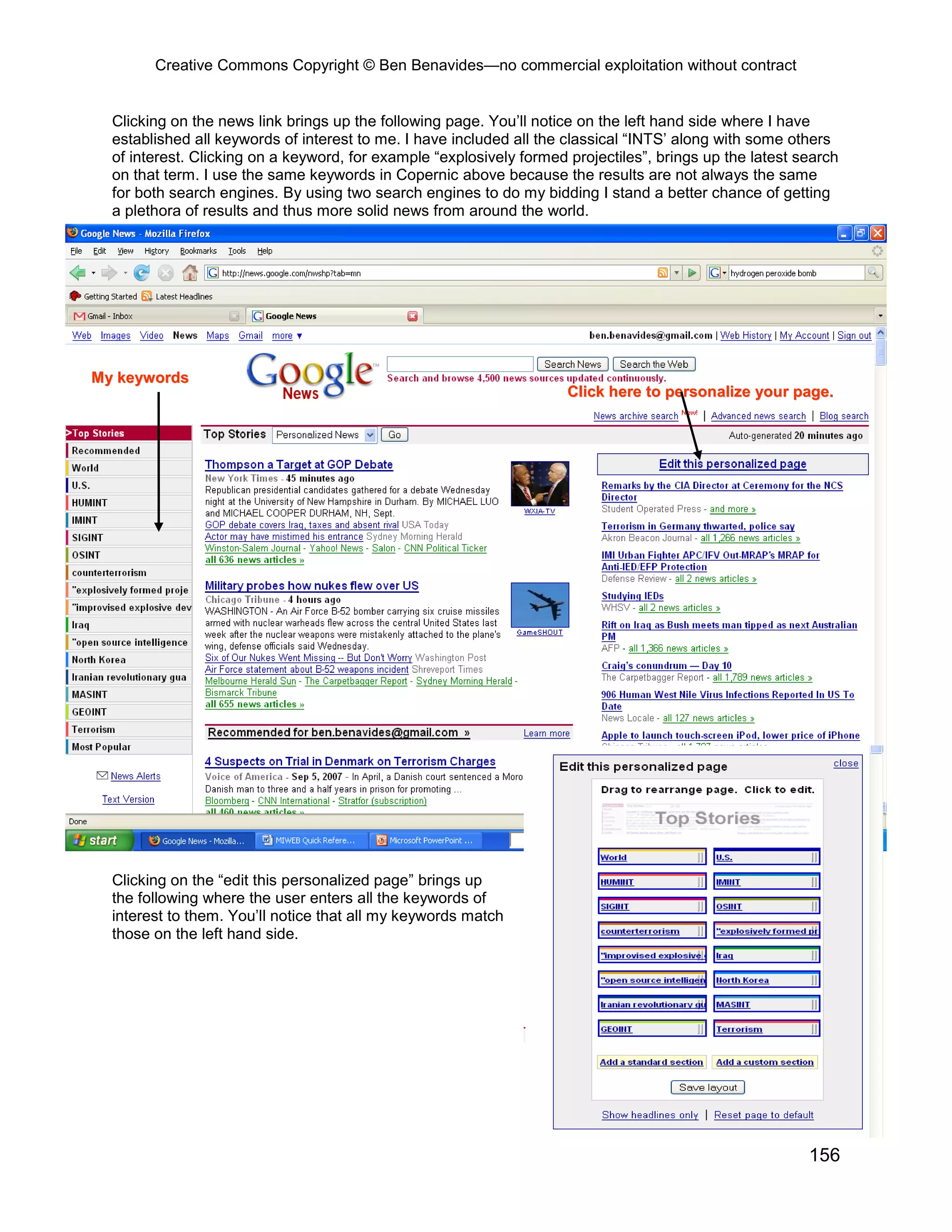 Creative Commons Copyright © Ben Benavides—no commercial exploitation without contract
156
MMyy kkeeyywwoorrddss
CClliicckk hheerree ttoo ppeerrssoonnaalliizzee yyoouurr ppaaggee..
Clicking on the news link brings up the following page. You’ll notice on the left hand side where I have
established all keywords of interest to me. I have included all the classical “INTS’ along with some others
of interest. Clicking on a keyword, for example “explosively formed projectiles”, brings up the latest search
on that term. I use the same keywords in Copernic above because the results are not always the same
for both search engines. By using two search engines to do my bidding I stand a better chance of getting
a plethora of results and thus more solid news from around the world.
Clicking on the “edit this personalized page” brings up
the following where the user enters all the keywords of
interest to them. You’ll notice that all my keywords match
those on the left hand side.
 