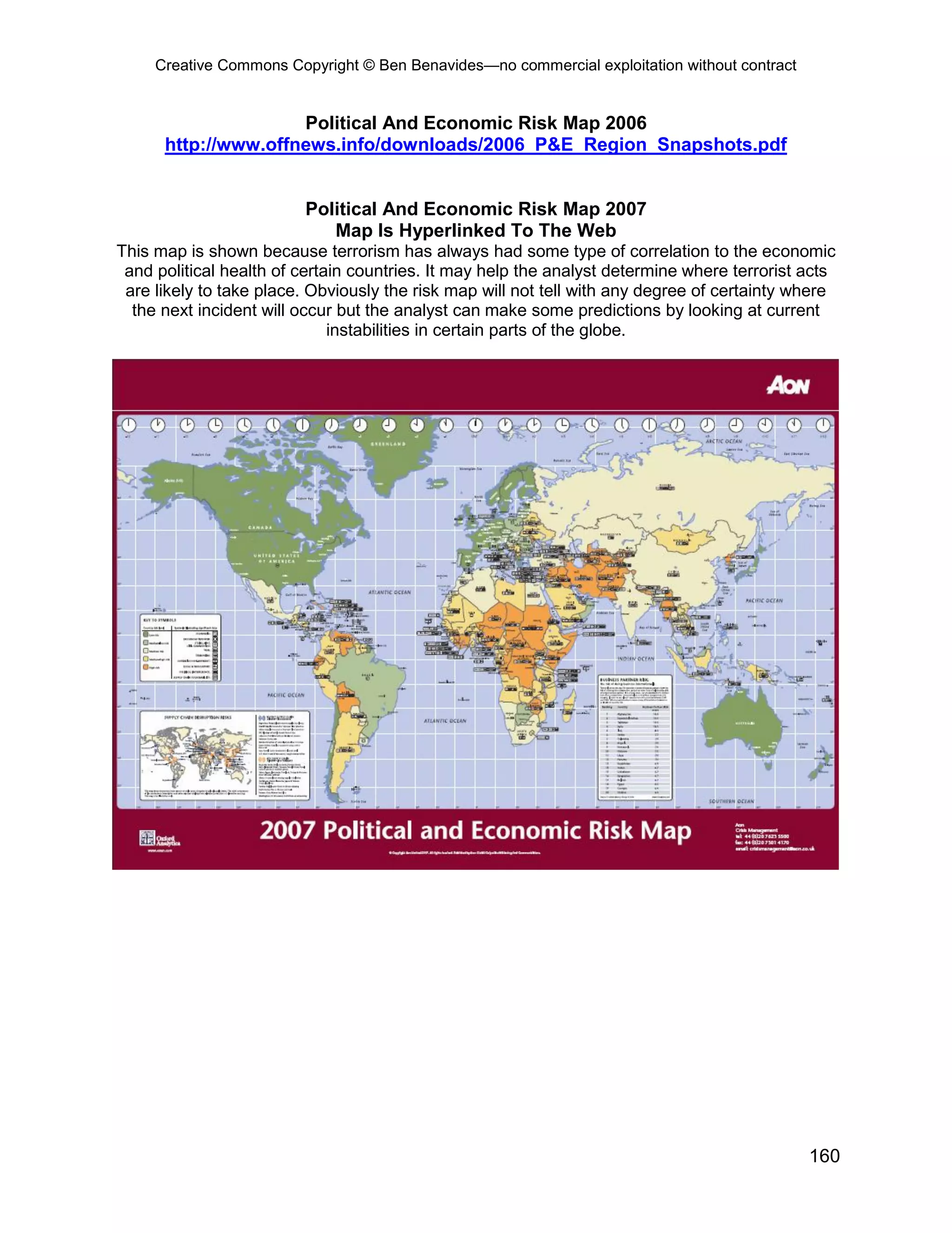 Creative Commons Copyright © Ben Benavides—no commercial exploitation without contract
160
Political And Economic Risk Map 2006
http://www.offnews.info/downloads/2006_P&E_Region_Snapshots.pdf
Political And Economic Risk Map 2007
Map Is Hyperlinked To The Web
This map is shown because terrorism has always had some type of correlation to the economic
and political health of certain countries. It may help the analyst determine where terrorist acts
are likely to take place. Obviously the risk map will not tell with any degree of certainty where
the next incident will occur but the analyst can make some predictions by looking at current
instabilities in certain parts of the globe.
 
