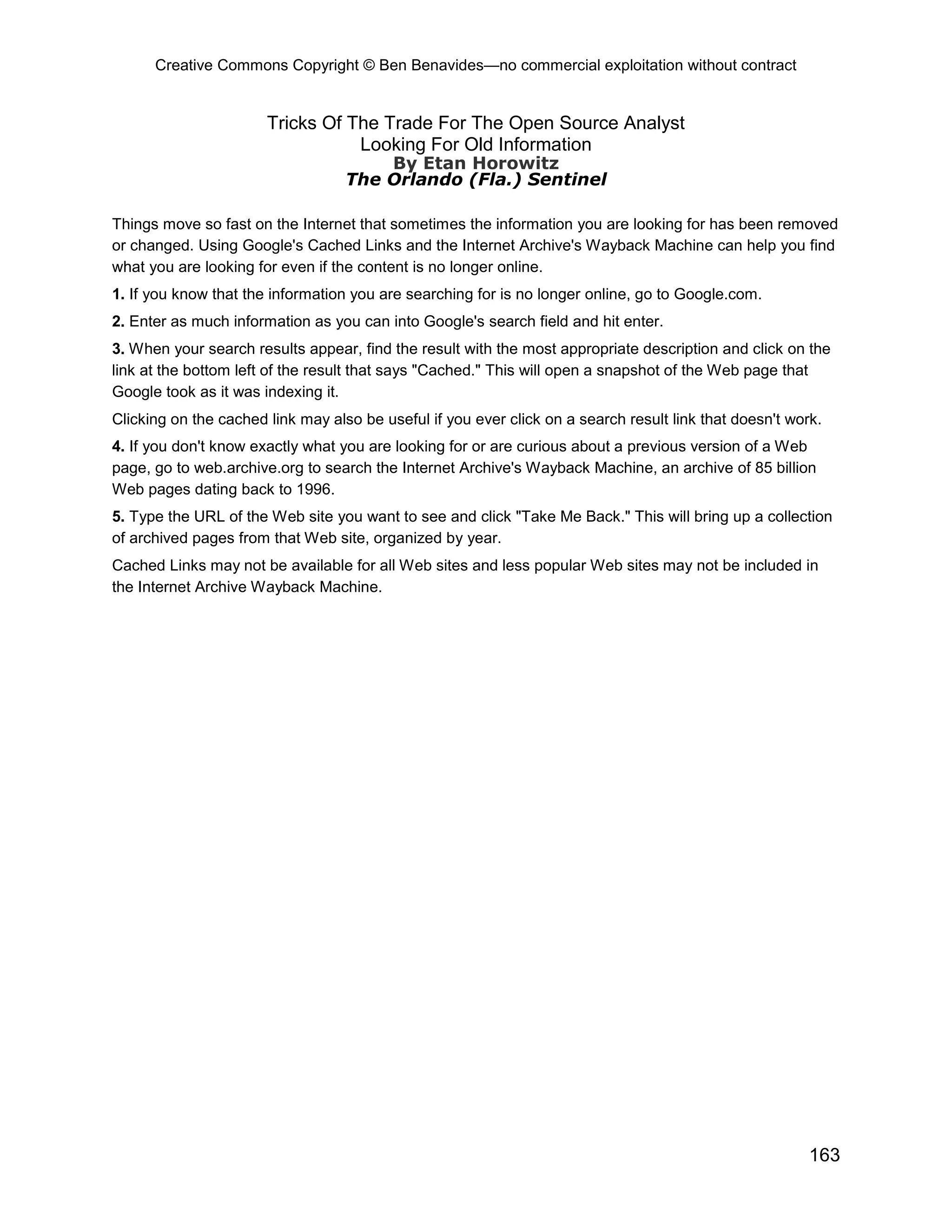 Creative Commons Copyright © Ben Benavides—no commercial exploitation without contract
163
Tricks Of The Trade For The Open Source Analyst
Looking For Old Information
By Etan Horowitz
The Orlando (Fla.) Sentinel
Things move so fast on the Internet that sometimes the information you are looking for has been removed
or changed. Using Google's Cached Links and the Internet Archive's Wayback Machine can help you find
what you are looking for even if the content is no longer online.
1. If you know that the information you are searching for is no longer online, go to Google.com.
2. Enter as much information as you can into Google's search field and hit enter.
3. When your search results appear, find the result with the most appropriate description and click on the
link at the bottom left of the result that says "Cached." This will open a snapshot of the Web page that
Google took as it was indexing it.
Clicking on the cached link may also be useful if you ever click on a search result link that doesn't work.
4. If you don't know exactly what you are looking for or are curious about a previous version of a Web
page, go to web.archive.org to search the Internet Archive's Wayback Machine, an archive of 85 billion
Web pages dating back to 1996.
5. Type the URL of the Web site you want to see and click "Take Me Back." This will bring up a collection
of archived pages from that Web site, organized by year.
Cached Links may not be available for all Web sites and less popular Web sites may not be included in
the Internet Archive Wayback Machine.
 