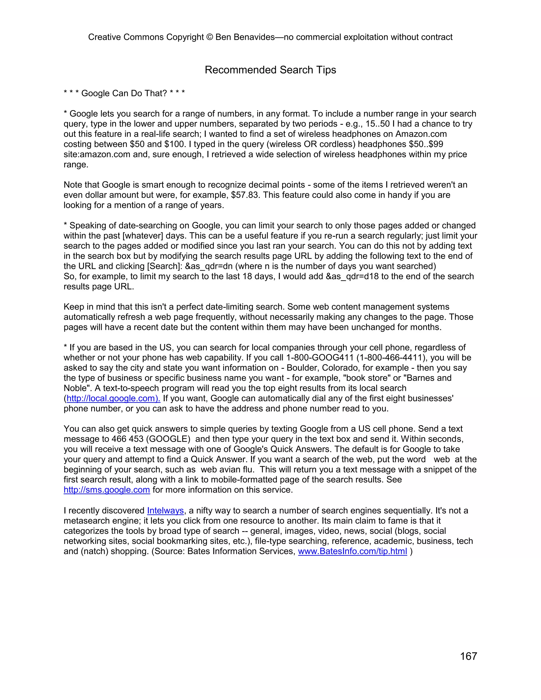 Creative Commons Copyright © Ben Benavides—no commercial exploitation without contract
167
Recommended Search Tips
* * * Google Can Do That? * * *
* Google lets you search for a range of numbers, in any format. To include a number range in your search
query, type in the lower and upper numbers, separated by two periods - e.g., 15..50 I had a chance to try
out this feature in a real-life search; I wanted to find a set of wireless headphones on Amazon.com
costing between $50 and $100. I typed in the query (wireless OR cordless) headphones $50..$99
site:amazon.com and, sure enough, I retrieved a wide selection of wireless headphones within my price
range.
Note that Google is smart enough to recognize decimal points - some of the items I retrieved weren't an
even dollar amount but were, for example, $57.83. This feature could also come in handy if you are
looking for a mention of a range of years.
* Speaking of date-searching on Google, you can limit your search to only those pages added or changed
within the past [whatever] days. This can be a useful feature if you re-run a search regularly; just limit your
search to the pages added or modified since you last ran your search. You can do this not by adding text
in the search box but by modifying the search results page URL by adding the following text to the end of
the URL and clicking [Search]: &as_qdr=dn (where n is the number of days you want searched)
So, for example, to limit my search to the last 18 days, I would add &as_qdr=d18 to the end of the search
results page URL.
Keep in mind that this isn't a perfect date-limiting search. Some web content management systems
automatically refresh a web page frequently, without necessarily making any changes to the page. Those
pages will have a recent date but the content within them may have been unchanged for months.
* If you are based in the US, you can search for local companies through your cell phone, regardless of
whether or not your phone has web capability. If you call 1-800-GOOG411 (1-800-466-4411), you will be
asked to say the city and state you want information on - Boulder, Colorado, for example - then you say
the type of business or specific business name you want - for example, "book store" or "Barnes and
Noble". A text-to-speech program will read you the top eight results from its local search
(http://local.google.com). If you want, Google can automatically dial any of the first eight businesses'
phone number, or you can ask to have the address and phone number read to you.
You can also get quick answers to simple queries by texting Google from a US cell phone. Send a text
message to 466 453 (GOOGLE) and then type your query in the text box and send it. Within seconds,
you will receive a text message with one of Google's Quick Answers. The default is for Google to take
your query and attempt to find a Quick Answer. If you want a search of the web, put the word web at the
beginning of your search, such as web avian flu. This will return you a text message with a snippet of the
first search result, along with a link to mobile-formatted page of the search results. See
http://sms.google.com for more information on this service.
I recently discovered Intelways, a nifty way to search a number of search engines sequentially. It's not a
metasearch engine; it lets you click from one resource to another. Its main claim to fame is that it
categorizes the tools by broad type of search -- general, images, video, news, social (blogs, social
networking sites, social bookmarking sites, etc.), file-type searching, reference, academic, business, tech
and (natch) shopping. (Source: Bates Information Services, www.BatesInfo.com/tip.html )
 