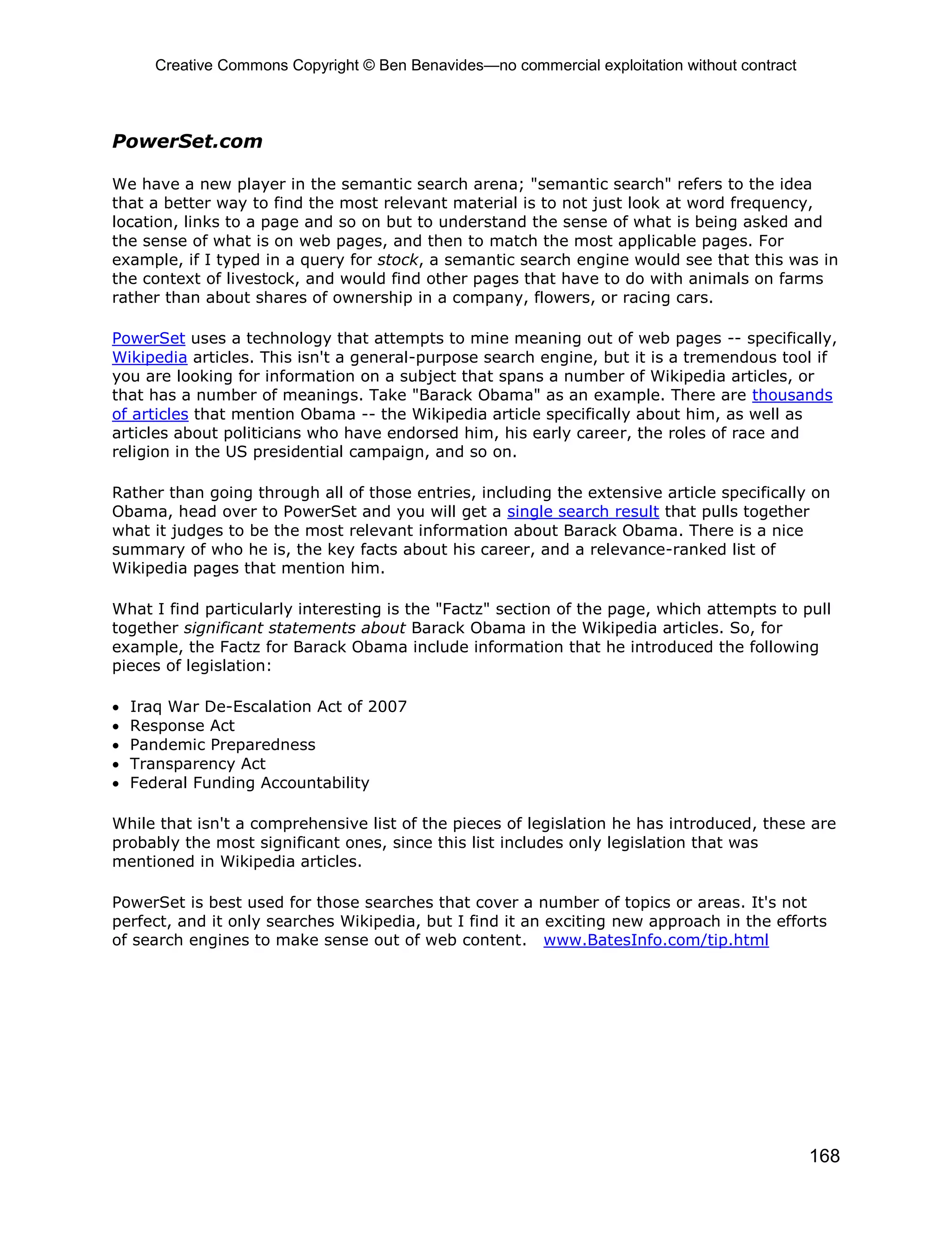 Creative Commons Copyright © Ben Benavides—no commercial exploitation without contract
168
PowerSet.com
We have a new player in the semantic search arena; "semantic search" refers to the idea
that a better way to find the most relevant material is to not just look at word frequency,
location, links to a page and so on but to understand the sense of what is being asked and
the sense of what is on web pages, and then to match the most applicable pages. For
example, if I typed in a query for stock, a semantic search engine would see that this was in
the context of livestock, and would find other pages that have to do with animals on farms
rather than about shares of ownership in a company, flowers, or racing cars.
PowerSet uses a technology that attempts to mine meaning out of web pages -- specifically,
Wikipedia articles. This isn't a general-purpose search engine, but it is a tremendous tool if
you are looking for information on a subject that spans a number of Wikipedia articles, or
that has a number of meanings. Take "Barack Obama" as an example. There are thousands
of articles that mention Obama -- the Wikipedia article specifically about him, as well as
articles about politicians who have endorsed him, his early career, the roles of race and
religion in the US presidential campaign, and so on.
Rather than going through all of those entries, including the extensive article specifically on
Obama, head over to PowerSet and you will get a single search result that pulls together
what it judges to be the most relevant information about Barack Obama. There is a nice
summary of who he is, the key facts about his career, and a relevance-ranked list of
Wikipedia pages that mention him.
What I find particularly interesting is the "Factz" section of the page, which attempts to pull
together significant statements about Barack Obama in the Wikipedia articles. So, for
example, the Factz for Barack Obama include information that he introduced the following
pieces of legislation:
 Iraq War De-Escalation Act of 2007
 Response Act
 Pandemic Preparedness
 Transparency Act
 Federal Funding Accountability
While that isn't a comprehensive list of the pieces of legislation he has introduced, these are
probably the most significant ones, since this list includes only legislation that was
mentioned in Wikipedia articles.
PowerSet is best used for those searches that cover a number of topics or areas. It's not
perfect, and it only searches Wikipedia, but I find it an exciting new approach in the efforts
of search engines to make sense out of web content. www.BatesInfo.com/tip.html
 