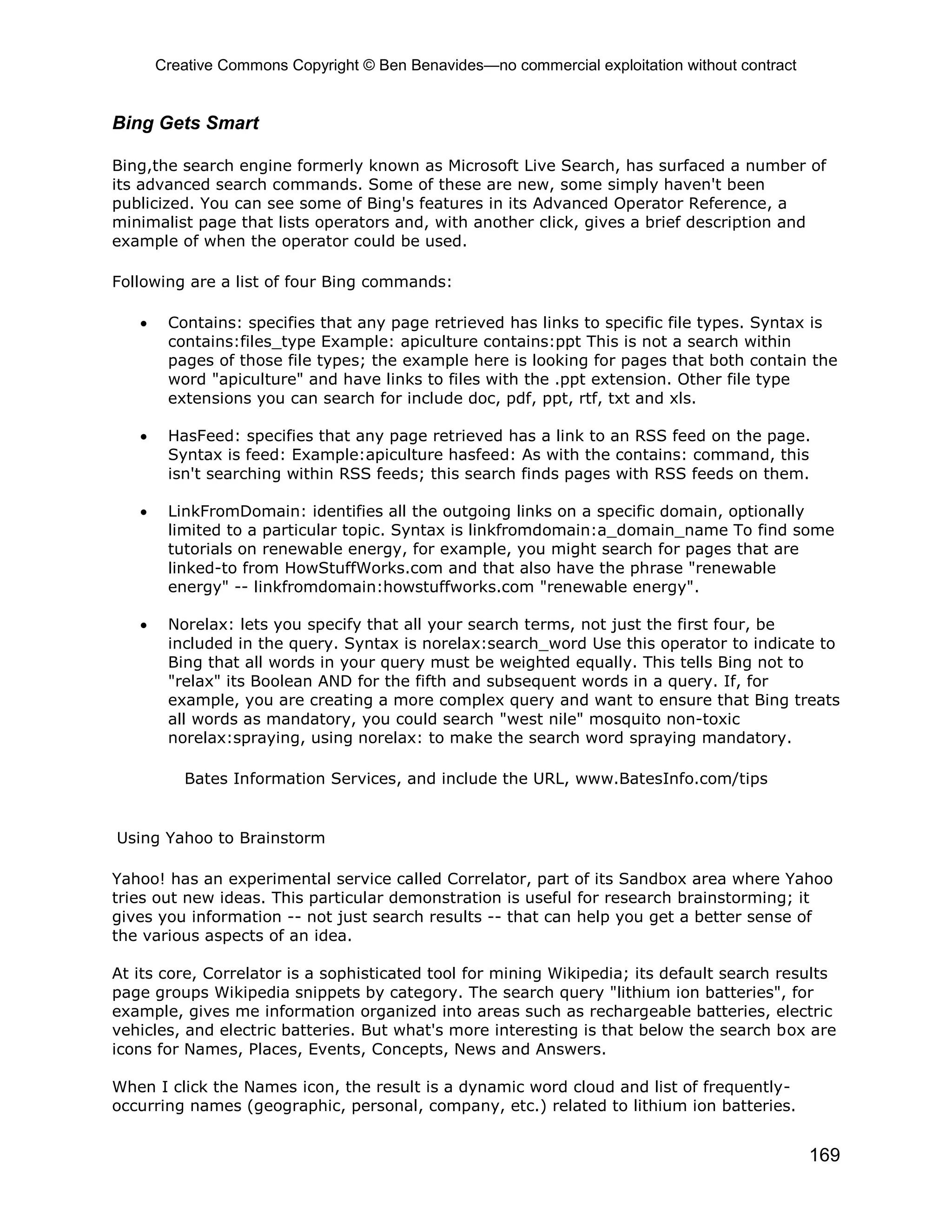 Creative Commons Copyright © Ben Benavides—no commercial exploitation without contract
169
Bing Gets Smart
Bing,the search engine formerly known as Microsoft Live Search, has surfaced a number of
its advanced search commands. Some of these are new, some simply haven't been
publicized. You can see some of Bing's features in its Advanced Operator Reference, a
minimalist page that lists operators and, with another click, gives a brief description and
example of when the operator could be used.
Following are a list of four Bing commands:
 Contains: specifies that any page retrieved has links to specific file types. Syntax is
contains:files_type Example: apiculture contains:ppt This is not a search within
pages of those file types; the example here is looking for pages that both contain the
word "apiculture" and have links to files with the .ppt extension. Other file type
extensions you can search for include doc, pdf, ppt, rtf, txt and xls.
 HasFeed: specifies that any page retrieved has a link to an RSS feed on the page.
Syntax is feed: Example:apiculture hasfeed: As with the contains: command, this
isn't searching within RSS feeds; this search finds pages with RSS feeds on them.
 LinkFromDomain: identifies all the outgoing links on a specific domain, optionally
limited to a particular topic. Syntax is linkfromdomain:a_domain_name To find some
tutorials on renewable energy, for example, you might search for pages that are
linked-to from HowStuffWorks.com and that also have the phrase "renewable
energy" -- linkfromdomain:howstuffworks.com "renewable energy".
 Norelax: lets you specify that all your search terms, not just the first four, be
included in the query. Syntax is norelax:search_word Use this operator to indicate to
Bing that all words in your query must be weighted equally. This tells Bing not to
"relax" its Boolean AND for the fifth and subsequent words in a query. If, for
example, you are creating a more complex query and want to ensure that Bing treats
all words as mandatory, you could search "west nile" mosquito non-toxic
norelax:spraying, using norelax: to make the search word spraying mandatory.
Bates Information Services, and include the URL, www.BatesInfo.com/tips
Using Yahoo to Brainstorm
Yahoo! has an experimental service called Correlator, part of its Sandbox area where Yahoo
tries out new ideas. This particular demonstration is useful for research brainstorming; it
gives you information -- not just search results -- that can help you get a better sense of
the various aspects of an idea.
At its core, Correlator is a sophisticated tool for mining Wikipedia; its default search results
page groups Wikipedia snippets by category. The search query "lithium ion batteries", for
example, gives me information organized into areas such as rechargeable batteries, electric
vehicles, and electric batteries. But what's more interesting is that below the search box are
icons for Names, Places, Events, Concepts, News and Answers.
When I click the Names icon, the result is a dynamic word cloud and list of frequently-
occurring names (geographic, personal, company, etc.) related to lithium ion batteries.
 