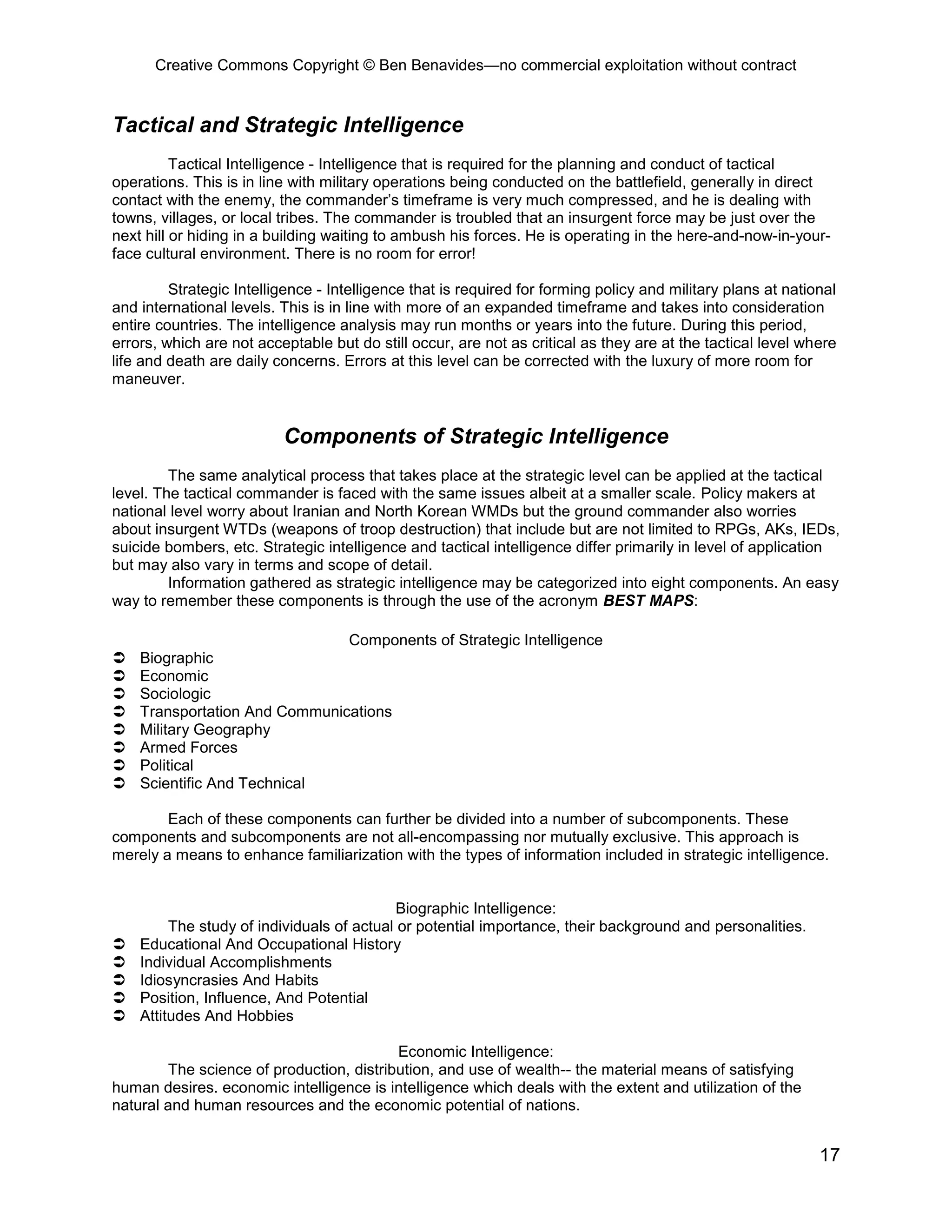 Creative Commons Copyright © Ben Benavides—no commercial exploitation without contract
17
Tactical and Strategic Intelligence
Tactical Intelligence - Intelligence that is required for the planning and conduct of tactical
operations. This is in line with military operations being conducted on the battlefield, generally in direct
contact with the enemy, the commander’s timeframe is very much compressed, and he is dealing with
towns, villages, or local tribes. The commander is troubled that an insurgent force may be just over the
next hill or hiding in a building waiting to ambush his forces. He is operating in the here-and-now-in-your-
face cultural environment. There is no room for error!
Strategic Intelligence - Intelligence that is required for forming policy and military plans at national
and international levels. This is in line with more of an expanded timeframe and takes into consideration
entire countries. The intelligence analysis may run months or years into the future. During this period,
errors, which are not acceptable but do still occur, are not as critical as they are at the tactical level where
life and death are daily concerns. Errors at this level can be corrected with the luxury of more room for
maneuver.
Components of Strategic Intelligence
The same analytical process that takes place at the strategic level can be applied at the tactical
level. The tactical commander is faced with the same issues albeit at a smaller scale. Policy makers at
national level worry about Iranian and North Korean WMDs but the ground commander also worries
about insurgent WTDs (weapons of troop destruction) that include but are not limited to RPGs, AKs, IEDs,
suicide bombers, etc. Strategic intelligence and tactical intelligence differ primarily in level of application
but may also vary in terms and scope of detail.
Information gathered as strategic intelligence may be categorized into eight components. An easy
way to remember these components is through the use of the acronym BEST MAPS:
Components of Strategic Intelligence
 Biographic
 Economic
 Sociologic
 Transportation And Communications
 Military Geography
 Armed Forces
 Political
 Scientific And Technical
Each of these components can further be divided into a number of subcomponents. These
components and subcomponents are not all-encompassing nor mutually exclusive. This approach is
merely a means to enhance familiarization with the types of information included in strategic intelligence.
Biographic Intelligence:
The study of individuals of actual or potential importance, their background and personalities.
 Educational And Occupational History
 Individual Accomplishments
 Idiosyncrasies And Habits
 Position, Influence, And Potential
 Attitudes And Hobbies
Economic Intelligence:
The science of production, distribution, and use of wealth-- the material means of satisfying
human desires. economic intelligence is intelligence which deals with the extent and utilization of the
natural and human resources and the economic potential of nations.
 