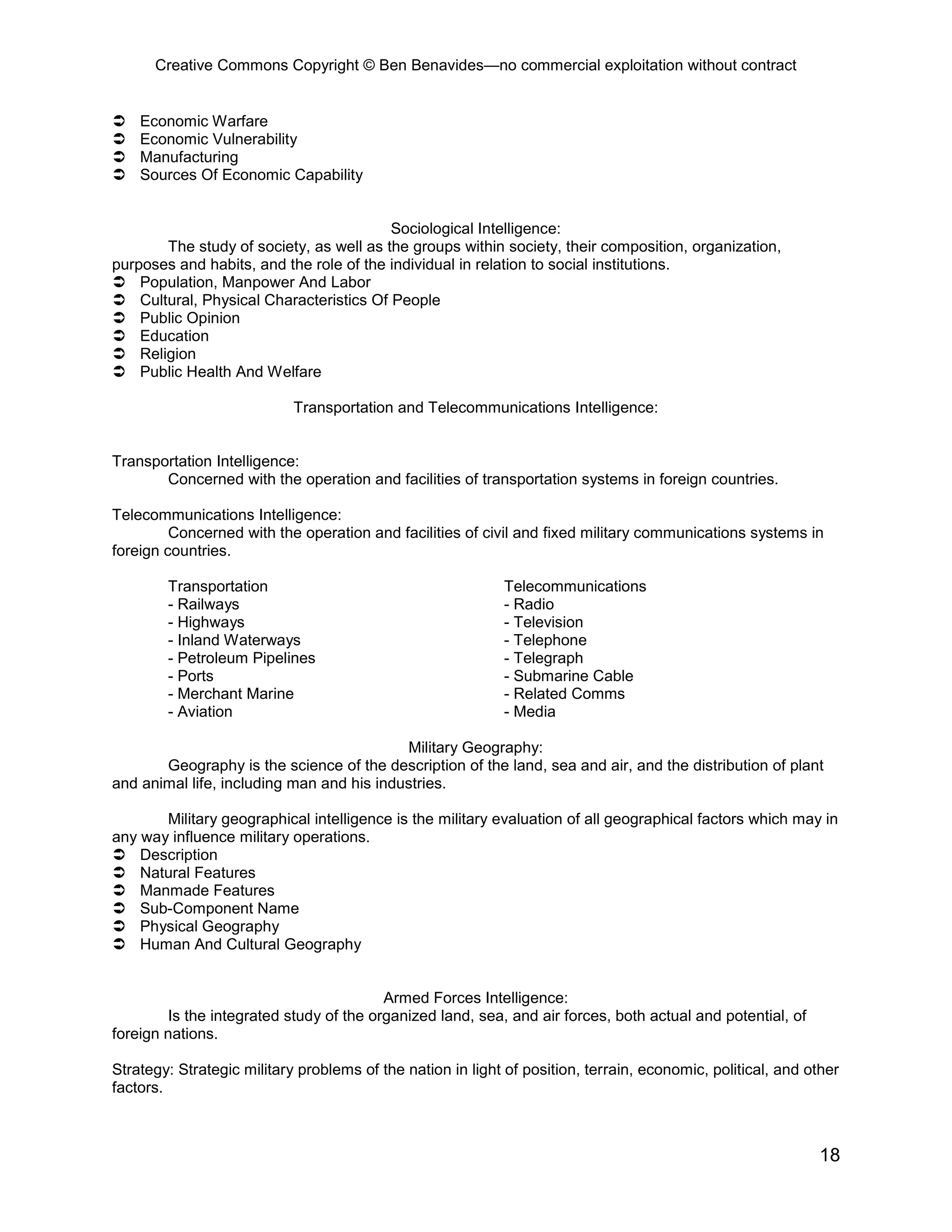 Creative Commons Copyright © Ben Benavides—no commercial exploitation without contract
18
 Economic Warfare
 Economic Vulnerability
 Manufacturing
 Sources Of Economic Capability
Sociological Intelligence:
The study of society, as well as the groups within society, their composition, organization,
purposes and habits, and the role of the individual in relation to social institutions.
 Population, Manpower And Labor
 Cultural, Physical Characteristics Of People
 Public Opinion
 Education
 Religion
 Public Health And Welfare
Transportation and Telecommunications Intelligence:
Transportation Intelligence:
Concerned with the operation and facilities of transportation systems in foreign countries.
Telecommunications Intelligence:
Concerned with the operation and facilities of civil and fixed military communications systems in
foreign countries.
Transportation Telecommunications
- Railways - Radio
- Highways - Television
- Inland Waterways - Telephone
- Petroleum Pipelines - Telegraph
- Ports - Submarine Cable
- Merchant Marine - Related Comms
- Aviation - Media
Military Geography:
Geography is the science of the description of the land, sea and air, and the distribution of plant
and animal life, including man and his industries.
Military geographical intelligence is the military evaluation of all geographical factors which may in
any way influence military operations.
 Description
 Natural Features
 Manmade Features
 Sub-Component Name
 Physical Geography
 Human And Cultural Geography
Armed Forces Intelligence:
Is the integrated study of the organized land, sea, and air forces, both actual and potential, of
foreign nations.
Strategy: Strategic military problems of the nation in light of position, terrain, economic, political, and other
factors.
 
