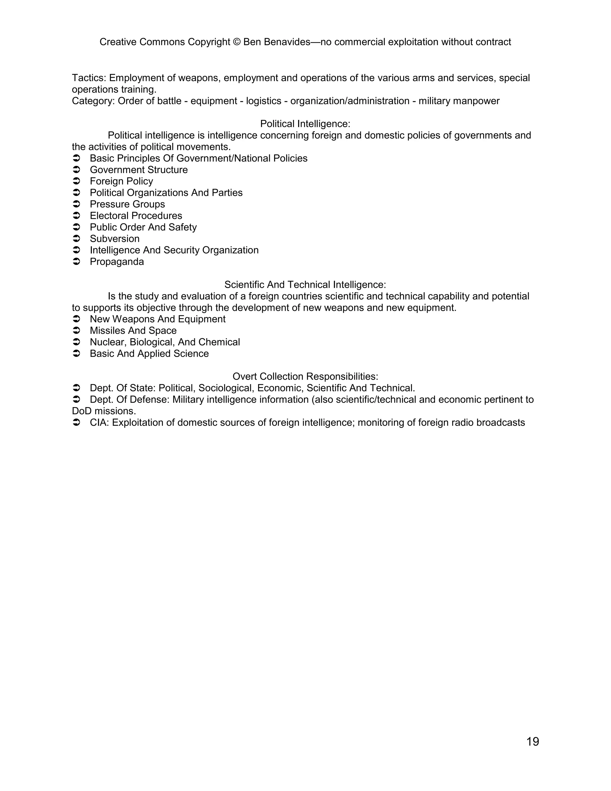Creative Commons Copyright © Ben Benavides—no commercial exploitation without contract
19
Tactics: Employment of weapons, employment and operations of the various arms and services, special
operations training.
Category: Order of battle - equipment - logistics - organization/administration - military manpower
Political Intelligence:
Political intelligence is intelligence concerning foreign and domestic policies of governments and
the activities of political movements.
 Basic Principles Of Government/National Policies
 Government Structure
 Foreign Policy
 Political Organizations And Parties
 Pressure Groups
 Electoral Procedures
 Public Order And Safety
 Subversion
 Intelligence And Security Organization
 Propaganda
Scientific And Technical Intelligence:
Is the study and evaluation of a foreign countries scientific and technical capability and potential
to supports its objective through the development of new weapons and new equipment.
 New Weapons And Equipment
 Missiles And Space
 Nuclear, Biological, And Chemical
 Basic And Applied Science
Overt Collection Responsibilities:
 Dept. Of State: Political, Sociological, Economic, Scientific And Technical.
 Dept. Of Defense: Military intelligence information (also scientific/technical and economic pertinent to
DoD missions.
 CIA: Exploitation of domestic sources of foreign intelligence; monitoring of foreign radio broadcasts
 