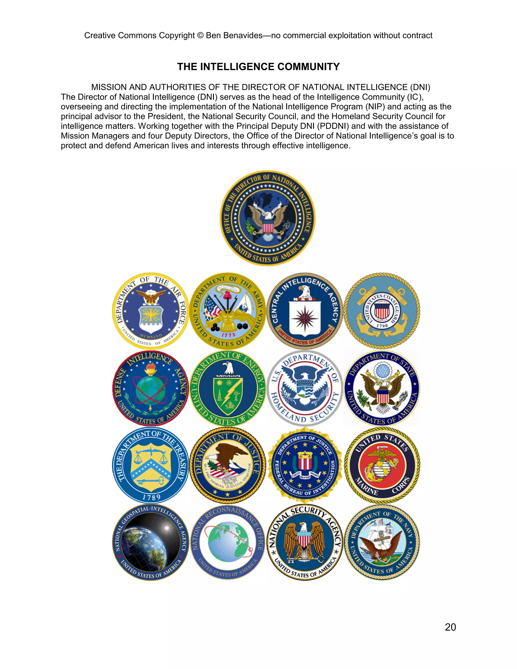 Creative Commons Copyright © Ben Benavides—no commercial exploitation without contract
20
THE INTELLIGENCE COMMUNITY
MISSION AND AUTHORITIES OF THE DIRECTOR OF NATIONAL INTELLIGENCE (DNI)
The Director of National Intelligence (DNI) serves as the head of the Intelligence Community (IC),
overseeing and directing the implementation of the National Intelligence Program (NIP) and acting as the
principal advisor to the President, the National Security Council, and the Homeland Security Council for
intelligence matters. Working together with the Principal Deputy DNI (PDDNI) and with the assistance of
Mission Managers and four Deputy Directors, the Office of the Director of National Intelligence’s goal is to
protect and defend American lives and interests through effective intelligence.
 
