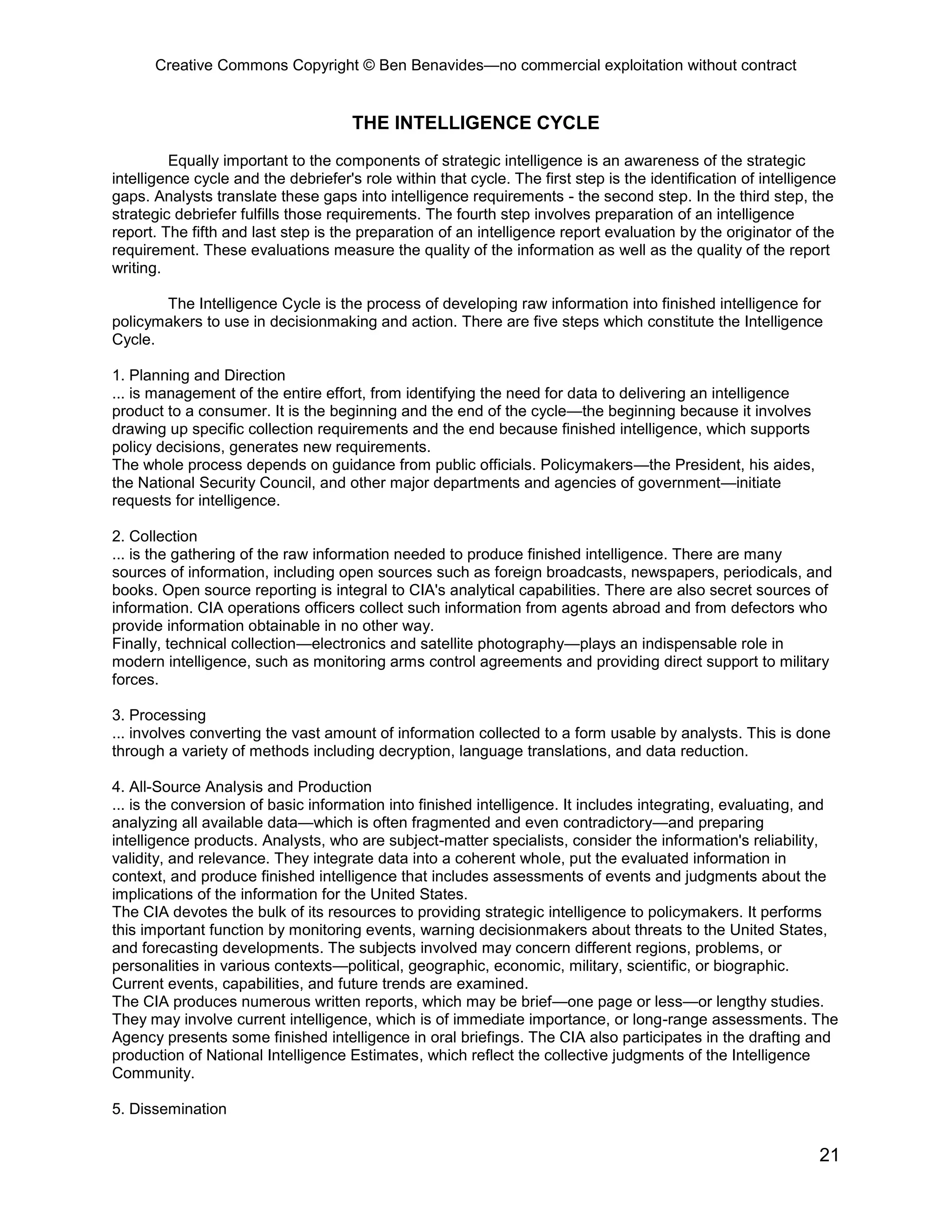 Creative Commons Copyright © Ben Benavides—no commercial exploitation without contract
21
THE INTELLIGENCE CYCLE
Equally important to the components of strategic intelligence is an awareness of the strategic
intelligence cycle and the debriefer's role within that cycle. The first step is the identification of intelligence
gaps. Analysts translate these gaps into intelligence requirements - the second step. In the third step, the
strategic debriefer fulfills those requirements. The fourth step involves preparation of an intelligence
report. The fifth and last step is the preparation of an intelligence report evaluation by the originator of the
requirement. These evaluations measure the quality of the information as well as the quality of the report
writing.
The Intelligence Cycle is the process of developing raw information into finished intelligence for
policymakers to use in decisionmaking and action. There are five steps which constitute the Intelligence
Cycle.
1. Planning and Direction
... is management of the entire effort, from identifying the need for data to delivering an intelligence
product to a consumer. It is the beginning and the end of the cycle—the beginning because it involves
drawing up specific collection requirements and the end because finished intelligence, which supports
policy decisions, generates new requirements.
The whole process depends on guidance from public officials. Policymakers—the President, his aides,
the National Security Council, and other major departments and agencies of government—initiate
requests for intelligence.
2. Collection
... is the gathering of the raw information needed to produce finished intelligence. There are many
sources of information, including open sources such as foreign broadcasts, newspapers, periodicals, and
books. Open source reporting is integral to CIA's analytical capabilities. There are also secret sources of
information. CIA operations officers collect such information from agents abroad and from defectors who
provide information obtainable in no other way.
Finally, technical collection—electronics and satellite photography—plays an indispensable role in
modern intelligence, such as monitoring arms control agreements and providing direct support to military
forces.
3. Processing
... involves converting the vast amount of information collected to a form usable by analysts. This is done
through a variety of methods including decryption, language translations, and data reduction.
4. All-Source Analysis and Production
... is the conversion of basic information into finished intelligence. It includes integrating, evaluating, and
analyzing all available data—which is often fragmented and even contradictory—and preparing
intelligence products. Analysts, who are subject-matter specialists, consider the information's reliability,
validity, and relevance. They integrate data into a coherent whole, put the evaluated information in
context, and produce finished intelligence that includes assessments of events and judgments about the
implications of the information for the United States.
The CIA devotes the bulk of its resources to providing strategic intelligence to policymakers. It performs
this important function by monitoring events, warning decisionmakers about threats to the United States,
and forecasting developments. The subjects involved may concern different regions, problems, or
personalities in various contexts—political, geographic, economic, military, scientific, or biographic.
Current events, capabilities, and future trends are examined.
The CIA produces numerous written reports, which may be brief—one page or less—or lengthy studies.
They may involve current intelligence, which is of immediate importance, or long-range assessments. The
Agency presents some finished intelligence in oral briefings. The CIA also participates in the drafting and
production of National Intelligence Estimates, which reflect the collective judgments of the Intelligence
Community.
5. Dissemination
 