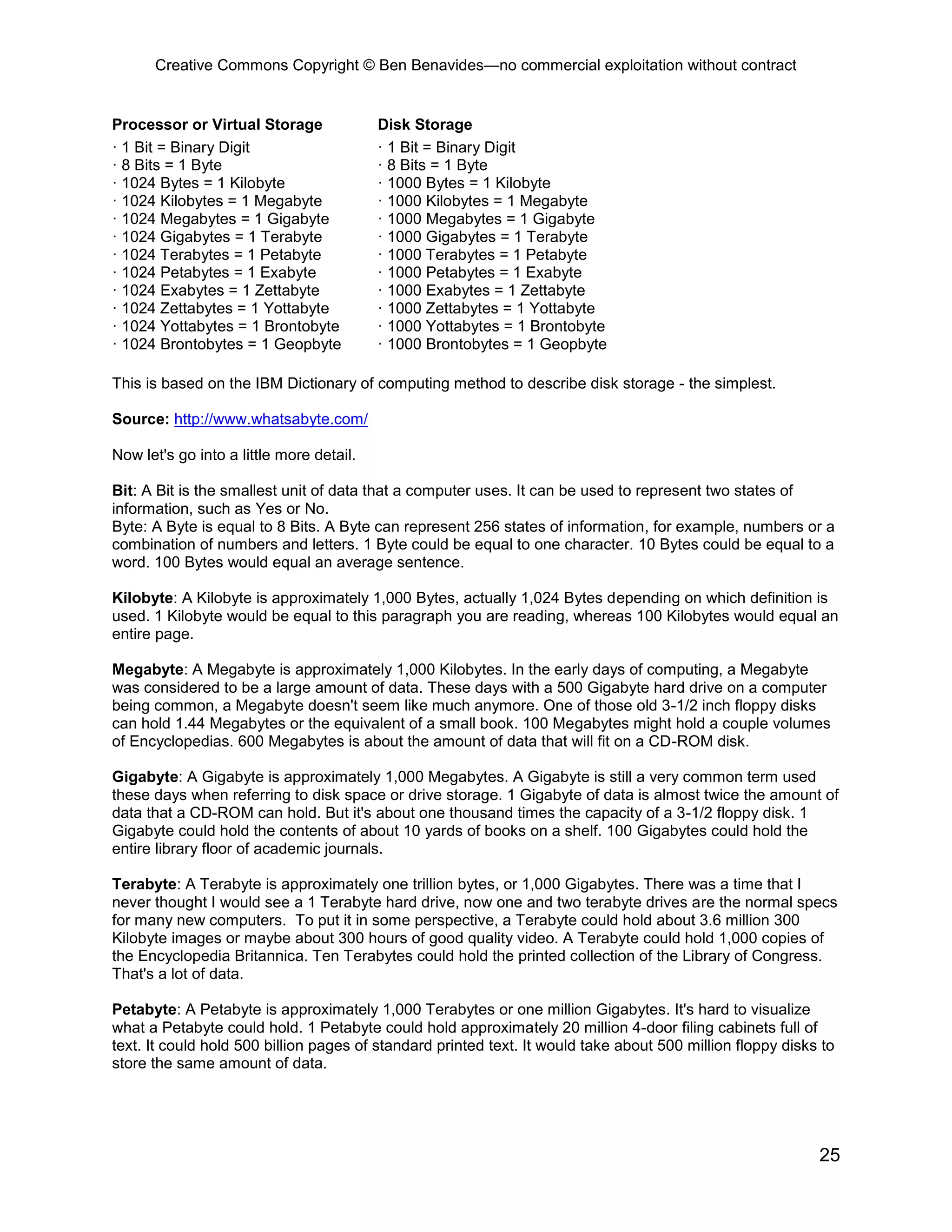 Creative Commons Copyright © Ben Benavides—no commercial exploitation without contract
25
Processor or Virtual Storage Disk Storage
· 1 Bit = Binary Digit
· 8 Bits = 1 Byte
· 1024 Bytes = 1 Kilobyte
· 1024 Kilobytes = 1 Megabyte
· 1024 Megabytes = 1 Gigabyte
· 1024 Gigabytes = 1 Terabyte
· 1024 Terabytes = 1 Petabyte
· 1024 Petabytes = 1 Exabyte
· 1024 Exabytes = 1 Zettabyte
· 1024 Zettabytes = 1 Yottabyte
· 1024 Yottabytes = 1 Brontobyte
· 1024 Brontobytes = 1 Geopbyte
· 1 Bit = Binary Digit
· 8 Bits = 1 Byte
· 1000 Bytes = 1 Kilobyte
· 1000 Kilobytes = 1 Megabyte
· 1000 Megabytes = 1 Gigabyte
· 1000 Gigabytes = 1 Terabyte
· 1000 Terabytes = 1 Petabyte
· 1000 Petabytes = 1 Exabyte
· 1000 Exabytes = 1 Zettabyte
· 1000 Zettabytes = 1 Yottabyte
· 1000 Yottabytes = 1 Brontobyte
· 1000 Brontobytes = 1 Geopbyte
This is based on the IBM Dictionary of computing method to describe disk storage - the simplest.
Source: http://www.whatsabyte.com/
Now let's go into a little more detail.
Bit: A Bit is the smallest unit of data that a computer uses. It can be used to represent two states of
information, such as Yes or No.
Byte: A Byte is equal to 8 Bits. A Byte can represent 256 states of information, for example, numbers or a
combination of numbers and letters. 1 Byte could be equal to one character. 10 Bytes could be equal to a
word. 100 Bytes would equal an average sentence.
Kilobyte: A Kilobyte is approximately 1,000 Bytes, actually 1,024 Bytes depending on which definition is
used. 1 Kilobyte would be equal to this paragraph you are reading, whereas 100 Kilobytes would equal an
entire page.
Megabyte: A Megabyte is approximately 1,000 Kilobytes. In the early days of computing, a Megabyte
was considered to be a large amount of data. These days with a 500 Gigabyte hard drive on a computer
being common, a Megabyte doesn't seem like much anymore. One of those old 3-1/2 inch floppy disks
can hold 1.44 Megabytes or the equivalent of a small book. 100 Megabytes might hold a couple volumes
of Encyclopedias. 600 Megabytes is about the amount of data that will fit on a CD-ROM disk.
Gigabyte: A Gigabyte is approximately 1,000 Megabytes. A Gigabyte is still a very common term used
these days when referring to disk space or drive storage. 1 Gigabyte of data is almost twice the amount of
data that a CD-ROM can hold. But it's about one thousand times the capacity of a 3-1/2 floppy disk. 1
Gigabyte could hold the contents of about 10 yards of books on a shelf. 100 Gigabytes could hold the
entire library floor of academic journals.
Terabyte: A Terabyte is approximately one trillion bytes, or 1,000 Gigabytes. There was a time that I
never thought I would see a 1 Terabyte hard drive, now one and two terabyte drives are the normal specs
for many new computers. To put it in some perspective, a Terabyte could hold about 3.6 million 300
Kilobyte images or maybe about 300 hours of good quality video. A Terabyte could hold 1,000 copies of
the Encyclopedia Britannica. Ten Terabytes could hold the printed collection of the Library of Congress.
That's a lot of data.
Petabyte: A Petabyte is approximately 1,000 Terabytes or one million Gigabytes. It's hard to visualize
what a Petabyte could hold. 1 Petabyte could hold approximately 20 million 4-door filing cabinets full of
text. It could hold 500 billion pages of standard printed text. It would take about 500 million floppy disks to
store the same amount of data.
 