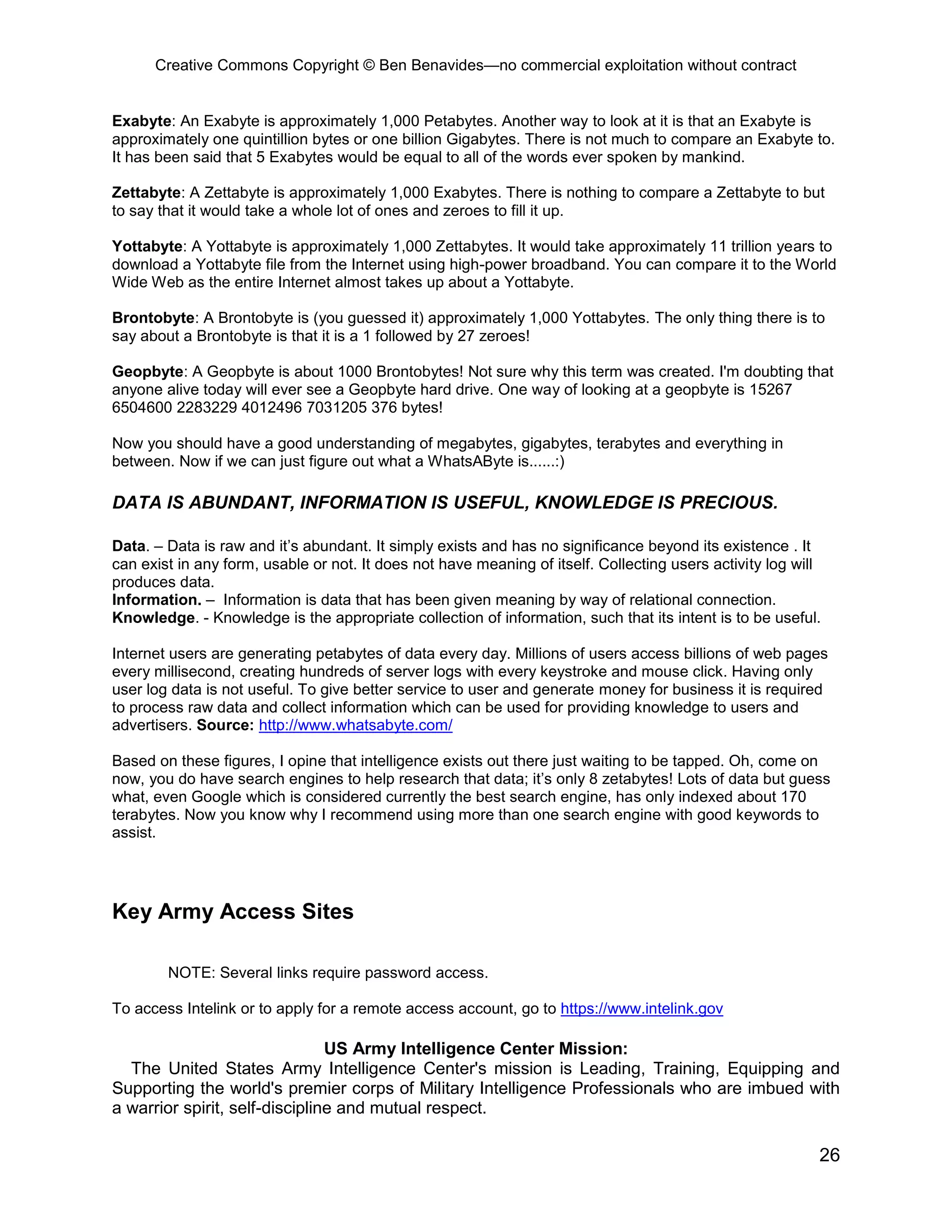 Creative Commons Copyright © Ben Benavides—no commercial exploitation without contract
26
Exabyte: An Exabyte is approximately 1,000 Petabytes. Another way to look at it is that an Exabyte is
approximately one quintillion bytes or one billion Gigabytes. There is not much to compare an Exabyte to.
It has been said that 5 Exabytes would be equal to all of the words ever spoken by mankind.
Zettabyte: A Zettabyte is approximately 1,000 Exabytes. There is nothing to compare a Zettabyte to but
to say that it would take a whole lot of ones and zeroes to fill it up.
Yottabyte: A Yottabyte is approximately 1,000 Zettabytes. It would take approximately 11 trillion years to
download a Yottabyte file from the Internet using high-power broadband. You can compare it to the World
Wide Web as the entire Internet almost takes up about a Yottabyte.
Brontobyte: A Brontobyte is (you guessed it) approximately 1,000 Yottabytes. The only thing there is to
say about a Brontobyte is that it is a 1 followed by 27 zeroes!
Geopbyte: A Geopbyte is about 1000 Brontobytes! Not sure why this term was created. I'm doubting that
anyone alive today will ever see a Geopbyte hard drive. One way of looking at a geopbyte is 15267
6504600 2283229 4012496 7031205 376 bytes!
Now you should have a good understanding of megabytes, gigabytes, terabytes and everything in
between. Now if we can just figure out what a WhatsAByte is......:)
DATA IS ABUNDANT, INFORMATION IS USEFUL, KNOWLEDGE IS PRECIOUS.
Data. – Data is raw and it’s abundant. It simply exists and has no significance beyond its existence . It
can exist in any form, usable or not. It does not have meaning of itself. Collecting users activity log will
produces data.
Information. – Information is data that has been given meaning by way of relational connection.
Knowledge. - Knowledge is the appropriate collection of information, such that its intent is to be useful.
Internet users are generating petabytes of data every day. Millions of users access billions of web pages
every millisecond, creating hundreds of server logs with every keystroke and mouse click. Having only
user log data is not useful. To give better service to user and generate money for business it is required
to process raw data and collect information which can be used for providing knowledge to users and
advertisers. Source: http://www.whatsabyte.com/
Based on these figures, I opine that intelligence exists out there just waiting to be tapped. Oh, come on
now, you do have search engines to help research that data; it’s only 8 zetabytes! Lots of data but guess
what, even Google which is considered currently the best search engine, has only indexed about 170
terabytes. Now you know why I recommend using more than one search engine with good keywords to
assist.
Key Army Access Sites
NOTE: Several links require password access.
To access Intelink or to apply for a remote access account, go to https://www.intelink.gov
US Army Intelligence Center Mission:
The United States Army Intelligence Center's mission is Leading, Training, Equipping and
Supporting the world's premier corps of Military Intelligence Professionals who are imbued with
a warrior spirit, self-discipline and mutual respect.
 