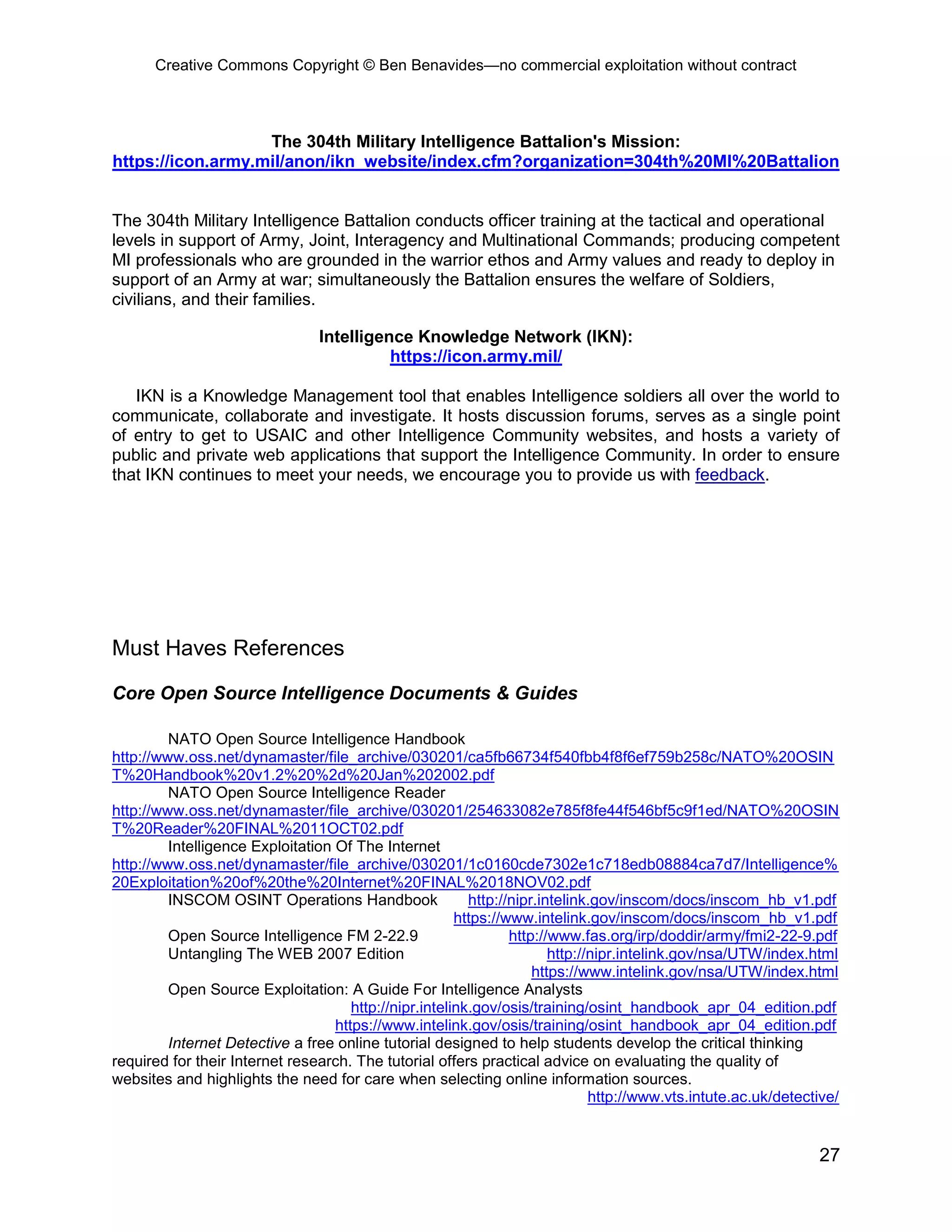 Creative Commons Copyright © Ben Benavides—no commercial exploitation without contract
27
The 304th Military Intelligence Battalion's Mission:
https://icon.army.mil/anon/ikn_website/index.cfm?organization=304th%20MI%20Battalion
The 304th Military Intelligence Battalion conducts officer training at the tactical and operational
levels in support of Army, Joint, Interagency and Multinational Commands; producing competent
MI professionals who are grounded in the warrior ethos and Army values and ready to deploy in
support of an Army at war; simultaneously the Battalion ensures the welfare of Soldiers,
civilians, and their families.
Intelligence Knowledge Network (IKN):
https://icon.army.mil/
IKN is a Knowledge Management tool that enables Intelligence soldiers all over the world to
communicate, collaborate and investigate. It hosts discussion forums, serves as a single point
of entry to get to USAIC and other Intelligence Community websites, and hosts a variety of
public and private web applications that support the Intelligence Community. In order to ensure
that IKN continues to meet your needs, we encourage you to provide us with feedback.
Must Haves References
Core Open Source Intelligence Documents & Guides
NATO Open Source Intelligence Handbook
http://www.oss.net/dynamaster/file_archive/030201/ca5fb66734f540fbb4f8f6ef759b258c/NATO%20OSIN
T%20Handbook%20v1.2%20%2d%20Jan%202002.pdf
NATO Open Source Intelligence Reader
http://www.oss.net/dynamaster/file_archive/030201/254633082e785f8fe44f546bf5c9f1ed/NATO%20OSIN
T%20Reader%20FINAL%2011OCT02.pdf
Intelligence Exploitation Of The Internet
http://www.oss.net/dynamaster/file_archive/030201/1c0160cde7302e1c718edb08884ca7d7/Intelligence%
20Exploitation%20of%20the%20Internet%20FINAL%2018NOV02.pdf
INSCOM OSINT Operations Handbook http://nipr.intelink.gov/inscom/docs/inscom_hb_v1.pdf
https://www.intelink.gov/inscom/docs/inscom_hb_v1.pdf
Open Source Intelligence FM 2-22.9 http://www.fas.org/irp/doddir/army/fmi2-22-9.pdf
Untangling The WEB 2007 Edition http://nipr.intelink.gov/nsa/UTW/index.html
https://www.intelink.gov/nsa/UTW/index.html
Open Source Exploitation: A Guide For Intelligence Analysts
http://nipr.intelink.gov/osis/training/osint_handbook_apr_04_edition.pdf
https://www.intelink.gov/osis/training/osint_handbook_apr_04_edition.pdf
Internet Detective a free online tutorial designed to help students develop the critical thinking
required for their Internet research. The tutorial offers practical advice on evaluating the quality of
websites and highlights the need for care when selecting online information sources.
http://www.vts.intute.ac.uk/detective/
 