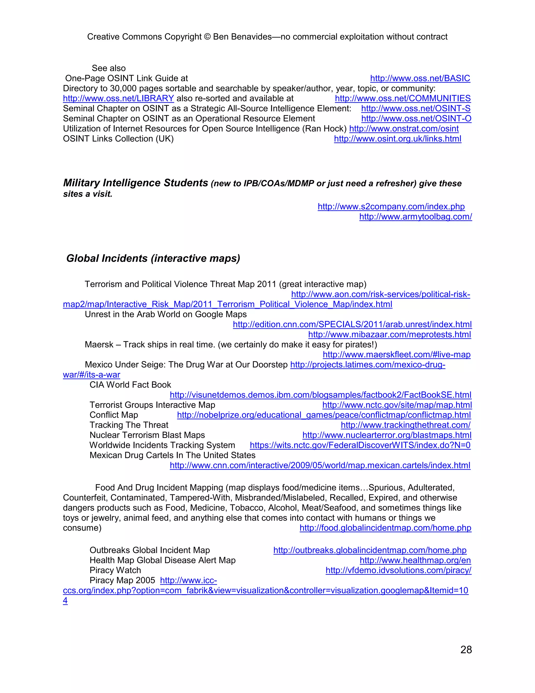 Creative Commons Copyright © Ben Benavides—no commercial exploitation without contract
28
See also
One-Page OSINT Link Guide at http://www.oss.net/BASIC
Directory to 30,000 pages sortable and searchable by speaker/author, year, topic, or community:
http://www.oss.net/LIBRARY also re-sorted and available at http://www.oss.net/COMMUNITIES
Seminal Chapter on OSINT as a Strategic All-Source Intelligence Element: http://www.oss.net/OSINT-S
Seminal Chapter on OSINT as an Operational Resource Element http://www.oss.net/OSINT-O
Utilization of Internet Resources for Open Source Intelligence (Ran Hock) http://www.onstrat.com/osint
OSINT Links Collection (UK) http://www.osint.org.uk/links.html
Military Intelligence Students (new to IPB/COAs/MDMP or just need a refresher) give these
sites a visit.
http://www.s2company.com/index.php
http://www.armytoolbag.com/
Global Incidents (interactive maps)
Terrorism and Political Violence Threat Map 2011 (great interactive map)
http://www.aon.com/risk-services/political-risk-
map2/map/Interactive_Risk_Map/2011_Terrorism_Political_Violence_Map/index.html
Unrest in the Arab World on Google Maps
http://edition.cnn.com/SPECIALS/2011/arab.unrest/index.html
http://www.mibazaar.com/meprotests.html
Maersk – Track ships in real time. (we certainly do make it easy for pirates!)
http://www.maerskfleet.com/#live-map
Mexico Under Seige: The Drug War at Our Doorstep http://projects.latimes.com/mexico-drug-
war/#/its-a-war
CIA World Fact Book
http://visunetdemos.demos.ibm.com/blogsamples/factbook2/FactBookSE.html
Terrorist Groups Interactive Map http://www.nctc.gov/site/map/map.html
Conflict Map http://nobelprize.org/educational_games/peace/conflictmap/conflictmap.html
Tracking The Threat http://www.trackingthethreat.com/
Nuclear Terrorism Blast Maps http://www.nuclearterror.org/blastmaps.html
Worldwide Incidents Tracking System https://wits.nctc.gov/FederalDiscoverWITS/index.do?N=0
Mexican Drug Cartels In The United States
http://www.cnn.com/interactive/2009/05/world/map.mexican.cartels/index.html
Food And Drug Incident Mapping (map displays food/medicine items…Spurious, Adulterated,
Counterfeit, Contaminated, Tampered-With, Misbranded/Mislabeled, Recalled, Expired, and otherwise
dangers products such as Food, Medicine, Tobacco, Alcohol, Meat/Seafood, and sometimes things like
toys or jewelry, animal feed, and anything else that comes into contact with humans or things we
consume) http://food.globalincidentmap.com/home.php
Outbreaks Global Incident Map http://outbreaks.globalincidentmap.com/home.php
Health Map Global Disease Alert Map http://www.healthmap.org/en
Piracy Watch http://vfdemo.idvsolutions.com/piracy/
Piracy Map 2005 http://www.icc-
ccs.org/index.php?option=com_fabrik&view=visualization&controller=visualization.googlemap&Itemid=10
4
 