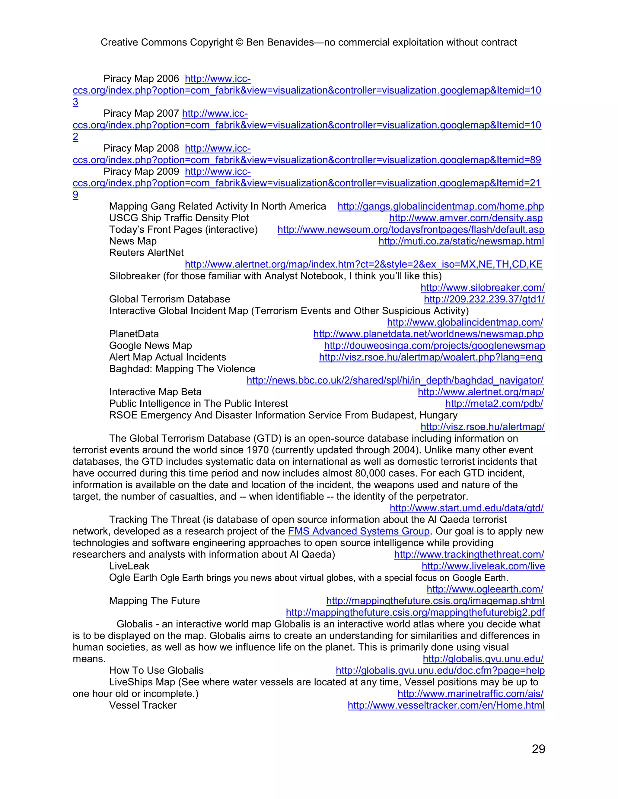 Creative Commons Copyright © Ben Benavides—no commercial exploitation without contract
29
Piracy Map 2006 http://www.icc-
ccs.org/index.php?option=com_fabrik&view=visualization&controller=visualization.googlemap&Itemid=10
3
Piracy Map 2007 http://www.icc-
ccs.org/index.php?option=com_fabrik&view=visualization&controller=visualization.googlemap&Itemid=10
2
Piracy Map 2008 http://www.icc-
ccs.org/index.php?option=com_fabrik&view=visualization&controller=visualization.googlemap&Itemid=89
Piracy Map 2009 http://www.icc-
ccs.org/index.php?option=com_fabrik&view=visualization&controller=visualization.googlemap&Itemid=21
9
Mapping Gang Related Activity In North America http://gangs.globalincidentmap.com/home.php
USCG Ship Traffic Density Plot http://www.amver.com/density.asp
Today’s Front Pages (interactive) http://www.newseum.org/todaysfrontpages/flash/default.asp
News Map http://muti.co.za/static/newsmap.html
Reuters AlertNet
http://www.alertnet.org/map/index.htm?ct=2&style=2&ex_iso=MX,NE,TH,CD,KE
Silobreaker (for those familiar with Analyst Notebook, I think you’ll like this)
http://www.silobreaker.com/
Global Terrorism Database http://209.232.239.37/gtd1/
Interactive Global Incident Map (Terrorism Events and Other Suspicious Activity)
http://www.globalincidentmap.com/
PlanetData http://www.planetdata.net/worldnews/newsmap.php
Google News Map http://douweosinga.com/projects/googlenewsmap
Alert Map Actual Incidents http://visz.rsoe.hu/alertmap/woalert.php?lang=eng
Baghdad: Mapping The Violence
http://news.bbc.co.uk/2/shared/spl/hi/in_depth/baghdad_navigator/
Interactive Map Beta http://www.alertnet.org/map/
Public Intelligence in The Public Interest http://meta2.com/pdb/
RSOE Emergency And Disaster Information Service From Budapest, Hungary
http://visz.rsoe.hu/alertmap/
The Global Terrorism Database (GTD) is an open-source database including information on
terrorist events around the world since 1970 (currently updated through 2004). Unlike many other event
databases, the GTD includes systematic data on international as well as domestic terrorist incidents that
have occurred during this time period and now includes almost 80,000 cases. For each GTD incident,
information is available on the date and location of the incident, the weapons used and nature of the
target, the number of casualties, and -- when identifiable -- the identity of the perpetrator.
http://www.start.umd.edu/data/gtd/
Tracking The Threat (is database of open source information about the Al Qaeda terrorist
network, developed as a research project of the FMS Advanced Systems Group. Our goal is to apply new
technologies and software engineering approaches to open source intelligence while providing
researchers and analysts with information about Al Qaeda) http://www.trackingthethreat.com/
LiveLeak http://www.liveleak.com/live
Ogle Earth Ogle Earth brings you news about virtual globes, with a special focus on Google Earth.
http://www.ogleearth.com/
Mapping The Future http://mappingthefuture.csis.org/imagemap.shtml
http://mappingthefuture.csis.org/mappingthefuturebig2.pdf
Globalis - an interactive world map Globalis is an interactive world atlas where you decide what
is to be displayed on the map. Globalis aims to create an understanding for similarities and differences in
human societies, as well as how we influence life on the planet. This is primarily done using visual
means. http://globalis.gvu.unu.edu/
How To Use Globalis http://globalis.gvu.unu.edu/doc.cfm?page=help
LiveShips Map (See where water vessels are located at any time, Vessel positions may be up to
one hour old or incomplete.) http://www.marinetraffic.com/ais/
Vessel Tracker http://www.vesseltracker.com/en/Home.html
 