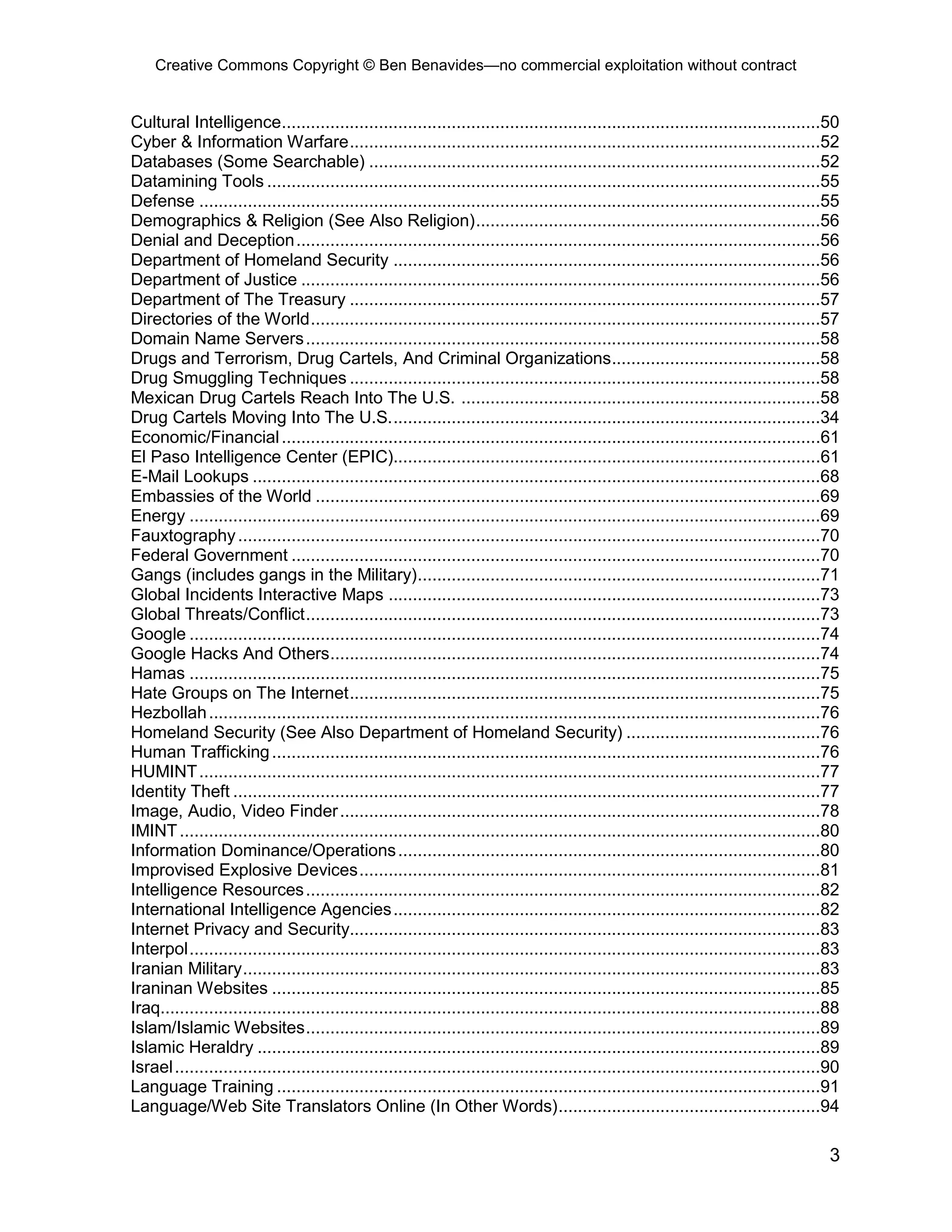 Creative Commons Copyright © Ben Benavides—no commercial exploitation without contract
3
Cultural Intelligence...............................................................................................................50
Cyber & Information Warfare.................................................................................................52
Databases (Some Searchable) .............................................................................................52
Datamining Tools ..................................................................................................................55
Defense ................................................................................................................................55
Demographics & Religion (See Also Religion).......................................................................56
Denial and Deception............................................................................................................56
Department of Homeland Security ........................................................................................56
Department of Justice ...........................................................................................................56
Department of The Treasury .................................................................................................57
Directories of the World.........................................................................................................57
Domain Name Servers..........................................................................................................58
Drugs and Terrorism, Drug Cartels, And Criminal Organizations...........................................58
Drug Smuggling Techniques .................................................................................................58
Mexican Drug Cartels Reach Into The U.S. ..........................................................................58
Drug Cartels Moving Into The U.S.........................................................................................34
Economic/Financial...............................................................................................................61
El Paso Intelligence Center (EPIC)........................................................................................61
E-Mail Lookups .....................................................................................................................68
Embassies of the World ........................................................................................................69
Energy ..................................................................................................................................69
Fauxtography........................................................................................................................70
Federal Government .............................................................................................................70
Gangs (includes gangs in the Military)...................................................................................71
Global Incidents Interactive Maps .........................................................................................73
Global Threats/Conflict..........................................................................................................73
Google ..................................................................................................................................74
Google Hacks And Others.....................................................................................................74
Hamas ..................................................................................................................................75
Hate Groups on The Internet.................................................................................................75
Hezbollah..............................................................................................................................76
Homeland Security (See Also Department of Homeland Security) ........................................76
Human Trafficking.................................................................................................................76
HUMINT................................................................................................................................77
Identity Theft .........................................................................................................................77
Image, Audio, Video Finder...................................................................................................78
IMINT....................................................................................................................................80
Information Dominance/Operations.......................................................................................80
Improvised Explosive Devices...............................................................................................81
Intelligence Resources..........................................................................................................82
International Intelligence Agencies........................................................................................82
Internet Privacy and Security.................................................................................................83
Interpol..................................................................................................................................83
Iranian Military.......................................................................................................................83
Iraninan Websites .................................................................................................................85
Iraq........................................................................................................................................88
Islam/Islamic Websites..........................................................................................................89
Islamic Heraldry ....................................................................................................................89
Israel.....................................................................................................................................90
Language Training ................................................................................................................91
Language/Web Site Translators Online (In Other Words)......................................................94
 