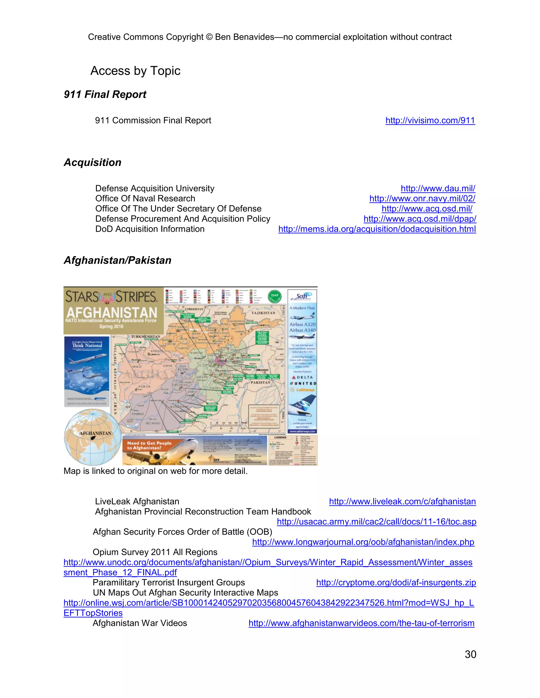 Creative Commons Copyright © Ben Benavides—no commercial exploitation without contract
30
Access by Topic
911 Final Report
911 Commission Final Report http://vivisimo.com/911
Acquisition
Defense Acquisition University http://www.dau.mil/
Office Of Naval Research http://www.onr.navy.mil/02/
Office Of The Under Secretary Of Defense http://www.acq.osd.mil/
Defense Procurement And Acquisition Policy http://www.acq.osd.mil/dpap/
DoD Acquisition Information http://mems.ida.org/acquisition/dodacquisition.html
Afghanistan/Pakistan
Map is linked to original on web for more detail.
LiveLeak Afghanistan http://www.liveleak.com/c/afghanistan
Afghanistan Provincial Reconstruction Team Handbook
http://usacac.army.mil/cac2/call/docs/11-16/toc.asp
Afghan Security Forces Order of Battle (OOB)
http://www.longwarjournal.org/oob/afghanistan/index.php
Opium Survey 2011 All Regions
http://www.unodc.org/documents/afghanistan//Opium_Surveys/Winter_Rapid_Assessment/Winter_asses
sment_Phase_12_FINAL.pdf
Paramilitary Terrorist Insurgent Groups http://cryptome.org/dodi/af-insurgents.zip
UN Maps Out Afghan Security Interactive Maps
http://online.wsj.com/article/SB10001424052970203568004576043842922347526.html?mod=WSJ_hp_L
EFTTopStories
Afghanistan War Videos http://www.afghanistanwarvideos.com/the-tau-of-terrorism
 