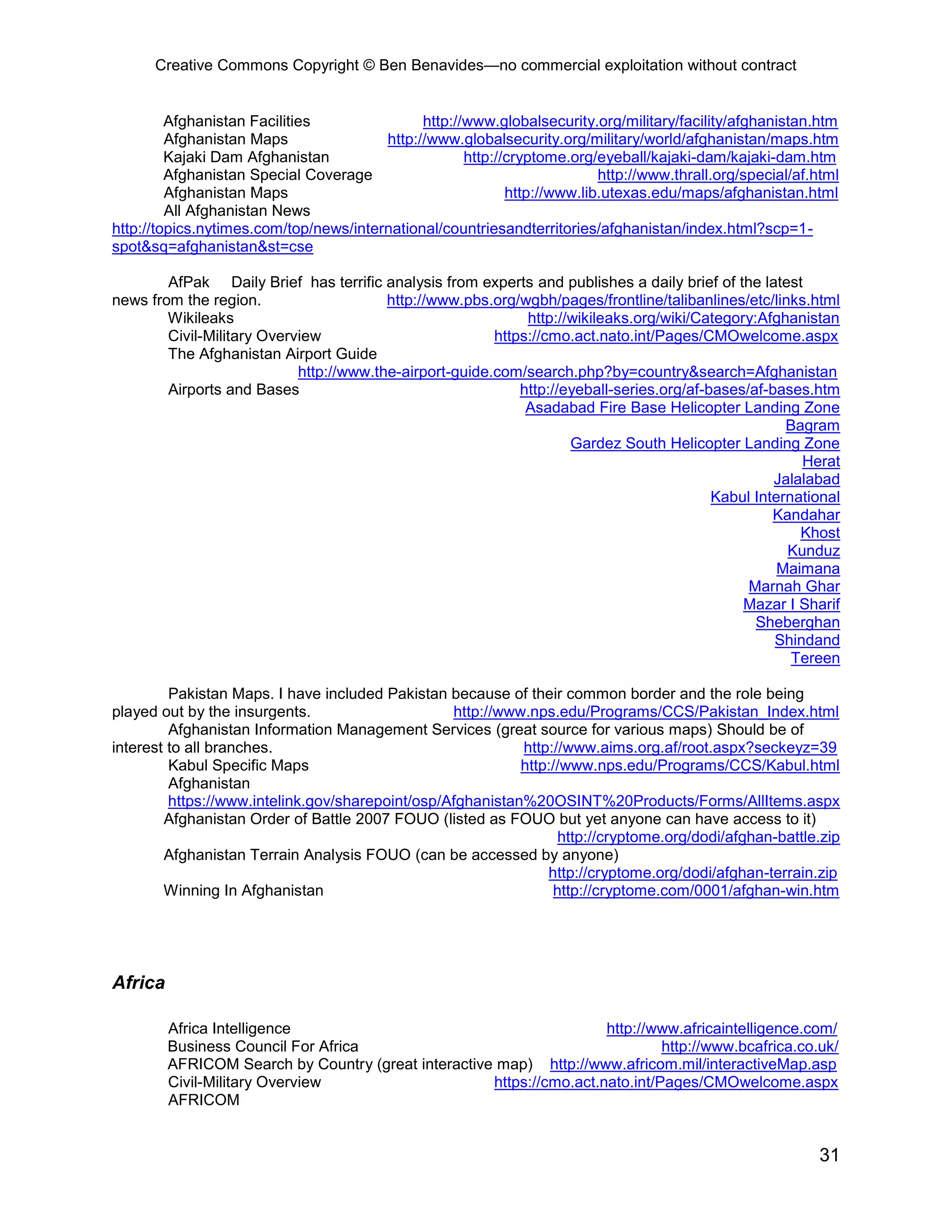 Creative Commons Copyright © Ben Benavides—no commercial exploitation without contract
31
Afghanistan Facilities http://www.globalsecurity.org/military/facility/afghanistan.htm
Afghanistan Maps http://www.globalsecurity.org/military/world/afghanistan/maps.htm
Kajaki Dam Afghanistan http://cryptome.org/eyeball/kajaki-dam/kajaki-dam.htm
Afghanistan Special Coverage http://www.thrall.org/special/af.html
Afghanistan Maps http://www.lib.utexas.edu/maps/afghanistan.html
All Afghanistan News
http://topics.nytimes.com/top/news/international/countriesandterritories/afghanistan/index.html?scp=1-
spot&sq=afghanistan&st=cse
AfPak Daily Brief has terrific analysis from experts and publishes a daily brief of the latest
news from the region. http://www.pbs.org/wgbh/pages/frontline/talibanlines/etc/links.html
Wikileaks http://wikileaks.org/wiki/Category:Afghanistan
Civil-Military Overview https://cmo.act.nato.int/Pages/CMOwelcome.aspx
The Afghanistan Airport Guide
http://www.the-airport-guide.com/search.php?by=country&search=Afghanistan
Airports and Bases http://eyeball-series.org/af-bases/af-bases.htm
Asadabad Fire Base Helicopter Landing Zone
Bagram
Gardez South Helicopter Landing Zone
Herat
Jalalabad
Kabul International
Kandahar
Khost
Kunduz
Maimana
Marnah Ghar
Mazar I Sharif
Sheberghan
Shindand
Tereen
Pakistan Maps. I have included Pakistan because of their common border and the role being
played out by the insurgents. http://www.nps.edu/Programs/CCS/Pakistan_Index.html
Afghanistan Information Management Services (great source for various maps) Should be of
interest to all branches. http://www.aims.org.af/root.aspx?seckeyz=39
Kabul Specific Maps http://www.nps.edu/Programs/CCS/Kabul.html
Afghanistan
https://www.intelink.gov/sharepoint/osp/Afghanistan%20OSINT%20Products/Forms/AllItems.aspx
Afghanistan Order of Battle 2007 FOUO (listed as FOUO but yet anyone can have access to it)
http://cryptome.org/dodi/afghan-battle.zip
Afghanistan Terrain Analysis FOUO (can be accessed by anyone)
http://cryptome.org/dodi/afghan-terrain.zip
Winning In Afghanistan http://cryptome.com/0001/afghan-win.htm
Africa
Africa Intelligence http://www.africaintelligence.com/
Business Council For Africa http://www.bcafrica.co.uk/
AFRICOM Search by Country (great interactive map) http://www.africom.mil/interactiveMap.asp
Civil-Military Overview https://cmo.act.nato.int/Pages/CMOwelcome.aspx
AFRICOM
 